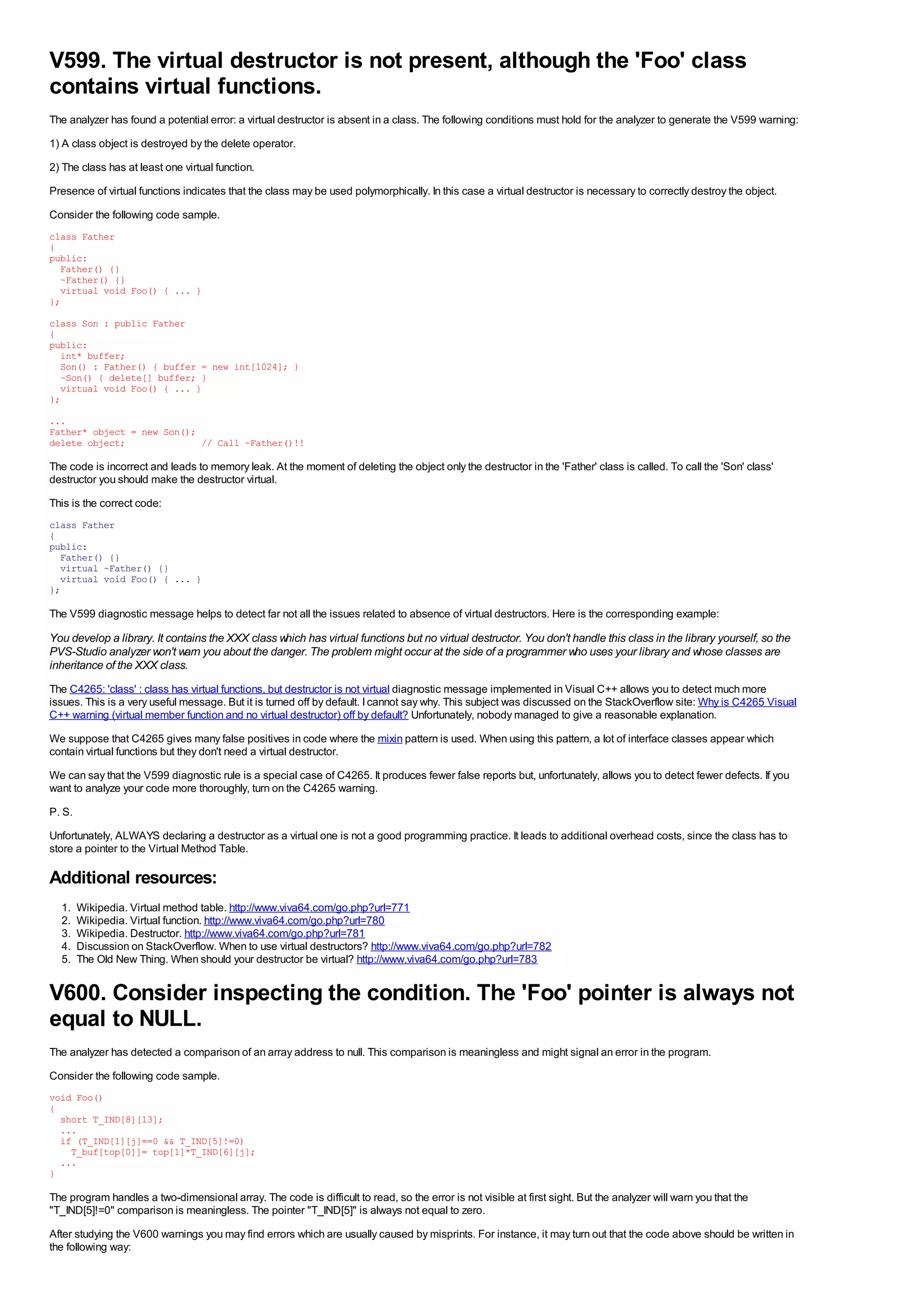 V599. The virtual destructor is not present, although the 'Foo' class
contains virtual functions.
The analyzer has found a potential error: a virtual destructor is absent in a class. The following conditions must hold for the analyzer to generate the V599 warning:
1) A class object is destroyed by the delete operator.
2) The class has at least one virtual function.
Presence of virtual functions indicates that the class may be used polymorphically. In this case a virtual destructor is necessary to correctly destroy the object.
Consider the following code sample.
class Father
{
public:
  Father() {}
  ~Father() {}
  virtual void Foo() { ... }
};
class Son : public Father
{
public:
  int* buffer;
  Son() : Father() { buffer = new int[1024]; }
  ~Son() { delete[] buffer; }
  virtual void Foo() { ... }
};
...
Father* object = new Son();
delete object;              // Call ~Father()!!

The code is incorrect and leads to memory leak. At the moment of deleting the object only the destructor in the 'Father' class is called. To call the 'Son' class'
destructor you should make the destructor virtual.
This is the correct code:
class Father
{
public:
  Father() {}
  virtual ~Father() {}
  virtual void Foo() { ... }
};

The V599 diagnostic message helps to detect far not all the issues related to absence of virtual destructors. Here is the corresponding example:

You develop a library. It contains the XXX class which has virtual functions but no virtual destructor. You don't handle this class in the library yourself, so the
PVS-Studio analyzer won't warn you about the danger. The problem might occur at the side of a programmer who uses your library and whose classes are
inheritance of the XXX class.
The C4265: 'class' : class has virtual functions, but destructor is not virtual diagnostic message implemented in Visual C++ allows you to detect much more
issues. This is a very useful message. But it is turned off by default. I cannot say why. This subject was discussed on the StackOverflow site: Why is C4265 Visual
C++ warning (virtual member function and no virtual destructor) off by default? Unfortunately, nobody managed to give a reasonable explanation.
We suppose that C4265 gives many false positives in code where the mixin pattern is used. When using this pattern, a lot of interface classes appear which
contain virtual functions but they don't need a virtual destructor.
We can say that the V599 diagnostic rule is a special case of C4265. It produces fewer false reports but, unfortunately, allows you to detect fewer defects. If you
want to analyze your code more thoroughly, turn on the C4265 warning.
P. S.
Unfortunately, ALWAYS declaring a destructor as a virtual one is not a good programming practice. It leads to additional overhead costs, since the class has to
store a pointer to the Virtual Method Table.

Additional resources:
  1.    Wikipedia. Virtual method table. http://www.viva64.com/go.php?url=771
  2.    Wikipedia. Virtual function. http://www.viva64.com/go.php?url=780
  3.    Wikipedia. Destructor. http://www.viva64.com/go.php?url=781
  4.    Discussion on StackOverflow. When to use virtual destructors? http://www.viva64.com/go.php?url=782
  5.    The Old New Thing. When should your destructor be virtual? http://www.viva64.com/go.php?url=783


V600. Consider inspecting the condition. The 'Foo' pointer is always not
equal to NULL.
The analyzer has detected a comparison of an array address to null. This comparison is meaningless and might signal an error in the program.
Consider the following code sample.
void Foo()
{
  short T_IND[8][13];
  ...
  if (T_IND[1][j]==0 && T_IND[5]!=0)
    T_buf[top[0]]= top[1]*T_IND[6][j];
  ...
}

The program handles a two-dimensional array. The code is difficult to read, so the error is not visible at first sight. But the analyzer will warn you that the
"T_IND[5]!=0" comparison is meaningless. The pointer "T_IND[5]" is always not equal to zero.
After studying the V600 warnings you may find errors which are usually caused by misprints. For instance, it may turn out that the code above should be written in
the following way:
 