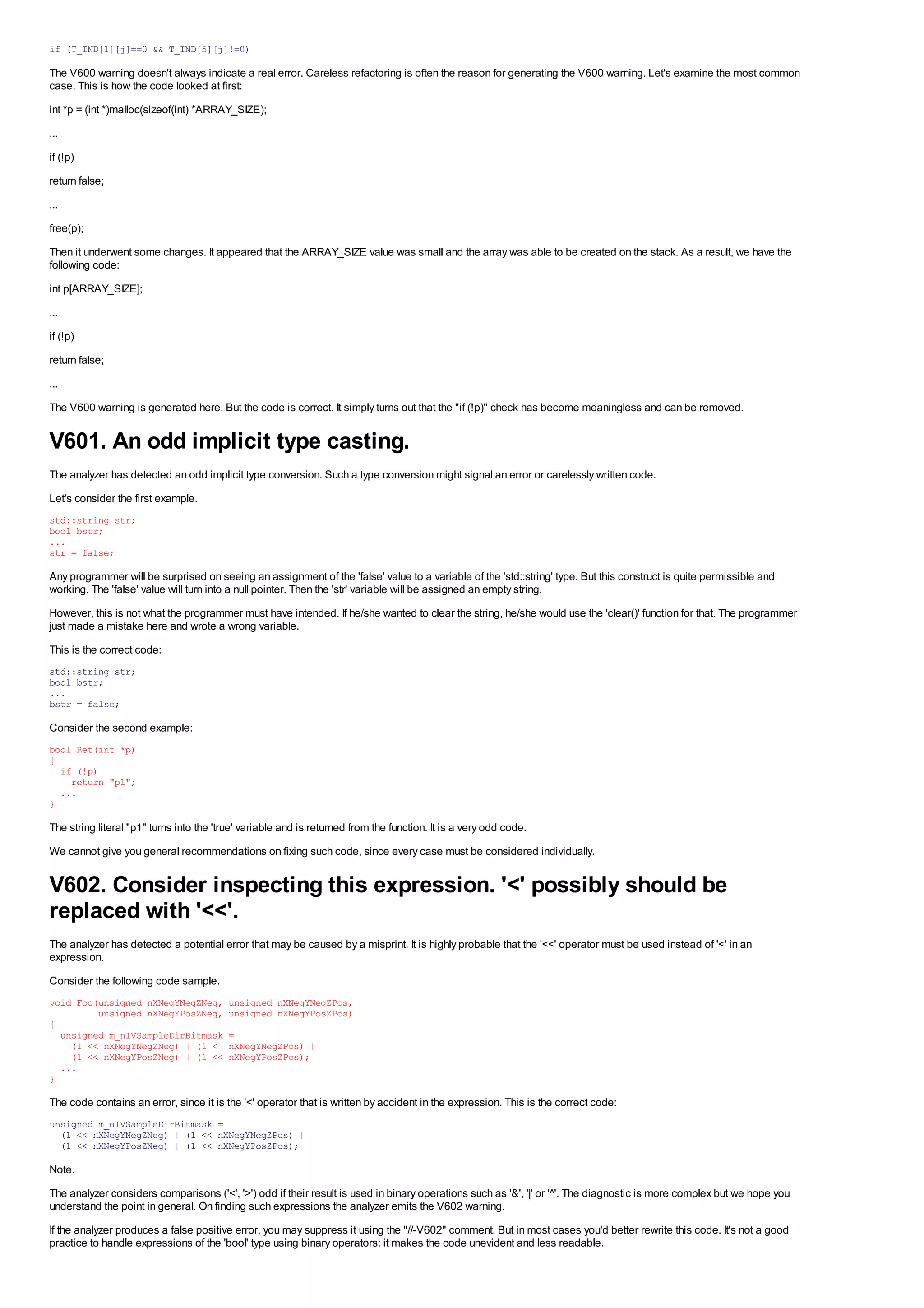 if (T_IND[1][j]==0 && T_IND[5][j]!=0)

The V600 warning doesn't always indicate a real error. Careless refactoring is often the reason for generating the V600 warning. Let's examine the most common
case. This is how the code looked at first:
int *p = (int *)malloc(sizeof(int) *ARRAY_SIZE);
...
if (!p)
return false;
...
free(p);
Then it underwent some changes. It appeared that the ARRAY_SIZE value was small and the array was able to be created on the stack. As a result, we have the
following code:
int p[ARRAY_SIZE];
...
if (!p)
return false;
...
The V600 warning is generated here. But the code is correct. It simply turns out that the "if (!p)" check has become meaningless and can be removed.


V601. An odd implicit type casting.
The analyzer has detected an odd implicit type conversion. Such a type conversion might signal an error or carelessly written code.
Let's consider the first example.
std::string str;
bool bstr;
...
str = false;

Any programmer will be surprised on seeing an assignment of the 'false' value to a variable of the 'std::string' type. But this construct is quite permissible and
working. The 'false' value will turn into a null pointer. Then the 'str' variable will be assigned an empty string.
However, this is not what the programmer must have intended. If he/she wanted to clear the string, he/she would use the 'clear()' function for that. The programmer
just made a mistake here and wrote a wrong variable.
This is the correct code:
std::string str;
bool bstr;
...
bstr = false;

Consider the second example:
bool Ret(int *p)
{
  if (!p)
    return "p1";
  ...
}

The string literal "p1" turns into the 'true' variable and is returned from the function. It is a very odd code.
We cannot give you general recommendations on fixing such code, since every case must be considered individually.


V602. Consider inspecting this expression. '<' possibly should be
replaced with '<<'.
The analyzer has detected a potential error that may be caused by a misprint. It is highly probable that the '<<' operator must be used instead of '<' in an
expression.
Consider the following code sample.
void Foo(unsigned nXNegYNegZNeg,          unsigned nXNegYNegZPos,
         unsigned nXNegYPosZNeg,          unsigned nXNegYPosZPos)
{
  unsigned m_nIVSampleDirBitmask          =
    (1 << nXNegYNegZNeg) | (1 <           nXNegYNegZPos) |
    (1 << nXNegYPosZNeg) | (1 <<          nXNegYPosZPos);
  ...
}

The code contains an error, since it is the '<' operator that is written by accident in the expression. This is the correct code:
unsigned m_nIVSampleDirBitmask =
  (1 << nXNegYNegZNeg) | (1 << nXNegYNegZPos) |
  (1 << nXNegYPosZNeg) | (1 << nXNegYPosZPos);

Note.
The analyzer considers comparisons ('<', '>') odd if their result is used in binary operations such as '&', '|' or '^'. The diagnostic is more complex but we hope you
understand the point in general. On finding such expressions the analyzer emits the V602 warning.
If the analyzer produces a false positive error, you may suppress it using the "//-V602" comment. But in most cases you'd better rewrite this code. It's not a good
practice to handle expressions of the 'bool' type using binary operators: it makes the code unevident and less readable.
 