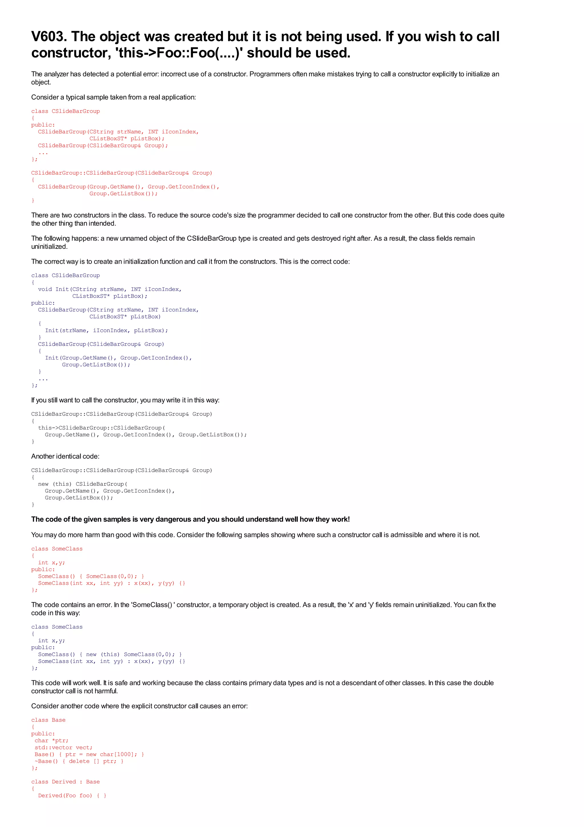 V603. The object was created but it is not being used. If you wish to call
constructor, 'this->Foo::Foo(....)' should be used.
The analyzer has detected a potential error: incorrect use of a constructor. Programmers often make mistakes trying to call a constructor explicitly to initialize an
object.
Consider a typical sample taken from a real application:
class CSlideBarGroup
{
public:
  CSlideBarGroup(CString strName, INT iIconIndex,
                 CListBoxST* pListBox);
  CSlideBarGroup(CSlideBarGroup& Group);
  ...
};
CSlideBarGroup::CSlideBarGroup(CSlideBarGroup& Group)
{
  CSlideBarGroup(Group.GetName(), Group.GetIconIndex(),
                 Group.GetListBox());
}

There are two constructors in the class. To reduce the source code's size the programmer decided to call one constructor from the other. But this code does quite
the other thing than intended.
The following happens: a new unnamed object of the CSlideBarGroup type is created and gets destroyed right after. As a result, the class fields remain
uninitialized.
The correct way is to create an initialization function and call it from the constructors. This is the correct code:
class CSlideBarGroup
{
  void Init(CString strName, INT iIconIndex,
            CListBoxST* pListBox);
public:
  CSlideBarGroup(CString strName, INT iIconIndex,
                 CListBoxST* pListBox)
  {
    Init(strName, iIconIndex, pListBox);
  }
  CSlideBarGroup(CSlideBarGroup& Group)
  {
    Init(Group.GetName(), Group.GetIconIndex(),
         Group.GetListBox());
  }
  ...
};

If you still want to call the constructor, you may write it in this way:
CSlideBarGroup::CSlideBarGroup(CSlideBarGroup& Group)
{
  this->CSlideBarGroup::CSlideBarGroup(
    Group.GetName(), Group.GetIconIndex(), Group.GetListBox());
}

Another identical code:
CSlideBarGroup::CSlideBarGroup(CSlideBarGroup& Group)
{
  new (this) CSlideBarGroup(
    Group.GetName(), Group.GetIconIndex(),
    Group.GetListBox());
}

The code of the given samples is very dangerous and you should understand well how they work!
You may do more harm than good with this code. Consider the following samples showing where such a constructor call is admissible and where it is not.
class SomeClass
{
  int x,y;
public:
  SomeClass() { SomeClass(0,0); }
  SomeClass(int xx, int yy) : x(xx), y(yy) {}
};

The code contains an error. In the 'SomeClass() ' constructor, a temporary object is created. As a result, the 'x' and 'y' fields remain uninitialized. You can fix the
code in this way:
class SomeClass
{
  int x,y;
public:
  SomeClass() { new (this) SomeClass(0,0); }
  SomeClass(int xx, int yy) : x(xx), y(yy) {}
};

This code will work well. It is safe and working because the class contains primary data types and is not a descendant of other classes. In this case the double
constructor call is not harmful.
Consider another code where the explicit constructor call causes an error:
class Base
{
public:
 char *ptr;
 std::vector vect;
 Base() { ptr = new char[1000]; }
 ~Base() { delete [] ptr; }
};
class Derived : Base
{
  Derived(Foo foo) { }
 