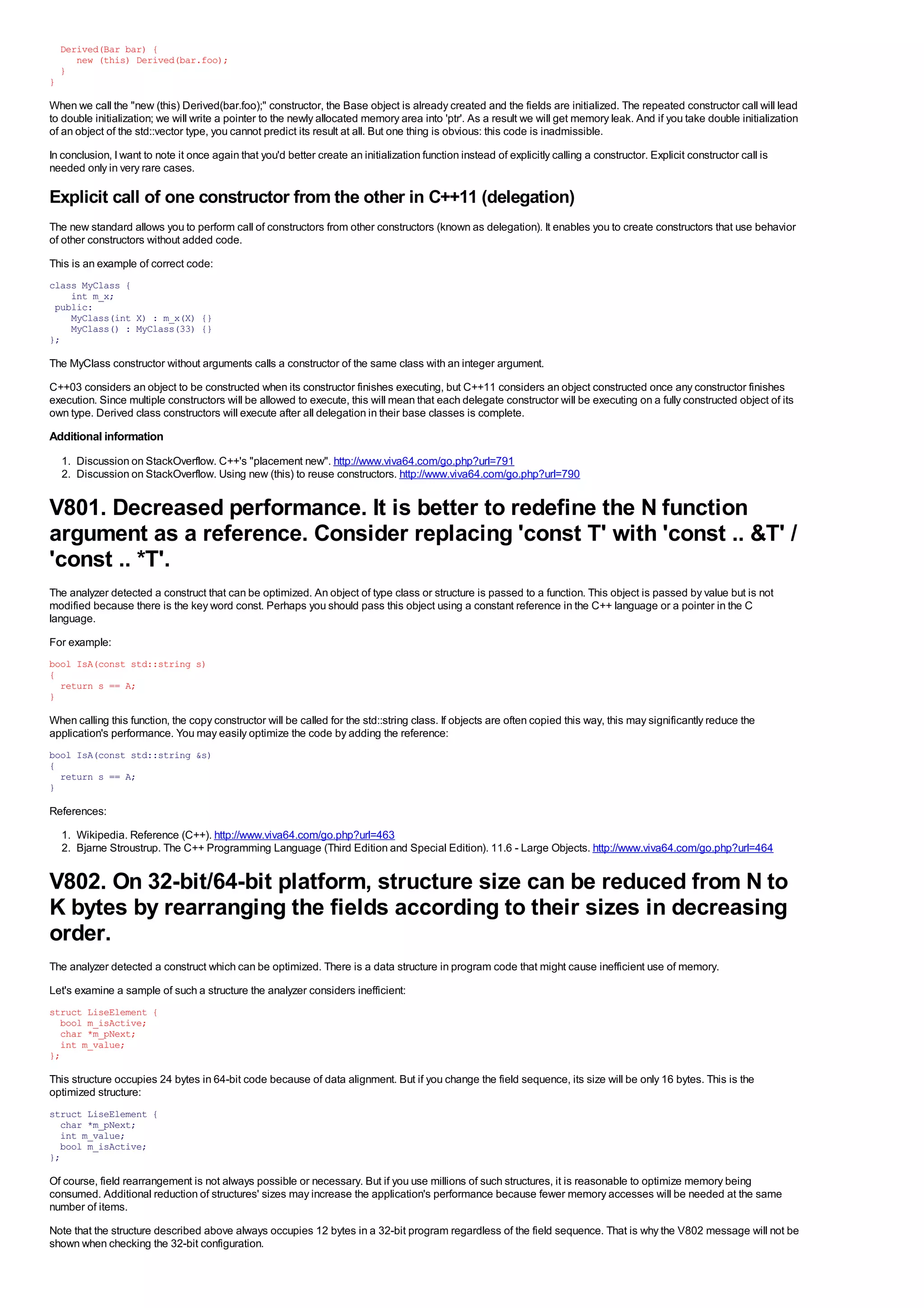 Derived(Bar bar) {
       new (this) Derived(bar.foo);
    }
}

When we call the "new (this) Derived(bar.foo);" constructor, the Base object is already created and the fields are initialized. The repeated constructor call will lead
to double initialization; we will write a pointer to the newly allocated memory area into 'ptr'. As a result we will get memory leak. And if you take double initialization
of an object of the std::vector type, you cannot predict its result at all. But one thing is obvious: this code is inadmissible.
In conclusion, I want to note it once again that you'd better create an initialization function instead of explicitly calling a constructor. Explicit constructor call is
needed only in very rare cases.

Explicit call of one constructor from the other in C++11 (delegation)
The new standard allows you to perform call of constructors from other constructors (known as delegation). It enables you to create constructors that use behavior
of other constructors without added code.
This is an example of correct code:
class MyClass {
    int m_x;
 public:
    MyClass(int X) : m_x(X) {}
    MyClass() : MyClass(33) {}
};

The MyClass constructor without arguments calls a constructor of the same class with an integer argument.
C++03 considers an object to be constructed when its constructor finishes executing, but C++11 considers an object constructed once any constructor finishes
execution. Since multiple constructors will be allowed to execute, this will mean that each delegate constructor will be executing on a fully constructed object of its
own type. Derived class constructors will execute after all delegation in their base classes is complete.
Additional information
    1. Discussion on StackOverflow. C++'s "placement new". http://www.viva64.com/go.php?url=791
    2. Discussion on StackOverflow. Using new (this) to reuse constructors. http://www.viva64.com/go.php?url=790


V801. Decreased performance. It is better to redefine the N function
argument as a reference. Consider replacing 'const T' with 'const .. &T' /
'const .. *T'.
The analyzer detected a construct that can be optimized. An object of type class or structure is passed to a function. This object is passed by value but is not
modified because there is the key word const. Perhaps you should pass this object using a constant reference in the C++ language or a pointer in the C
language.
For example:
bool IsA(const std::string s)
{
  return s == A;
}

When calling this function, the copy constructor will be called for the std::string class. If objects are often copied this way, this may significantly reduce the
application's performance. You may easily optimize the code by adding the reference:
bool IsA(const std::string &s)
{
  return s == A;
}

References:
    1. Wikipedia. Reference (C++). http://www.viva64.com/go.php?url=463
    2. Bjarne Stroustrup. The C++ Programming Language (Third Edition and Special Edition). 11.6 - Large Objects. http://www.viva64.com/go.php?url=464


V802. On 32-bit/64-bit platform, structure size can be reduced from N to
K bytes by rearranging the fields according to their sizes in decreasing
order.
The analyzer detected a construct which can be optimized. There is a data structure in program code that might cause inefficient use of memory.
Let's examine a sample of such a structure the analyzer considers inefficient:
struct LiseElement {
  bool m_isActive;
  char *m_pNext;
  int m_value;
};

This structure occupies 24 bytes in 64-bit code because of data alignment. But if you change the field sequence, its size will be only 16 bytes. This is the
optimized structure:
struct LiseElement {
  char *m_pNext;
  int m_value;
  bool m_isActive;
};

Of course, field rearrangement is not always possible or necessary. But if you use millions of such structures, it is reasonable to optimize memory being
consumed. Additional reduction of structures' sizes may increase the application's performance because fewer memory accesses will be needed at the same
number of items.
Note that the structure described above always occupies 12 bytes in a 32-bit program regardless of the field sequence. That is why the V802 message will not be
shown when checking the 32-bit configuration.
 