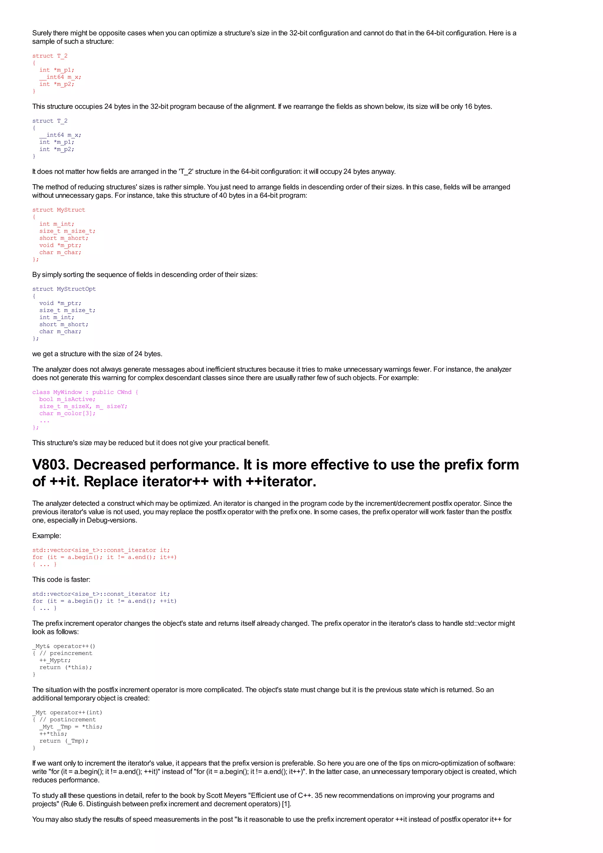 Surely there might be opposite cases when you can optimize a structure's size in the 32-bit configuration and cannot do that in the 64-bit configuration. Here is a
sample of such a structure:
struct T_2
{
  int *m_p1;
  __int64 m_x;
  int *m_p2;
}

This structure occupies 24 bytes in the 32-bit program because of the alignment. If we rearrange the fields as shown below, its size will be only 16 bytes.
struct T_2
{
  __int64 m_x;
  int *m_p1;
  int *m_p2;
}

It does not matter how fields are arranged in the 'T_2' structure in the 64-bit configuration: it will occupy 24 bytes anyway.
The method of reducing structures' sizes is rather simple. You just need to arrange fields in descending order of their sizes. In this case, fields will be arranged
without unnecessary gaps. For instance, take this structure of 40 bytes in a 64-bit program:
struct MyStruct
{
  int m_int;
  size_t m_size_t;
  short m_short;
  void *m_ptr;
  char m_char;
};

By simply sorting the sequence of fields in descending order of their sizes:
struct MyStructOpt
{
  void *m_ptr;
  size_t m_size_t;
  int m_int;
  short m_short;
  char m_char;
};

we get a structure with the size of 24 bytes.
The analyzer does not always generate messages about inefficient structures because it tries to make unnecessary warnings fewer. For instance, the analyzer
does not generate this warning for complex descendant classes since there are usually rather few of such objects. For example:
class MyWindow : public CWnd {
  bool m_isActive;
  size_t m_sizeX, m_ sizeY;
  char m_color[3];
  ...
};

This structure's size may be reduced but it does not give your practical benefit.


V803. Decreased performance. It is more effective to use the prefix form
of ++it. Replace iterator++ with ++iterator.
The analyzer detected a construct which may be optimized. An iterator is changed in the program code by the increment/decrement postfix operator. Since the
previous iterator's value is not used, you may replace the postfix operator with the prefix one. In some cases, the prefix operator will work faster than the postfix
one, especially in Debug-versions.
Example:
std::vector<size_t>::const_iterator it;
for (it = a.begin(); it != a.end(); it++)
{ ... }

This code is faster:
std::vector<size_t>::const_iterator it;
for (it = a.begin(); it != a.end(); ++it)
{ ... }

The prefix increment operator changes the object's state and returns itself already changed. The prefix operator in the iterator's class to handle std::vector might
look as follows:
_Myt& operator++()
{ // preincrement
  ++_Myptr;
  return (*this);
}

The situation with the postfix increment operator is more complicated. The object's state must change but it is the previous state which is returned. So an
additional temporary object is created:
_Myt operator++(int)
{ // postincrement
  _Myt _Tmp = *this;
  ++*this;
  return (_Tmp);
}

If we want only to increment the iterator's value, it appears that the prefix version is preferable. So here you are one of the tips on micro-optimization of software:
write "for (it = a.begin(); it != a.end(); ++it)" instead of "for (it = a.begin(); it != a.end(); it++)". In the latter case, an unnecessary temporary object is created, which
reduces performance.
To study all these questions in detail, refer to the book by Scott Meyers "Efficient use of C++. 35 new recommendations on improving your programs and
projects" (Rule 6. Distinguish between prefix increment and decrement operators) [1].
You may also study the results of speed measurements in the post "Is it reasonable to use the prefix increment operator ++it instead of postfix operator it++ for
 
