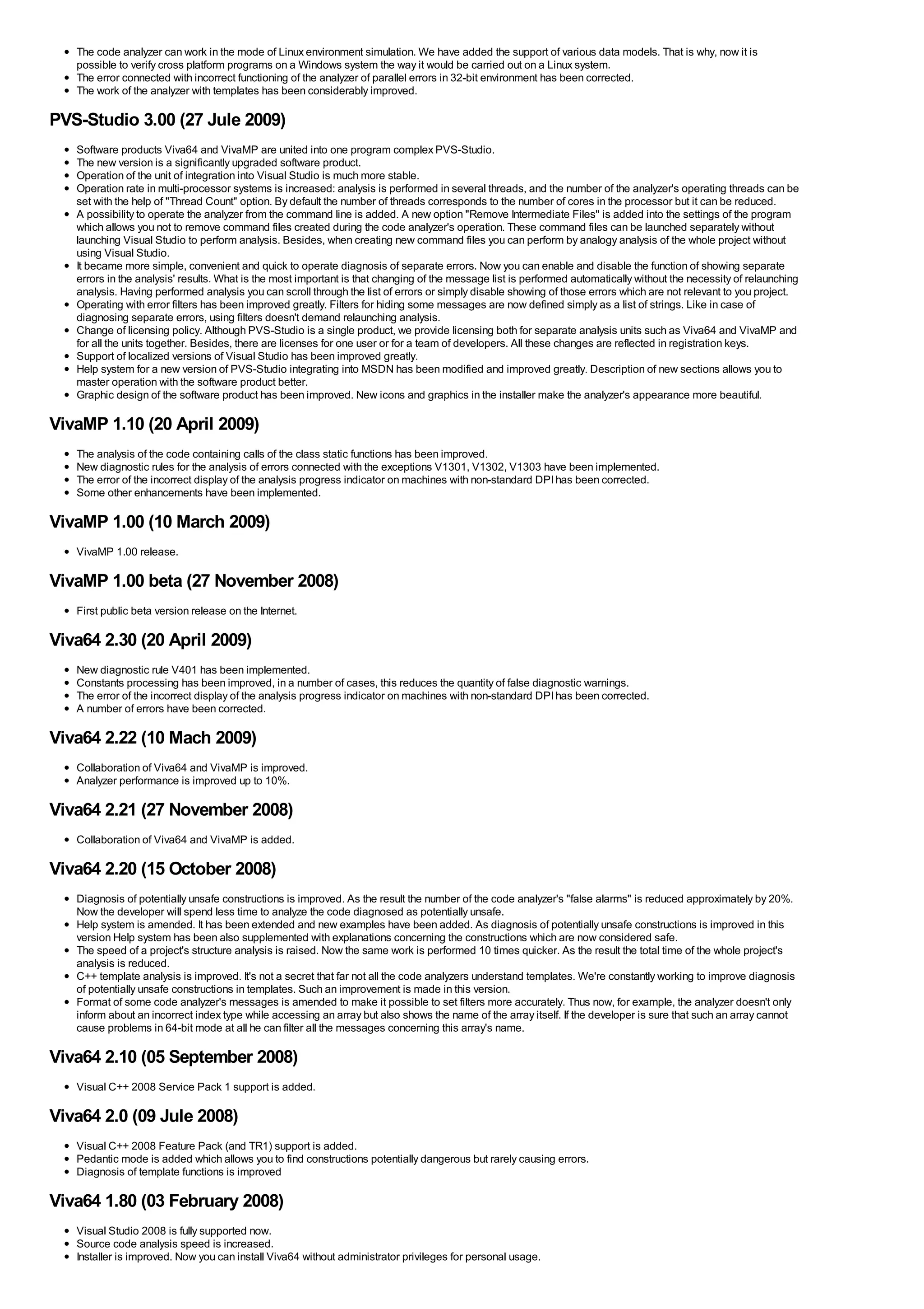 The code analyzer can work in the mode of Linux environment simulation. We have added the support of various data models. That is why, now it is
   possible to verify cross platform programs on a Windows system the way it would be carried out on a Linux system.
   The error connected with incorrect functioning of the analyzer of parallel errors in 32-bit environment has been corrected.
   The work of the analyzer with templates has been considerably improved.

PVS-Studio 3.00 (27 Jule 2009)
   Software products Viva64 and VivaMP are united into one program complex PVS-Studio.
   The new version is a significantly upgraded software product.
   Operation of the unit of integration into Visual Studio is much more stable.
   Operation rate in multi-processor systems is increased: analysis is performed in several threads, and the number of the analyzer's operating threads can be
   set with the help of "Thread Count" option. By default the number of threads corresponds to the number of cores in the processor but it can be reduced.
   A possibility to operate the analyzer from the command line is added. A new option "Remove Intermediate Files" is added into the settings of the program
   which allows you not to remove command files created during the code analyzer's operation. These command files can be launched separately without
   launching Visual Studio to perform analysis. Besides, when creating new command files you can perform by analogy analysis of the whole project without
   using Visual Studio.
   It became more simple, convenient and quick to operate diagnosis of separate errors. Now you can enable and disable the function of showing separate
   errors in the analysis' results. What is the most important is that changing of the message list is performed automatically without the necessity of relaunching
   analysis. Having performed analysis you can scroll through the list of errors or simply disable showing of those errors which are not relevant to you project.
   Operating with error filters has been improved greatly. Filters for hiding some messages are now defined simply as a list of strings. Like in case of
   diagnosing separate errors, using filters doesn't demand relaunching analysis.
   Change of licensing policy. Although PVS-Studio is a single product, we provide licensing both for separate analysis units such as Viva64 and VivaMP and
   for all the units together. Besides, there are licenses for one user or for a team of developers. All these changes are reflected in registration keys.
   Support of localized versions of Visual Studio has been improved greatly.
   Help system for a new version of PVS-Studio integrating into MSDN has been modified and improved greatly. Description of new sections allows you to
   master operation with the software product better.
   Graphic design of the software product has been improved. New icons and graphics in the installer make the analyzer's appearance more beautiful.

VivaMP 1.10 (20 April 2009)
   The analysis of the code containing calls of the class static functions has been improved.
   New diagnostic rules for the analysis of errors connected with the exceptions V1301, V1302, V1303 have been implemented.
   The error of the incorrect display of the analysis progress indicator on machines with non-standard DPI has been corrected.
   Some other enhancements have been implemented.

VivaMP 1.00 (10 March 2009)
   VivaMP 1.00 release.

VivaMP 1.00 beta (27 November 2008)
   First public beta version release on the Internet.

Viva64 2.30 (20 April 2009)
   New diagnostic rule V401 has been implemented.
   Constants processing has been improved, in a number of cases, this reduces the quantity of false diagnostic warnings.
   The error of the incorrect display of the analysis progress indicator on machines with non-standard DPI has been corrected.
   A number of errors have been corrected.

Viva64 2.22 (10 Mach 2009)
   Collaboration of Viva64 and VivaMP is improved.
   Analyzer performance is improved up to 10%.

Viva64 2.21 (27 November 2008)
   Collaboration of Viva64 and VivaMP is added.

Viva64 2.20 (15 October 2008)
   Diagnosis of potentially unsafe constructions is improved. As the result the number of the code analyzer's "false alarms" is reduced approximately by 20%.
   Now the developer will spend less time to analyze the code diagnosed as potentially unsafe.
   Help system is amended. It has been extended and new examples have been added. As diagnosis of potentially unsafe constructions is improved in this
   version Help system has been also supplemented with explanations concerning the constructions which are now considered safe.
   The speed of a project's structure analysis is raised. Now the same work is performed 10 times quicker. As the result the total time of the whole project's
   analysis is reduced.
   C++ template analysis is improved. It's not a secret that far not all the code analyzers understand templates. We're constantly working to improve diagnosis
   of potentially unsafe constructions in templates. Such an improvement is made in this version.
   Format of some code analyzer's messages is amended to make it possible to set filters more accurately. Thus now, for example, the analyzer doesn't only
   inform about an incorrect index type while accessing an array but also shows the name of the array itself. If the developer is sure that such an array cannot
   cause problems in 64-bit mode at all he can filter all the messages concerning this array's name.

Viva64 2.10 (05 September 2008)
   Visual C++ 2008 Service Pack 1 support is added.

Viva64 2.0 (09 Jule 2008)
   Visual C++ 2008 Feature Pack (and TR1) support is added.
   Pedantic mode is added which allows you to find constructions potentially dangerous but rarely causing errors.
   Diagnosis of template functions is improved

Viva64 1.80 (03 February 2008)
   Visual Studio 2008 is fully supported now.
   Source code analysis speed is increased.
   Installer is improved. Now you can install Viva64 without administrator privileges for personal usage.
 