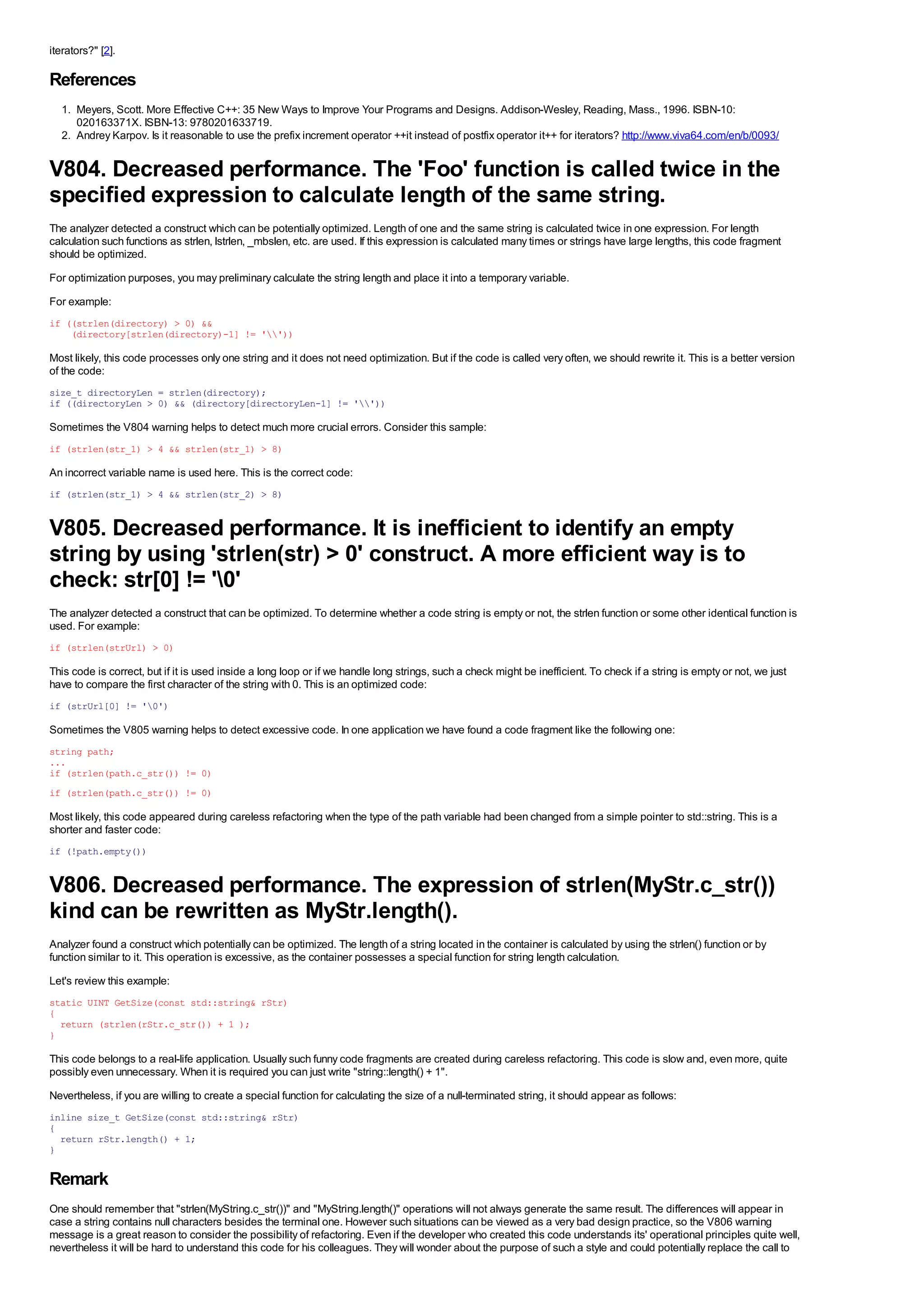 iterators?" [2].

References
  1. Meyers, Scott. More Effective C++: 35 New Ways to Improve Your Programs and Designs. Addison-Wesley, Reading, Mass., 1996. ISBN-10:
     020163371X. ISBN-13: 9780201633719.
  2. Andrey Karpov. Is it reasonable to use the prefix increment operator ++it instead of postfix operator it++ for iterators? http://www.viva64.com/en/b/0093/


V804. Decreased performance. The 'Foo' function is called twice in the
specified expression to calculate length of the same string.
The analyzer detected a construct which can be potentially optimized. Length of one and the same string is calculated twice in one expression. For length
calculation such functions as strlen, lstrlen, _mbslen, etc. are used. If this expression is calculated many times or strings have large lengths, this code fragment
should be optimized.
For optimization purposes, you may preliminary calculate the string length and place it into a temporary variable.
For example:
if ((strlen(directory) > 0) &&
    (directory[strlen(directory)-1] != ''))

Most likely, this code processes only one string and it does not need optimization. But if the code is called very often, we should rewrite it. This is a better version
of the code:
size_t directoryLen = strlen(directory);
if ((directoryLen > 0) && (directory[directoryLen-1] != ''))

Sometimes the V804 warning helps to detect much more crucial errors. Consider this sample:
if (strlen(str_1) > 4 && strlen(str_1) > 8)

An incorrect variable name is used here. This is the correct code:
if (strlen(str_1) > 4 && strlen(str_2) > 8)


V805. Decreased performance. It is inefficient to identify an empty
string by using 'strlen(str) > 0' construct. A more efficient way is to
check: str[0] != '0'
The analyzer detected a construct that can be optimized. To determine whether a code string is empty or not, the strlen function or some other identical function is
used. For example:
if (strlen(strUrl) > 0)

This code is correct, but if it is used inside a long loop or if we handle long strings, such a check might be inefficient. To check if a string is empty or not, we just
have to compare the first character of the string with 0. This is an optimized code:
if (strUrl[0] != '0')

Sometimes the V805 warning helps to detect excessive code. In one application we have found a code fragment like the following one:
string path;
...
if (strlen(path.c_str()) != 0)
if (strlen(path.c_str()) != 0)

Most likely, this code appeared during careless refactoring when the type of the path variable had been changed from a simple pointer to std::string. This is a
shorter and faster code:
if (!path.empty())


V806. Decreased performance. The expression of strlen(MyStr.c_str())
kind can be rewritten as MyStr.length().
Analyzer found a construct which potentially can be optimized. The length of a string located in the container is calculated by using the strlen() function or by
function similar to it. This operation is excessive, as the container possesses a special function for string length calculation.
Let's review this example:
static UINT GetSize(const std::string& rStr)
{
  return (strlen(rStr.c_str()) + 1 );
}

This code belongs to a real-life application. Usually such funny code fragments are created during careless refactoring. This code is slow and, even more, quite
possibly even unnecessary. When it is required you can just write "string::length() + 1".
Nevertheless, if you are willing to create a special function for calculating the size of a null-terminated string, it should appear as follows:
inline size_t GetSize(const std::string& rStr)
{
  return rStr.length() + 1;
}

Remark
One should remember that "strlen(MyString.c_str())" and "MyString.length()" operations will not always generate the same result. The differences will appear in
case a string contains null characters besides the terminal one. However such situations can be viewed as a very bad design practice, so the V806 warning
message is a great reason to consider the possibility of refactoring. Even if the developer who created this code understands its' operational principles quite well,
nevertheless it will be hard to understand this code for his colleagues. They will wonder about the purpose of such a style and could potentially replace the call to
 