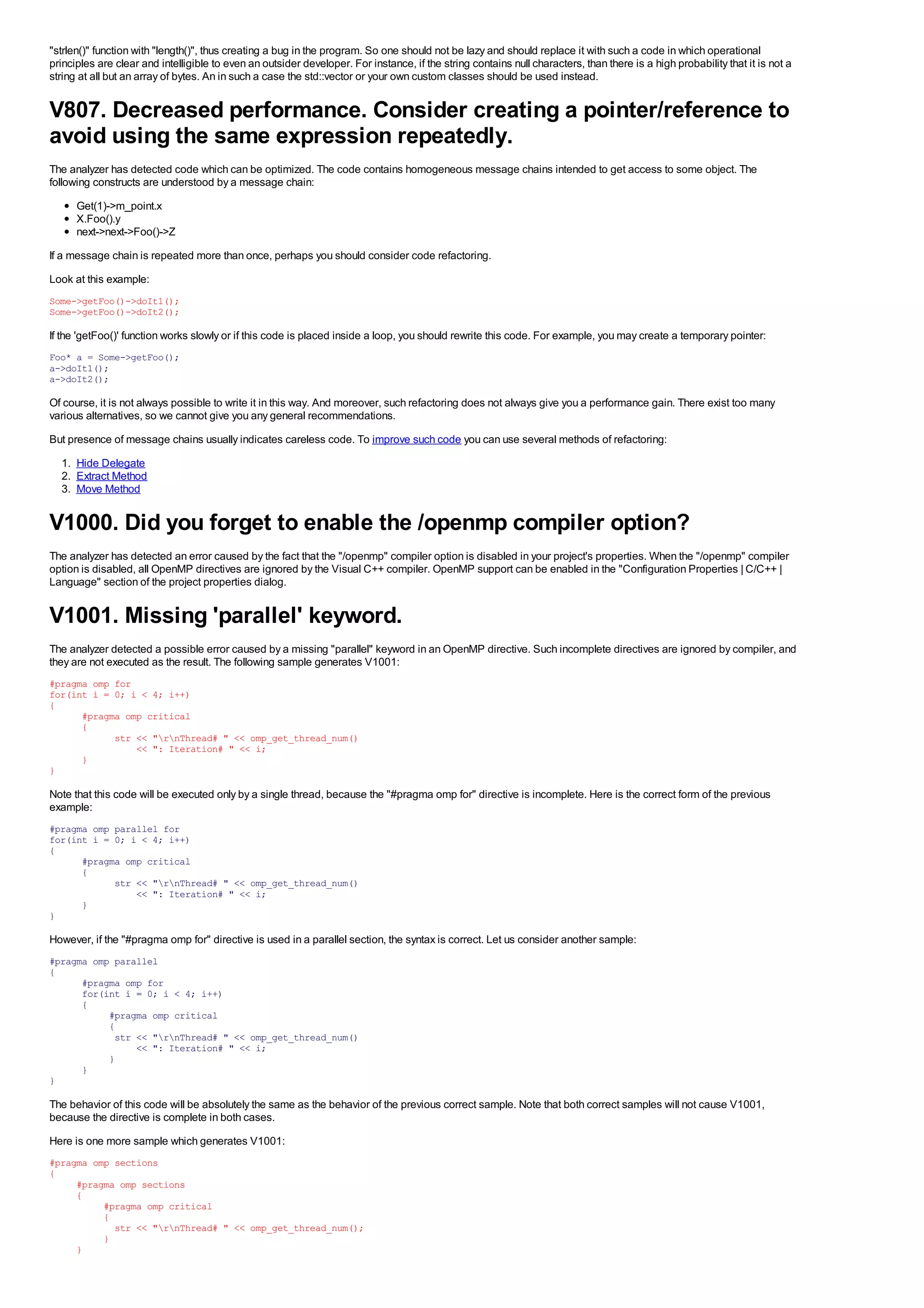 "strlen()" function with "length()", thus creating a bug in the program. So one should not be lazy and should replace it with such a code in which operational
principles are clear and intelligible to even an outsider developer. For instance, if the string contains null characters, than there is a high probability that it is not a
string at all but an array of bytes. An in such a case the std::vector or your own custom classes should be used instead.


V807. Decreased performance. Consider creating a pointer/reference to
avoid using the same expression repeatedly.
The analyzer has detected code which can be optimized. The code contains homogeneous message chains intended to get access to some object. The
following constructs are understood by a message chain:
      Get(1)->m_point.x
      X.Foo().y
      next->next->Foo()->Z
If a message chain is repeated more than once, perhaps you should consider code refactoring.
Look at this example:
Some->getFoo()->doIt1();
Some->getFoo()->doIt2();

If the 'getFoo()' function works slowly or if this code is placed inside a loop, you should rewrite this code. For example, you may create a temporary pointer:
Foo* a = Some->getFoo();
a->doIt1();
a->doIt2();

Of course, it is not always possible to write it in this way. And moreover, such refactoring does not always give you a performance gain. There exist too many
various alternatives, so we cannot give you any general recommendations.
But presence of message chains usually indicates careless code. To improve such code you can use several methods of refactoring:
  1. Hide Delegate
  2. Extract Method
  3. Move Method


V1000. Did you forget to enable the /openmp compiler option?
The analyzer has detected an error caused by the fact that the "/openmp" compiler option is disabled in your project's properties. When the "/openmp" compiler
option is disabled, all OpenMP directives are ignored by the Visual C++ compiler. OpenMP support can be enabled in the "Configuration Properties | C/C++ |
Language" section of the project properties dialog.


V1001. Missing 'parallel' keyword.
The analyzer detected a possible error caused by a missing "parallel" keyword in an OpenMP directive. Such incomplete directives are ignored by compiler, and
they are not executed as the result. The following sample generates V1001:
#pragma omp for
for(int i = 0; i < 4; i++)
{
      #pragma omp critical
      {
            str << "rnThread# " << omp_get_thread_num()
                << ": Iteration# " << i;
      }
}

Note that this code will be executed only by a single thread, because the "#pragma omp for" directive is incomplete. Here is the correct form of the previous
example:
#pragma omp parallel for
for(int i = 0; i < 4; i++)
{
      #pragma omp critical
      {
            str << "rnThread# " << omp_get_thread_num()
                << ": Iteration# " << i;
      }
}

However, if the "#pragma omp for" directive is used in a parallel section, the syntax is correct. Let us consider another sample:
#pragma omp parallel
{
      #pragma omp for
      for(int i = 0; i < 4; i++)
      {
           #pragma omp critical
           {
            str << "rnThread# " << omp_get_thread_num()
                << ": Iteration# " << i;
           }
      }
}

The behavior of this code will be absolutely the same as the behavior of the previous correct sample. Note that both correct samples will not cause V1001,
because the directive is complete in both cases.
Here is one more sample which generates V1001:
#pragma omp sections
{
     #pragma omp sections
     {
          #pragma omp critical
          {
            str << "rnThread# " << omp_get_thread_num();
          }
     }
 