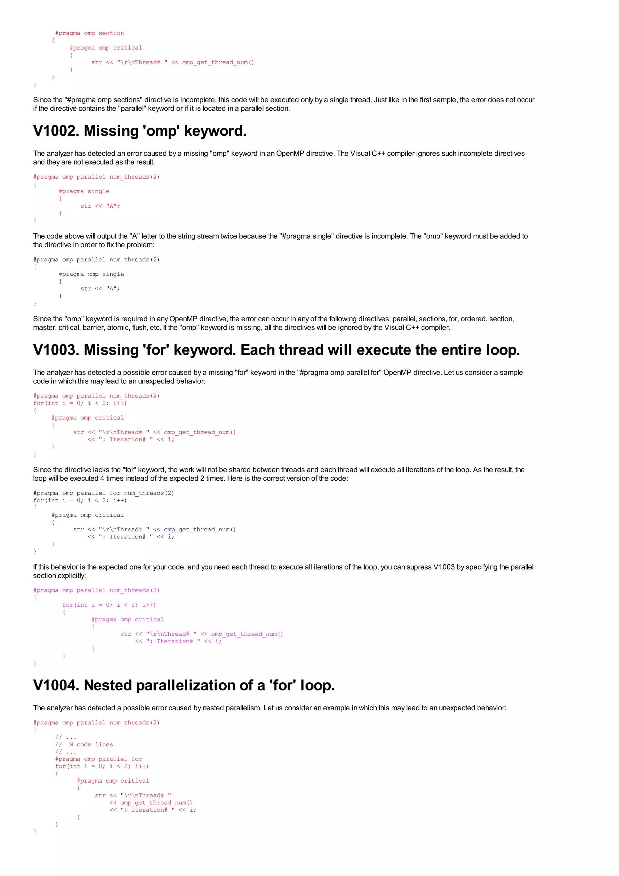 #pragma omp section
      {
           #pragma omp critical
           {
                 str << "rnThread# " << omp_get_thread_num()
           }
      }
}

Since the "#pragma omp sections" directive is incomplete, this code will be executed only by a single thread. Just like in the first sample, the error does not occur
if the directive contains the "parallel" keyword or if it is located in a parallel section.


V1002. Missing 'omp' keyword.
The analyzer has detected an error caused by a missing "omp" keyword in an OpenMP directive. The Visual C++ compiler ignores such incomplete directives
and they are not executed as the result.
#pragma omp parallel num_threads(2)
{
       #pragma single
       {
             str << "A";
       }
}

The code above will output the "A" letter to the string stream twice because the "#pragma single" directive is incomplete. The "omp" keyword must be added to
the directive in order to fix the problem:
#pragma omp parallel num_threads(2)
{
       #pragma omp single
       {
             str << "A";
       }
}

Since the "omp" keyword is required in any OpenMP directive, the error can occur in any of the following directives: parallel, sections, for, ordered, section,
master, critical, barrier, atomic, flush, etc. If the "omp" keyword is missing, all the directives will be ignored by the Visual C++ compiler.


V1003. Missing 'for' keyword. Each thread will execute the entire loop.
The analyzer has detected a possible error caused by a missing "for" keyword in the "#pragma omp parallel for" OpenMP directive. Let us consider a sample
code in which this may lead to an unexpected behavior:
#pragma omp parallel num_threads(2)
for(int i = 0; i < 2; i++)
{
     #pragma omp critical
     {
           str << "rnThread# " << omp_get_thread_num()
               << ": Iteration# " << i;
     }
}

Since the directive lacks the "for" keyword, the work will not be shared between threads and each thread will execute all iterations of the loop. As the result, the
loop will be executed 4 times instead of the expected 2 times. Here is the correct version of the code:
#pragma omp parallel for num_threads(2)
for(int i = 0; i < 2; i++)
{
     #pragma omp critical
     {
           str << "rnThread# " << omp_get_thread_num()
               << ": Iteration# " << i;
     }
}

If this behavior is the expected one for your code, and you need each thread to execute all iterations of the loop, you can supress V1003 by specifying the parallel
section explicitly:
#pragma omp parallel num_threads(2)
{
        for(int i = 0; i < 2; i++)
        {
                #pragma omp critical
                {
                        str << "rnThread# " << omp_get_thread_num()
                            << ": Iteration# " << i;
                }
        }
}


V1004. Nested parallelization of a 'for' loop.
The analyzer has detected a possible error caused by nested parallelism. Let us consider an example in which this may lead to an unexpected behavior:
#pragma omp parallel num_threads(2)
{
      // ...
      // N code lines
      // ...
      #pragma omp parallel for
      for(int i = 0; i < 2; i++)
      {
            #pragma omp critical
            {
                 str << "rnThread# "
                     << omp_get_thread_num()
                     << ": Iteration# " << i;
            }
      }
}
 
