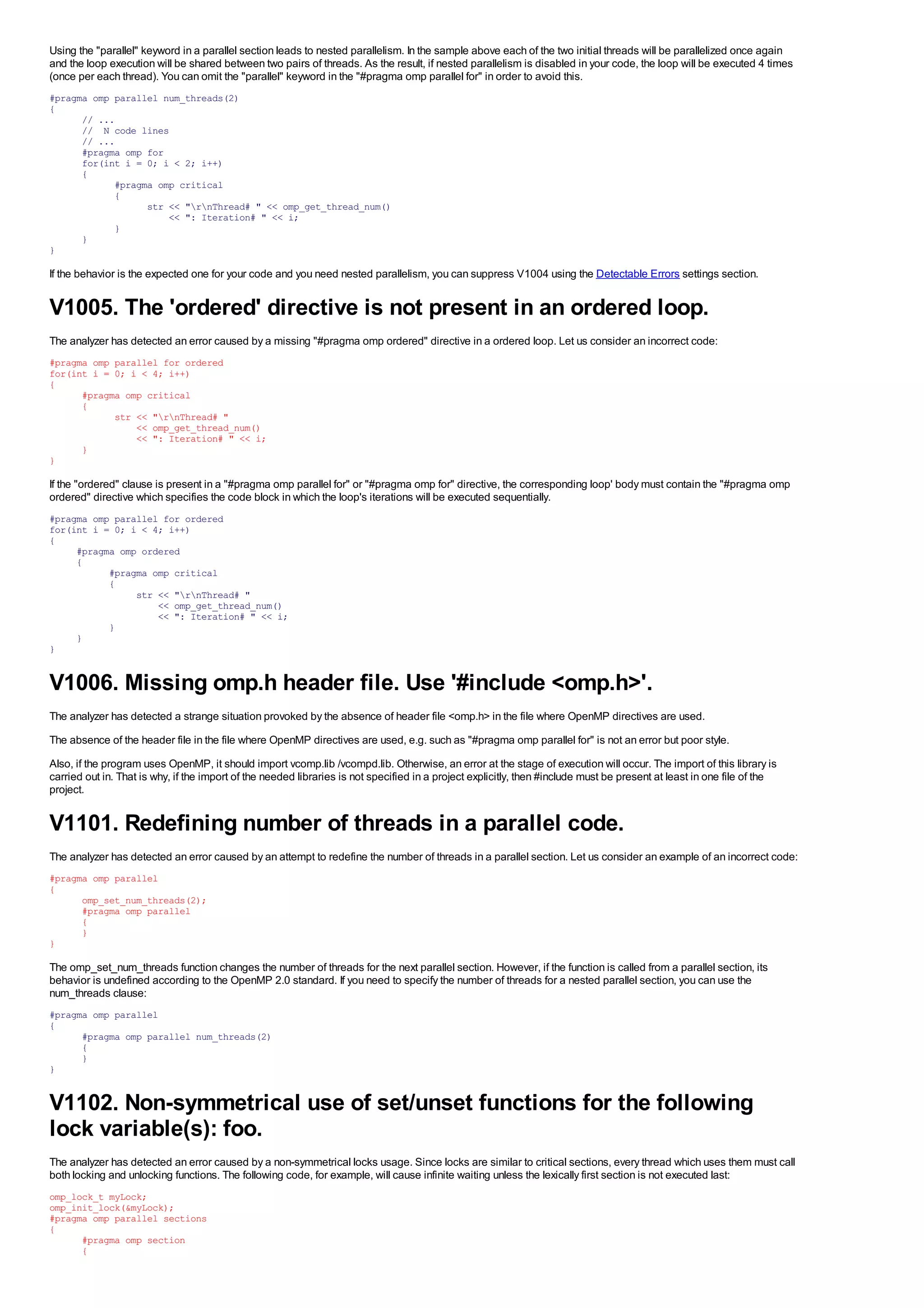 Using the "parallel" keyword in a parallel section leads to nested parallelism. In the sample above each of the two initial threads will be parallelized once again
and the loop execution will be shared between two pairs of threads. As the result, if nested parallelism is disabled in your code, the loop will be executed 4 times
(once per each thread). You can omit the "parallel" keyword in the "#pragma omp parallel for" in order to avoid this.
#pragma omp parallel num_threads(2)
{
      // ...
      // N code lines
      // ...
      #pragma omp for
      for(int i = 0; i < 2; i++)
      {
            #pragma omp critical
            {
                  str << "rnThread# " << omp_get_thread_num()
                      << ": Iteration# " << i;
            }
      }
}

If the behavior is the expected one for your code and you need nested parallelism, you can suppress V1004 using the Detectable Errors settings section.


V1005. The 'ordered' directive is not present in an ordered loop.
The analyzer has detected an error caused by a missing "#pragma omp ordered" directive in a ordered loop. Let us consider an incorrect code:
#pragma omp parallel for ordered
for(int i = 0; i < 4; i++)
{
      #pragma omp critical
      {
            str << "rnThread# "
                << omp_get_thread_num()
                << ": Iteration# " << i;
      }
}

If the "ordered" clause is present in a "#pragma omp parallel for" or "#pragma omp for" directive, the corresponding loop' body must contain the "#pragma omp
ordered" directive which specifies the code block in which the loop's iterations will be executed sequentially.
#pragma omp parallel for ordered
for(int i = 0; i < 4; i++)
{
     #pragma omp ordered
     {
           #pragma omp critical
           {
                str << "rnThread# "
                    << omp_get_thread_num()
                    << ": Iteration# " << i;
           }
     }
}


V1006. Missing omp.h header file. Use '#include <omp.h>'.
The analyzer has detected a strange situation provoked by the absence of header file <omp.h> in the file where OpenMP directives are used.
The absence of the header file in the file where OpenMP directives are used, e.g. such as "#pragma omp parallel for" is not an error but poor style.
Also, if the program uses OpenMP, it should import vcomp.lib /vcompd.lib. Otherwise, an error at the stage of execution will occur. The import of this library is
carried out in. That is why, if the import of the needed libraries is not specified in a project explicitly, then #include must be present at least in one file of the
project.


V1101. Redefining number of threads in a parallel code.
The analyzer has detected an error caused by an attempt to redefine the number of threads in a parallel section. Let us consider an example of an incorrect code:
#pragma omp parallel
{
      omp_set_num_threads(2);
      #pragma omp parallel
      {
      }
}

The omp_set_num_threads function changes the number of threads for the next parallel section. However, if the function is called from a parallel section, its
behavior is undefined according to the OpenMP 2.0 standard. If you need to specify the number of threads for a nested parallel section, you can use the
num_threads clause:
#pragma omp parallel
{
      #pragma omp parallel num_threads(2)
      {
      }
}


V1102. Non-symmetrical use of set/unset functions for the following
lock variable(s): foo.
The analyzer has detected an error caused by a non-symmetrical locks usage. Since locks are similar to critical sections, every thread which uses them must call
both locking and unlocking functions. The following code, for example, will cause infinite waiting unless the lexically first section is not executed last:
omp_lock_t myLock;
omp_init_lock(&myLock);
#pragma omp parallel sections
{
      #pragma omp section
      {
 