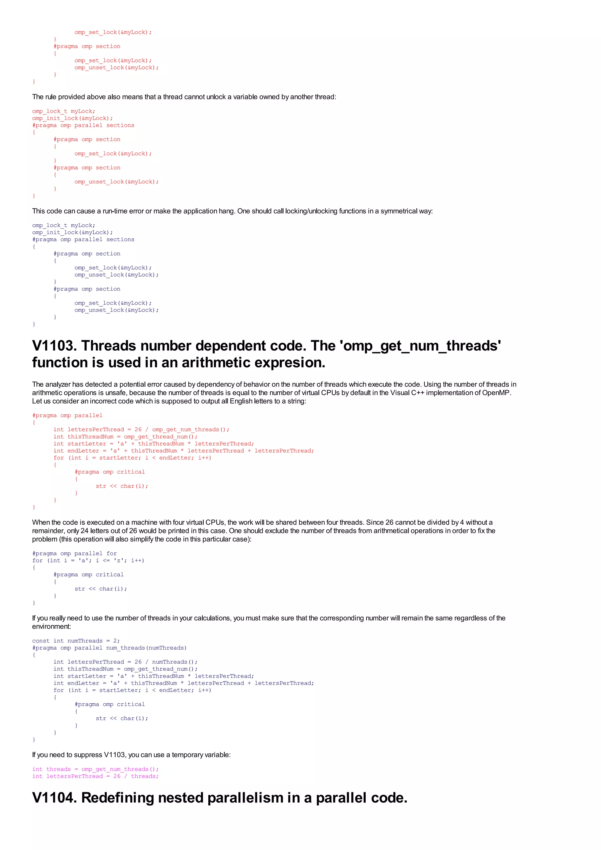 omp_set_lock(&myLock);
       }
       #pragma omp section
       {
             omp_set_lock(&myLock);
             omp_unset_lock(&myLock);
       }
}

The rule provided above also means that a thread cannot unlock a variable owned by another thread:
omp_lock_t myLock;
omp_init_lock(&myLock);
#pragma omp parallel sections
{
      #pragma omp section
      {
            omp_set_lock(&myLock);
      }
      #pragma omp section
      {
            omp_unset_lock(&myLock);
      }
}

This code can cause a run-time error or make the application hang. One should call locking/unlocking functions in a symmetrical way:
omp_lock_t myLock;
omp_init_lock(&myLock);
#pragma omp parallel sections
{
      #pragma omp section
      {
            omp_set_lock(&myLock);
            omp_unset_lock(&myLock);
      }
      #pragma omp section
      {
            omp_set_lock(&myLock);
            omp_unset_lock(&myLock);
      }
}


V1103. Threads number dependent code. The 'omp_get_num_threads'
function is used in an arithmetic expresion.
The analyzer has detected a potential error caused by dependency of behavior on the number of threads which execute the code. Using the number of threads in
arithmetic operations is unsafe, because the number of threads is equal to the number of virtual CPUs by default in the Visual C++ implementation of OpenMP.
Let us consider an incorrect code which is supposed to output all English letters to a string:
#pragma omp parallel
{
      int lettersPerThread = 26 / omp_get_num_threads();
      int thisThreadNum = omp_get_thread_num();
      int startLetter = 'a' + thisThreadNum * lettersPerThread;
      int endLetter = 'a' + thisThreadNum * lettersPerThread + lettersPerThread;
      for (int i = startLetter; i < endLetter; i++)
      {
            #pragma omp critical
            {
                  str << char(i);
            }
      }
}

When the code is executed on a machine with four virtual CPUs, the work will be shared between four threads. Since 26 cannot be divided by 4 without a
remainder, only 24 letters out of 26 would be printed in this case. One should exclude the number of threads from arithmetical operations in order to fix the
problem (this operation will also simplify the code in this particular case):
#pragma omp parallel for
for (int i = 'a'; i <= 'z'; i++)
{
      #pragma omp critical
      {
            str << char(i);
      }
}

If you really need to use the number of threads in your calculations, you must make sure that the corresponding number will remain the same regardless of the
environment:
const int numThreads = 2;
#pragma omp parallel num_threads(numThreads)
{
      int lettersPerThread = 26 / numThreads();
      int thisThreadNum = omp_get_thread_num();
      int startLetter = 'a' + thisThreadNum * lettersPerThread;
      int endLetter = 'a' + thisThreadNum * lettersPerThread + lettersPerThread;
      for (int i = startLetter; i < endLetter; i++)
      {
            #pragma omp critical
            {
                  str << char(i);
            }
      }
}

If you need to suppress V1103, you can use a temporary variable:
int threads = omp_get_num_threads();
int lettersPerThread = 26 / threads;


V1104. Redefining nested parallelism in a parallel code.
 