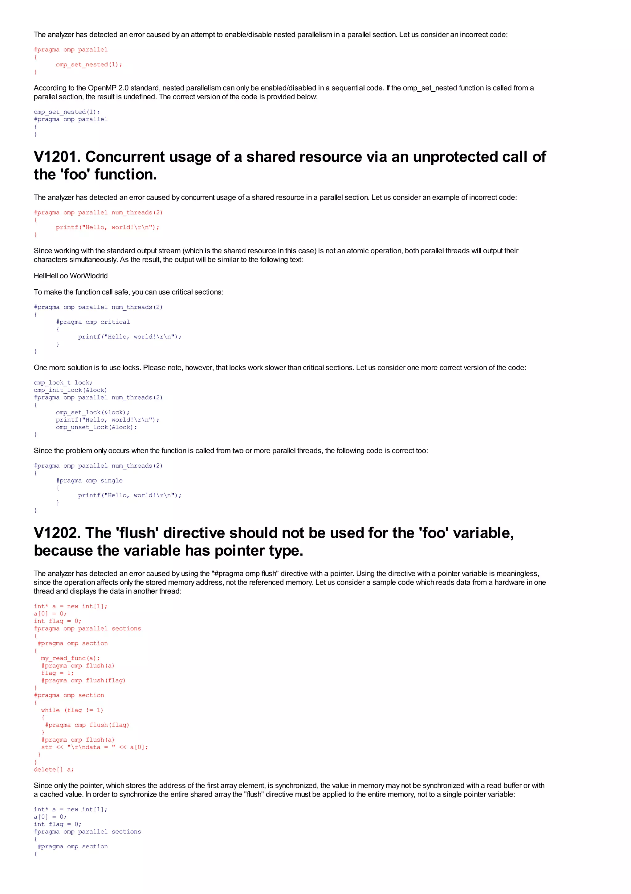 The analyzer has detected an error caused by an attempt to enable/disable nested parallelism in a parallel section. Let us consider an incorrect code:
#pragma omp parallel
{
      omp_set_nested(1);
}

According to the OpenMP 2.0 standard, nested parallelism can only be enabled/disabled in a sequential code. If the omp_set_nested function is called from a
parallel section, the result is undefined. The correct version of the code is provided below:
omp_set_nested(1);
#pragma omp parallel
{
}


V1201. Concurrent usage of a shared resource via an unprotected call of
the 'foo' function.
The analyzer has detected an error caused by concurrent usage of a shared resource in a parallel section. Let us consider an example of incorrect code:
#pragma omp parallel num_threads(2)
{
      printf("Hello, world!rn");
}

Since working with the standard output stream (which is the shared resource in this case) is not an atomic operation, both parallel threads will output their
characters simultaneously. As the result, the output will be similar to the following text:
HellHell oo WorWlodrld
To make the function call safe, you can use critical sections:
#pragma omp parallel num_threads(2)
{
      #pragma omp critical
      {
            printf("Hello, world!rn");
      }
}

One more solution is to use locks. Please note, however, that locks work slower than critical sections. Let us consider one more correct version of the code:
omp_lock_t lock;
omp_init_lock(&lock)
#pragma omp parallel num_threads(2)
{
      omp_set_lock(&lock);
      printf("Hello, world!rn");
      omp_unset_lock(&lock);
}

Since the problem only occurs when the function is called from two or more parallel threads, the following code is correct too:
#pragma omp parallel num_threads(2)
{
      #pragma omp single
      {
            printf("Hello, world!rn");
      }
}


V1202. The 'flush' directive should not be used for the 'foo' variable,
because the variable has pointer type.
The analyzer has detected an error caused by using the "#pragma omp flush" directive with a pointer. Using the directive with a pointer variable is meaningless,
since the operation affects only the stored memory address, not the referenced memory. Let us consider a sample code which reads data from a hardware in one
thread and displays the data in another thread:
int* a = new int[1];
a[0] = 0;
int flag = 0;
#pragma omp parallel sections
{
 #pragma omp section
{
  my_read_func(a);
  #pragma omp flush(a)
  flag = 1;
  #pragma omp flush(flag)
}
#pragma omp section
{
  while (flag != 1)
  {
   #pragma omp flush(flag)
  }
  #pragma omp flush(a)
  str << "rndata = " << a[0];
 }
}
delete[] a;

Since only the pointer, which stores the address of the first array element, is synchronized, the value in memory may not be synchronized with a read buffer or with
a cached value. In order to synchronize the entire shared array the "flush" directive must be applied to the entire memory, not to a single pointer variable:
int* a = new int[1];
a[0] = 0;
int flag = 0;
#pragma omp parallel sections
{
 #pragma omp section
{
 
