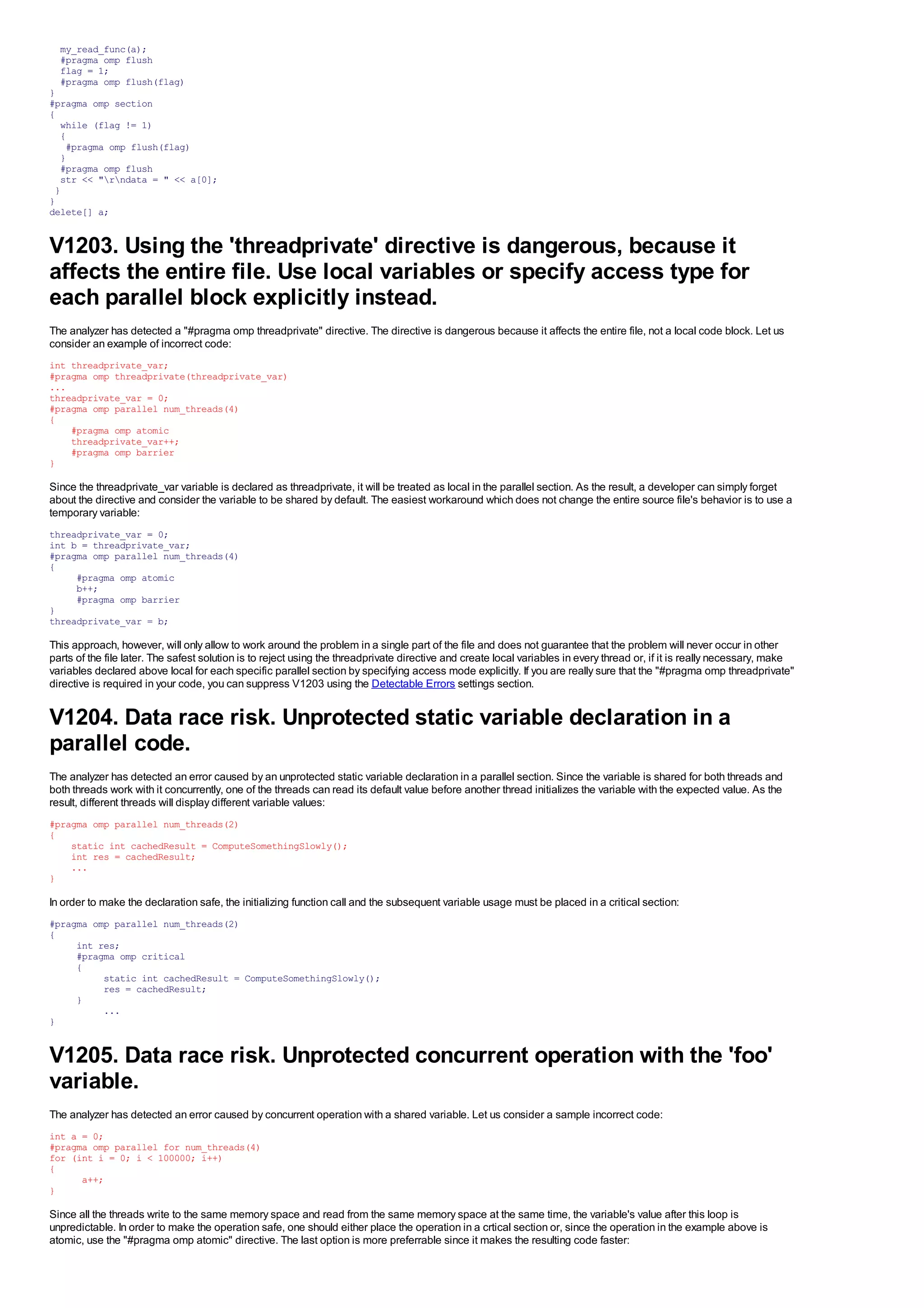 my_read_func(a);
  #pragma omp flush
  flag = 1;
  #pragma omp flush(flag)
}
#pragma omp section
{
  while (flag != 1)
  {
   #pragma omp flush(flag)
  }
  #pragma omp flush
  str << "rndata = " << a[0];
 }
}
delete[] a;


V1203. Using the 'threadprivate' directive is dangerous, because it
affects the entire file. Use local variables or specify access type for
each parallel block explicitly instead.
The analyzer has detected a "#pragma omp threadprivate" directive. The directive is dangerous because it affects the entire file, not a local code block. Let us
consider an example of incorrect code:
int threadprivate_var;
#pragma omp threadprivate(threadprivate_var)
...
threadprivate_var = 0;
#pragma omp parallel num_threads(4)
{
    #pragma omp atomic
    threadprivate_var++;
    #pragma omp barrier
}

Since the threadprivate_var variable is declared as threadprivate, it will be treated as local in the parallel section. As the result, a developer can simply forget
about the directive and consider the variable to be shared by default. The easiest workaround which does not change the entire source file's behavior is to use a
temporary variable:
threadprivate_var = 0;
int b = threadprivate_var;
#pragma omp parallel num_threads(4)
{
     #pragma omp atomic
     b++;
     #pragma omp barrier
}
threadprivate_var = b;

This approach, however, will only allow to work around the problem in a single part of the file and does not guarantee that the problem will never occur in other
parts of the file later. The safest solution is to reject using the threadprivate directive and create local variables in every thread or, if it is really necessary, make
variables declared above local for each specific parallel section by specifying access mode explicitly. If you are really sure that the "#pragma omp threadprivate"
directive is required in your code, you can suppress V1203 using the Detectable Errors settings section.


V1204. Data race risk. Unprotected static variable declaration in a
parallel code.
The analyzer has detected an error caused by an unprotected static variable declaration in a parallel section. Since the variable is shared for both threads and
both threads work with it concurrently, one of the threads can read its default value before another thread initializes the variable with the expected value. As the
result, different threads will display different variable values:
#pragma omp parallel num_threads(2)
{
    static int cachedResult = ComputeSomethingSlowly();
    int res = cachedResult;
    ...
}

In order to make the declaration safe, the initializing function call and the subsequent variable usage must be placed in a critical section:
#pragma omp parallel num_threads(2)
{
     int res;
     #pragma omp critical
     {
          static int cachedResult = ComputeSomethingSlowly();
          res = cachedResult;
     }
          ...
}


V1205. Data race risk. Unprotected concurrent operation with the 'foo'
variable.
The analyzer has detected an error caused by concurrent operation with a shared variable. Let us consider a sample incorrect code:
int a = 0;
#pragma omp parallel for num_threads(4)
for (int i = 0; i < 100000; i++)
{
      a++;
}

Since all the threads write to the same memory space and read from the same memory space at the same time, the variable's value after this loop is
unpredictable. In order to make the operation safe, one should either place the operation in a crtical section or, since the operation in the example above is
atomic, use the "#pragma omp atomic" directive. The last option is more preferrable since it makes the resulting code faster:
 