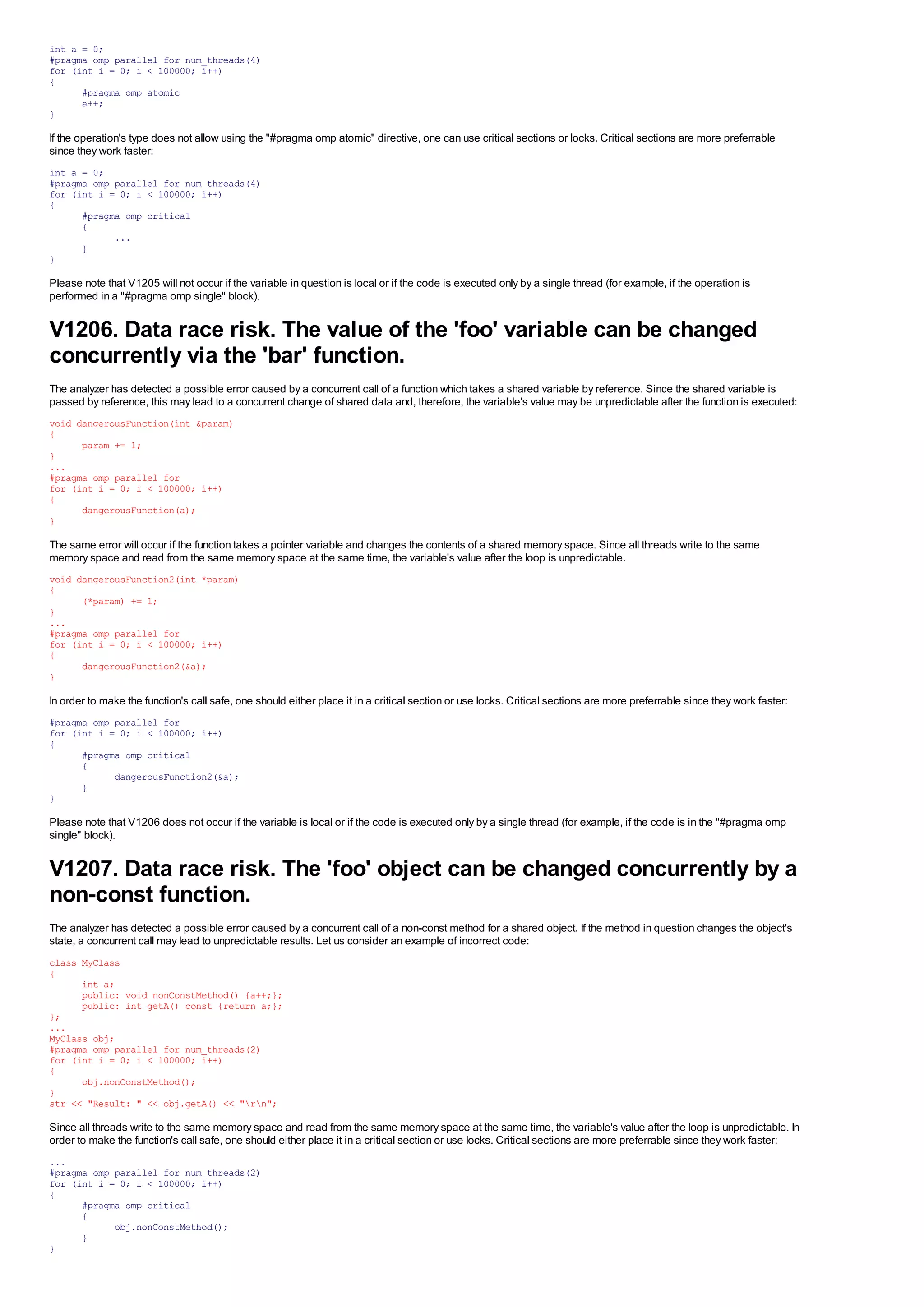 int a = 0;
#pragma omp parallel for num_threads(4)
for (int i = 0; i < 100000; i++)
{
      #pragma omp atomic
      a++;
}

If the operation's type does not allow using the "#pragma omp atomic" directive, one can use critical sections or locks. Critical sections are more preferrable
since they work faster:
int a = 0;
#pragma omp parallel for num_threads(4)
for (int i = 0; i < 100000; i++)
{
      #pragma omp critical
      {
            ...
      }
}

Please note that V1205 will not occur if the variable in question is local or if the code is executed only by a single thread (for example, if the operation is
performed in a "#pragma omp single" block).


V1206. Data race risk. The value of the 'foo' variable can be changed
concurrently via the 'bar' function.
The analyzer has detected a possible error caused by a concurrent call of a function which takes a shared variable by reference. Since the shared variable is
passed by reference, this may lead to a concurrent change of shared data and, therefore, the variable's value may be unpredictable after the function is executed:
void dangerousFunction(int &param)
{
      param += 1;
}
...
#pragma omp parallel for
for (int i = 0; i < 100000; i++)
{
      dangerousFunction(a);
}

The same error will occur if the function takes a pointer variable and changes the contents of a shared memory space. Since all threads write to the same
memory space and read from the same memory space at the same time, the variable's value after the loop is unpredictable.
void dangerousFunction2(int *param)
{
      (*param) += 1;
}
...
#pragma omp parallel for
for (int i = 0; i < 100000; i++)
{
      dangerousFunction2(&a);
}

In order to make the function's call safe, one should either place it in a critical section or use locks. Critical sections are more preferrable since they work faster:
#pragma omp parallel for
for (int i = 0; i < 100000; i++)
{
      #pragma omp critical
      {
            dangerousFunction2(&a);
      }
}

Please note that V1206 does not occur if the variable is local or if the code is executed only by a single thread (for example, if the code is in the "#pragma omp
single" block).


V1207. Data race risk. The 'foo' object can be changed concurrently by a
non-const function.
The analyzer has detected a possible error caused by a concurrent call of a non-const method for a shared object. If the method in question changes the object's
state, a concurrent call may lead to unpredictable results. Let us consider an example of incorrect code:
class MyClass
{
      int a;
      public: void nonConstMethod() {a++;};
      public: int getA() const {return a;};
};
...
MyClass obj;
#pragma omp parallel for num_threads(2)
for (int i = 0; i < 100000; i++)
{
      obj.nonConstMethod();
}
str << "Result: " << obj.getA() << "rn";

Since all threads write to the same memory space and read from the same memory space at the same time, the variable's value after the loop is unpredictable. In
order to make the function's call safe, one should either place it in a critical section or use locks. Critical sections are more preferrable since they work faster:
...
#pragma omp parallel for num_threads(2)
for (int i = 0; i < 100000; i++)
{
      #pragma omp critical
      {
            obj.nonConstMethod();
      }
}
 