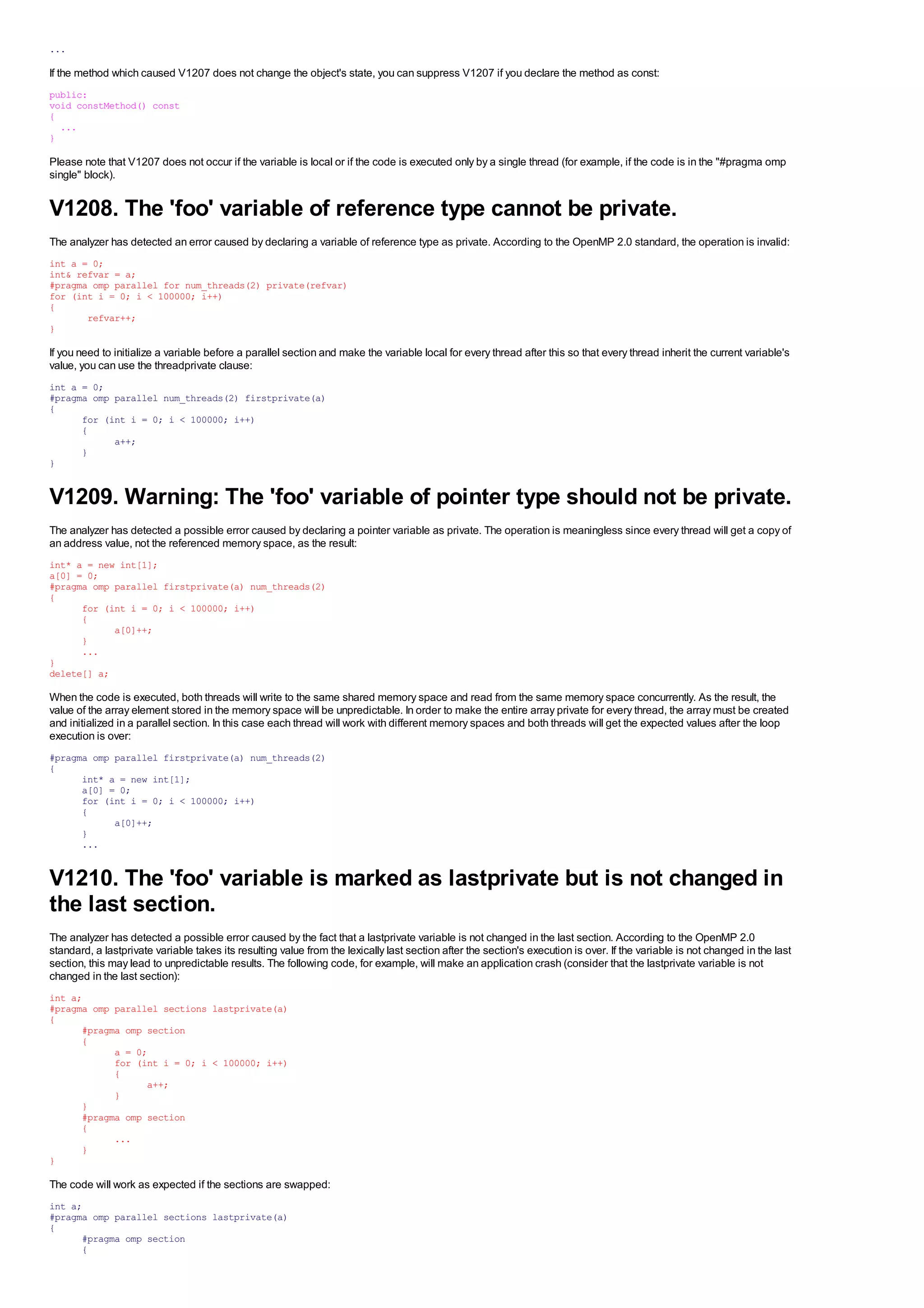 ...

If the method which caused V1207 does not change the object's state, you can suppress V1207 if you declare the method as const:
public:
void constMethod() const
{
  ...
}

Please note that V1207 does not occur if the variable is local or if the code is executed only by a single thread (for example, if the code is in the "#pragma omp
single" block).


V1208. The 'foo' variable of reference type cannot be private.
The analyzer has detected an error caused by declaring a variable of reference type as private. According to the OpenMP 2.0 standard, the operation is invalid:
int a = 0;
int& refvar = a;
#pragma omp parallel for num_threads(2) private(refvar)
for (int i = 0; i < 100000; i++)
{
       refvar++;
}

If you need to initialize a variable before a parallel section and make the variable local for every thread after this so that every thread inherit the current variable's
value, you can use the threadprivate clause:
int a = 0;
#pragma omp parallel num_threads(2) firstprivate(a)
{
      for (int i = 0; i < 100000; i++)
      {
            a++;
      }
}


V1209. Warning: The 'foo' variable of pointer type should not be private.
The analyzer has detected a possible error caused by declaring a pointer variable as private. The operation is meaningless since every thread will get a copy of
an address value, not the referenced memory space, as the result:
int* a = new int[1];
a[0] = 0;
#pragma omp parallel firstprivate(a) num_threads(2)
{
      for (int i = 0; i < 100000; i++)
      {
            a[0]++;
      }
      ...
}
delete[] a;

When the code is executed, both threads will write to the same shared memory space and read from the same memory space concurrently. As the result, the
value of the array element stored in the memory space will be unpredictable. In order to make the entire array private for every thread, the array must be created
and initialized in a parallel section. In this case each thread will work with different memory spaces and both threads will get the expected values after the loop
execution is over:
#pragma omp parallel firstprivate(a) num_threads(2)
{
      int* a = new int[1];
      a[0] = 0;
      for (int i = 0; i < 100000; i++)
      {
            a[0]++;
      }
      ...


V1210. The 'foo' variable is marked as lastprivate but is not changed in
the last section.
The analyzer has detected a possible error caused by the fact that a lastprivate variable is not changed in the last section. According to the OpenMP 2.0
standard, a lastprivate variable takes its resulting value from the lexically last section after the section's execution is over. If the variable is not changed in the last
section, this may lead to unpredictable results. The following code, for example, will make an application crash (consider that the lastprivate variable is not
changed in the last section):
int a;
#pragma omp parallel sections lastprivate(a)
{
      #pragma omp section
      {
            a = 0;
            for (int i = 0; i < 100000; i++)
            {
                  a++;
            }
      }
      #pragma omp section
      {
            ...
      }
}

The code will work as expected if the sections are swapped:
int a;
#pragma omp parallel sections lastprivate(a)
{
      #pragma omp section
      {
 