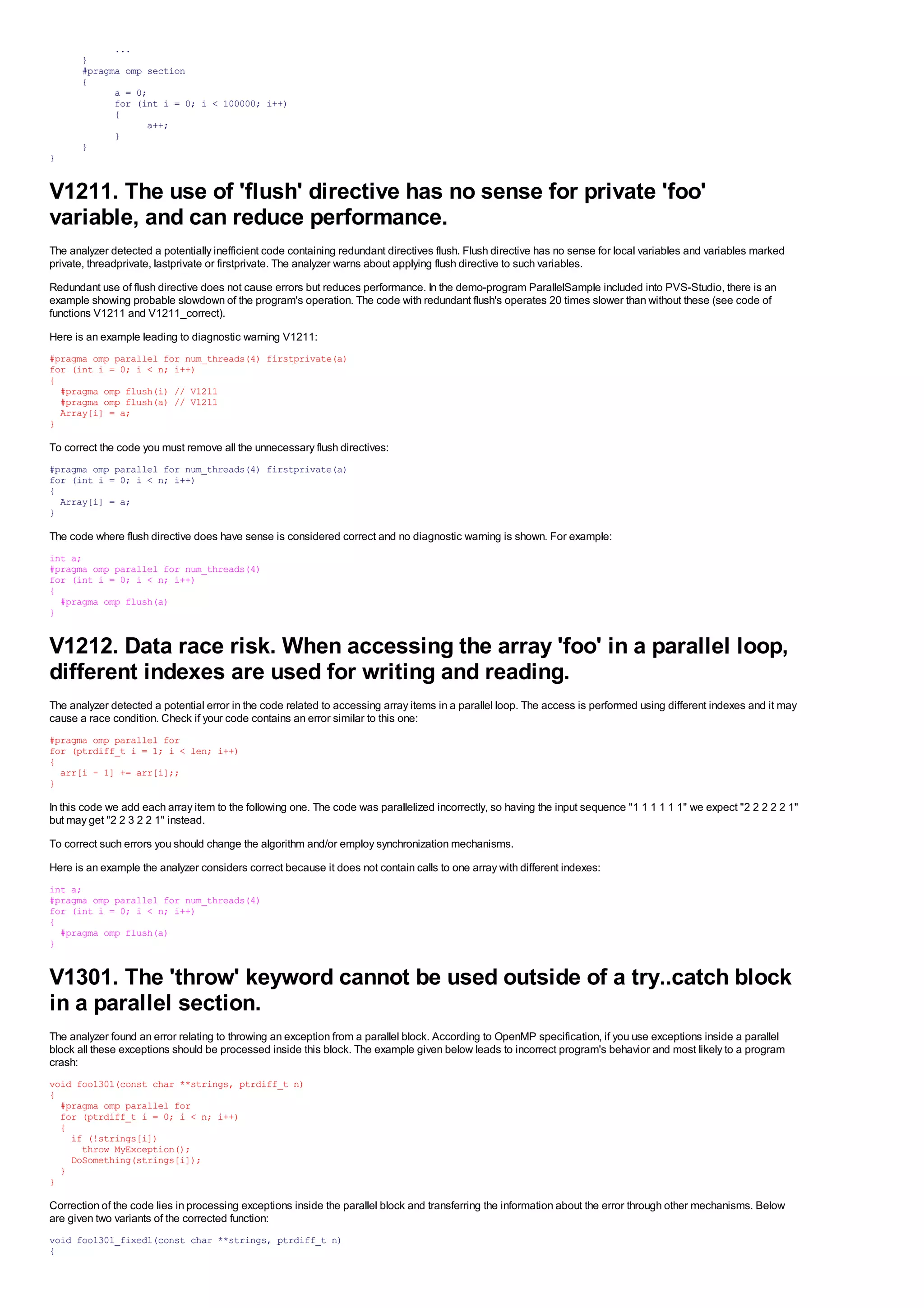 ...
       }
       #pragma omp section
       {
             a = 0;
             for (int i = 0; i < 100000; i++)
             {
                   a++;
             }
       }
}


V1211. The use of 'flush' directive has no sense for private 'foo'
variable, and can reduce performance.
The analyzer detected a potentially inefficient code containing redundant directives flush. Flush directive has no sense for local variables and variables marked
private, threadprivate, lastprivate or firstprivate. The analyzer warns about applying flush directive to such variables.
Redundant use of flush directive does not cause errors but reduces performance. In the demo-program ParallelSample included into PVS-Studio, there is an
example showing probable slowdown of the program's operation. The code with redundant flush's operates 20 times slower than without these (see code of
functions V1211 and V1211_correct).
Here is an example leading to diagnostic warning V1211:
#pragma omp parallel for num_threads(4) firstprivate(a)
for (int i = 0; i < n; i++)
{
  #pragma omp flush(i) // V1211
  #pragma omp flush(a) // V1211
  Array[i] = a;
}

To correct the code you must remove all the unnecessary flush directives:
#pragma omp parallel for num_threads(4) firstprivate(a)
for (int i = 0; i < n; i++)
{
  Array[i] = a;
}

The code where flush directive does have sense is considered correct and no diagnostic warning is shown. For example:
int a;
#pragma omp parallel for num_threads(4)
for (int i = 0; i < n; i++)
{
  #pragma omp flush(a)
}


V1212. Data race risk. When accessing the array 'foo' in a parallel loop,
different indexes are used for writing and reading.
The analyzer detected a potential error in the code related to accessing array items in a parallel loop. The access is performed using different indexes and it may
cause a race condition. Check if your code contains an error similar to this one:
#pragma omp parallel for
for (ptrdiff_t i = 1; i < len; i++)
{
  arr[i - 1] += arr[i];;
}

In this code we add each array item to the following one. The code was parallelized incorrectly, so having the input sequence "1 1 1 1 1 1" we expect "2 2 2 2 2 1"
but may get "2 2 3 2 2 1" instead.
To correct such errors you should change the algorithm and/or employ synchronization mechanisms.
Here is an example the analyzer considers correct because it does not contain calls to one array with different indexes:
int a;
#pragma omp parallel for num_threads(4)
for (int i = 0; i < n; i++)
{
  #pragma omp flush(a)
}


V1301. The 'throw' keyword cannot be used outside of a try..catch block
in a parallel section.
The analyzer found an error relating to throwing an exception from a parallel block. According to OpenMP specification, if you use exceptions inside a parallel
block all these exceptions should be processed inside this block. The example given below leads to incorrect program's behavior and most likely to a program
crash:
void foo1301(const char **strings, ptrdiff_t n)
{
  #pragma omp parallel for
  for (ptrdiff_t i = 0; i < n; i++)
  {
    if (!strings[i])
      throw MyException();
    DoSomething(strings[i]);
  }
}

Correction of the code lies in processing exceptions inside the parallel block and transferring the information about the error through other mechanisms. Below
are given two variants of the corrected function:
void foo1301_fixed1(const char **strings, ptrdiff_t n)
{
 