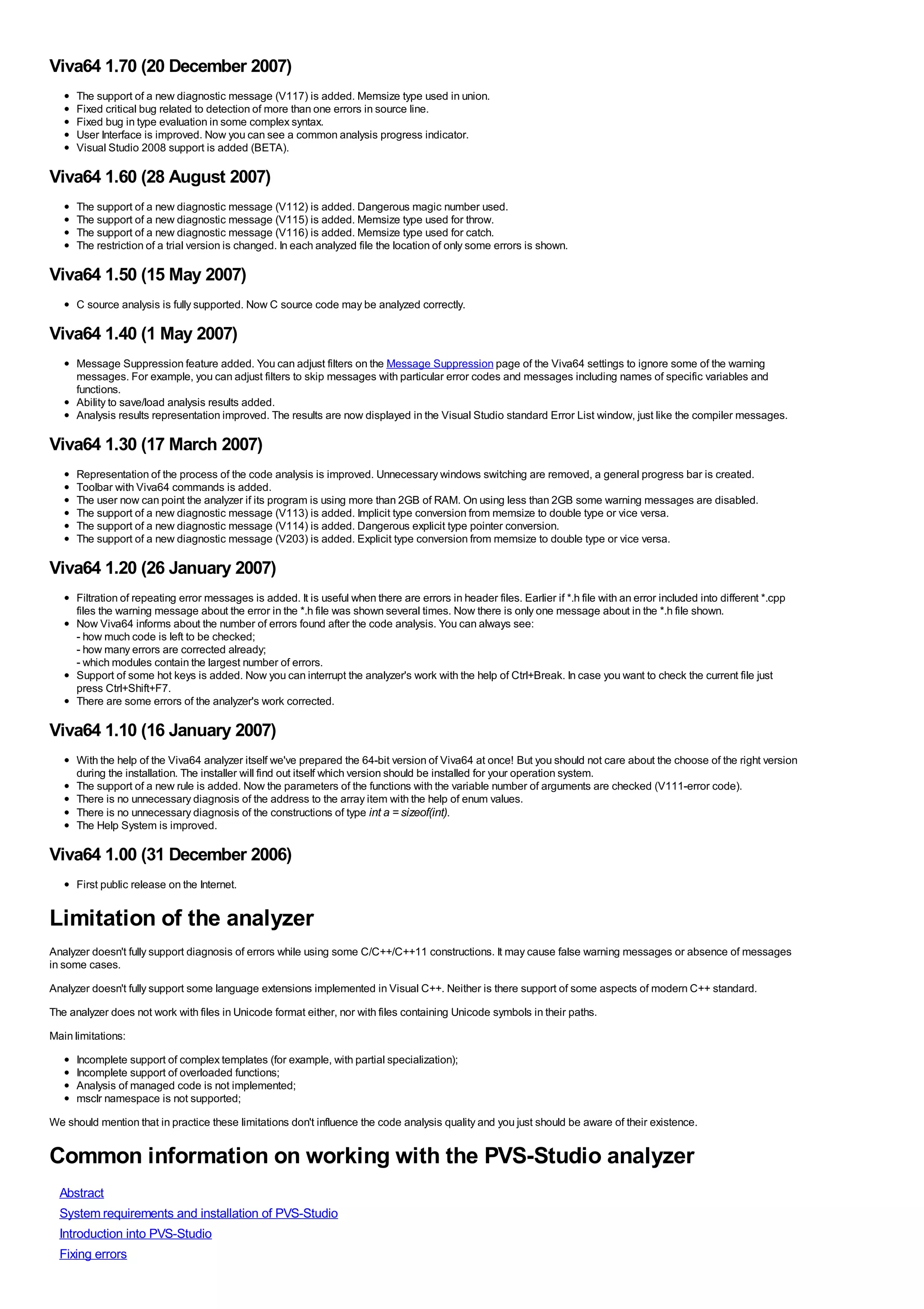 Viva64 1.70 (20 December 2007)
      The support of a new diagnostic message (V117) is added. Memsize type used in union.
      Fixed critical bug related to detection of more than one errors in source line.
      Fixed bug in type evaluation in some complex syntax.
      User Interface is improved. Now you can see a common analysis progress indicator.
      Visual Studio 2008 support is added (BETA).

Viva64 1.60 (28 August 2007)
      The support of a new diagnostic message (V112) is added. Dangerous magic number used.
      The support of a new diagnostic message (V115) is added. Memsize type used for throw.
      The support of a new diagnostic message (V116) is added. Memsize type used for catch.
      The restriction of a trial version is changed. In each analyzed file the location of only some errors is shown.

Viva64 1.50 (15 May 2007)
      C source analysis is fully supported. Now C source code may be analyzed correctly.

Viva64 1.40 (1 May 2007)
      Message Suppression feature added. You can adjust filters on the Message Suppression page of the Viva64 settings to ignore some of the warning
      messages. For example, you can adjust filters to skip messages with particular error codes and messages including names of specific variables and
      functions.
      Ability to save/load analysis results added.
      Analysis results representation improved. The results are now displayed in the Visual Studio standard Error List window, just like the compiler messages.

Viva64 1.30 (17 March 2007)
      Representation of the process of the code analysis is improved. Unnecessary windows switching are removed, a general progress bar is created.
      Toolbar with Viva64 commands is added.
      The user now can point the analyzer if its program is using more than 2GB of RAM. On using less than 2GB some warning messages are disabled.
      The support of a new diagnostic message (V113) is added. Implicit type conversion from memsize to double type or vice versa.
      The support of a new diagnostic message (V114) is added. Dangerous explicit type pointer conversion.
      The support of a new diagnostic message (V203) is added. Explicit type conversion from memsize to double type or vice versa.

Viva64 1.20 (26 January 2007)
      Filtration of repeating error messages is added. It is useful when there are errors in header files. Earlier if *.h file with an error included into different *.cpp
      files the warning message about the error in the *.h file was shown several times. Now there is only one message about in the *.h file shown.
      Now Viva64 informs about the number of errors found after the code analysis. You can always see:
      - how much code is left to be checked;
      - how many errors are corrected already;
      - which modules contain the largest number of errors.
      Support of some hot keys is added. Now you can interrupt the analyzer's work with the help of Ctrl+Break. In case you want to check the current file just
      press Ctrl+Shift+F7.
      There are some errors of the analyzer's work corrected.

Viva64 1.10 (16 January 2007)
      With the help of the Viva64 analyzer itself we've prepared the 64-bit version of Viva64 at once! But you should not care about the choose of the right version
      during the installation. The installer will find out itself which version should be installed for your operation system.
      The support of a new rule is added. Now the parameters of the functions with the variable number of arguments are checked (V111-error code).
      There is no unnecessary diagnosis of the address to the array item with the help of enum values.
      There is no unnecessary diagnosis of the constructions of type int a = sizeof(int).
      The Help System is improved.

Viva64 1.00 (31 December 2006)
      First public release on the Internet.


Limitation of the analyzer
Analyzer doesn't fully support diagnosis of errors while using some C/C++/C++11 constructions. It may cause false warning messages or absence of messages
in some cases.
Analyzer doesn't fully support some language extensions implemented in Visual C++. Neither is there support of some aspects of modern C++ standard.
The analyzer does not work with files in Unicode format either, nor with files containing Unicode symbols in their paths.
Main limitations:
      Incomplete support of complex templates (for example, with partial specialization);
      Incomplete support of overloaded functions;
      Analysis of managed code is not implemented;
      msclr namespace is not supported;
We should mention that in practice these limitations don't influence the code analysis quality and you just should be aware of their existence.


Common information on working with the PVS-Studio analyzer
  Abstract
  System requirements and installation of PVS-Studio
  Introduction into PVS-Studio
  Fixing errors
 
