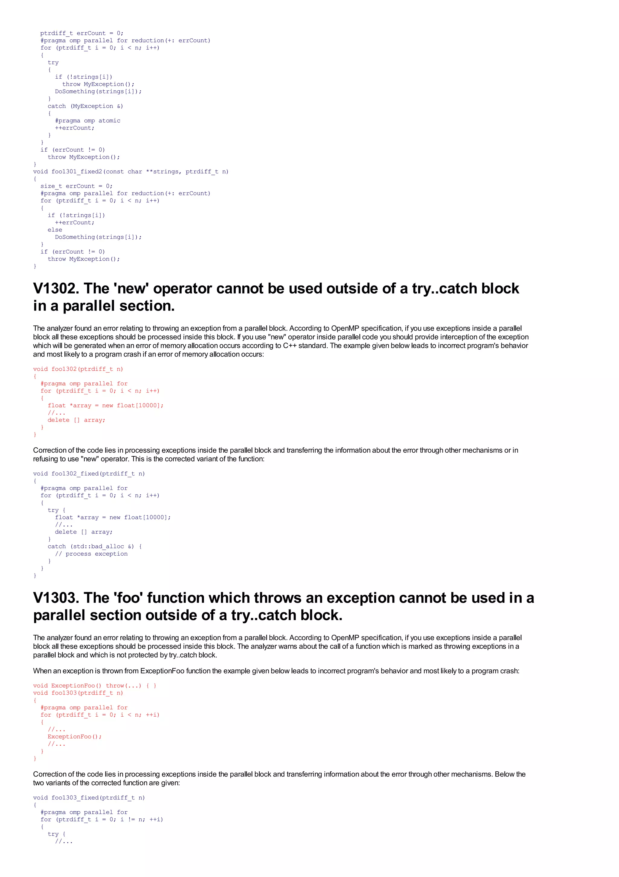 ptrdiff_t errCount = 0;
  #pragma omp parallel for reduction(+: errCount)
  for (ptrdiff_t i = 0; i < n; i++)
  {
    try
    {
      if (!strings[i])
        throw MyException();
      DoSomething(strings[i]);
    }
    catch (MyException &)
    {
      #pragma omp atomic
      ++errCount;
    }
  }
  if (errCount != 0)
    throw MyException();
}
void foo1301_fixed2(const char **strings, ptrdiff_t n)
{
  size_t errCount = 0;
  #pragma omp parallel for reduction(+: errCount)
  for (ptrdiff_t i = 0; i < n; i++)
  {
    if (!strings[i])
      ++errCount;
    else
      DoSomething(strings[i]);
  }
  if (errCount != 0)
    throw MyException();
}


V1302. The 'new' operator cannot be used outside of a try..catch block
in a parallel section.
The analyzer found an error relating to throwing an exception from a parallel block. According to OpenMP specification, if you use exceptions inside a parallel
block all these exceptions should be processed inside this block. If you use "new" operator inside parallel code you should provide interception of the exception
which will be generated when an error of memory allocation occurs according to C++ standard. The example given below leads to incorrect program's behavior
and most likely to a program crash if an error of memory allocation occurs:
void foo1302(ptrdiff_t n)
{
  #pragma omp parallel for
  for (ptrdiff_t i = 0; i < n; i++)
  {
    float *array = new float[10000];
    //...
    delete [] array;
  }
}

Correction of the code lies in processing exceptions inside the parallel block and transferring the information about the error through other mechanisms or in
refusing to use "new" operator. This is the corrected variant of the function:
void foo1302_fixed(ptrdiff_t n)
{
  #pragma omp parallel for
  for (ptrdiff_t i = 0; i < n; i++)
  {
    try {
      float *array = new float[10000];
      //...
      delete [] array;
    }
    catch (std::bad_alloc &) {
      // process exception
    }
  }
}


V1303. The 'foo' function which throws an exception cannot be used in a
parallel section outside of a try..catch block.
The analyzer found an error relating to throwing an exception from a parallel block. According to OpenMP specification, if you use exceptions inside a parallel
block all these exceptions should be processed inside this block. The analyzer warns about the call of a function which is marked as throwing exceptions in a
parallel block and which is not protected by try..catch block.
When an exception is thrown from ExceptionFoo function the example given below leads to incorrect program's behavior and most likely to a program crash:
void ExceptionFoo() throw(...) { }
void foo1303(ptrdiff_t n)
{
  #pragma omp parallel for
  for (ptrdiff_t i = 0; i < n; ++i)
  {
    //...
    ExceptionFoo();
    //...
  }
}

Correction of the code lies in processing exceptions inside the parallel block and transferring information about the error through other mechanisms. Below the
two variants of the corrected function are given:
void foo1303_fixed(ptrdiff_t n)
{
  #pragma omp parallel for
  for (ptrdiff_t i = 0; i != n; ++i)
  {
    try {
      //...
 