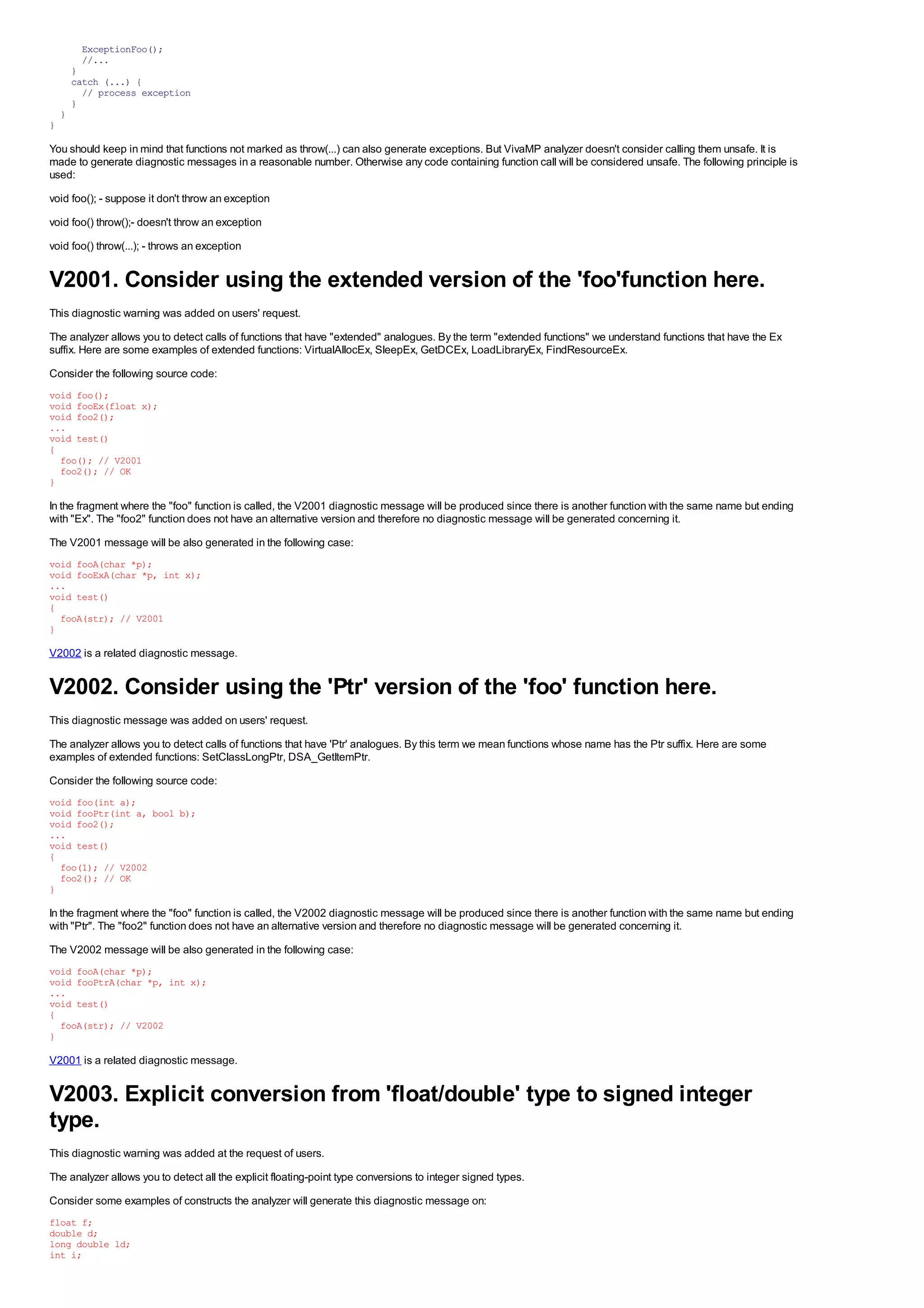 ExceptionFoo();
          //...
        }
        catch (...) {
          // process exception
        }
    }
}

You should keep in mind that functions not marked as throw(...) can also generate exceptions. But VivaMP analyzer doesn't consider calling them unsafe. It is
made to generate diagnostic messages in a reasonable number. Otherwise any code containing function call will be considered unsafe. The following principle is
used:
void foo(); - suppose it don't throw an exception
void foo() throw();- doesn't throw an exception
void foo() throw(...); - throws an exception


V2001. Consider using the extended version of the 'foo'function here.
This diagnostic warning was added on users' request.
The analyzer allows you to detect calls of functions that have "extended" analogues. By the term "extended functions" we understand functions that have the Ex
suffix. Here are some examples of extended functions: VirtualAllocEx, SleepEx, GetDCEx, LoadLibraryEx, FindResourceEx.
Consider the following source code:
void foo();
void fooEx(float x);
void foo2();
...
void test()
{
  foo(); // V2001
  foo2(); // OK
}

In the fragment where the "foo" function is called, the V2001 diagnostic message will be produced since there is another function with the same name but ending
with "Ex". The "foo2" function does not have an alternative version and therefore no diagnostic message will be generated concerning it.
The V2001 message will be also generated in the following case:
void fooA(char *p);
void fooExA(char *p, int x);
...
void test()
{
  fooA(str); // V2001
}

V2002 is a related diagnostic message.


V2002. Consider using the 'Ptr' version of the 'foo' function here.
This diagnostic message was added on users' request.
The analyzer allows you to detect calls of functions that have 'Ptr' analogues. By this term we mean functions whose name has the Ptr suffix. Here are some
examples of extended functions: SetClassLongPtr, DSA_GetItemPtr.
Consider the following source code:
void foo(int a);
void fooPtr(int a, bool b);
void foo2();
...
void test()
{
  foo(1); // V2002
  foo2(); // OK
}

In the fragment where the "foo" function is called, the V2002 diagnostic message will be produced since there is another function with the same name but ending
with "Ptr". The "foo2" function does not have an alternative version and therefore no diagnostic message will be generated concerning it.
The V2002 message will be also generated in the following case:
void fooA(char *p);
void fooPtrA(char *p, int x);
...
void test()
{
  fooA(str); // V2002
}

V2001 is a related diagnostic message.


V2003. Explicit conversion from 'float/double' type to signed integer
type.
This diagnostic warning was added at the request of users.
The analyzer allows you to detect all the explicit floating-point type conversions to integer signed types.
Consider some examples of constructs the analyzer will generate this diagnostic message on:
float f;
double d;
long double ld;
int i;
 