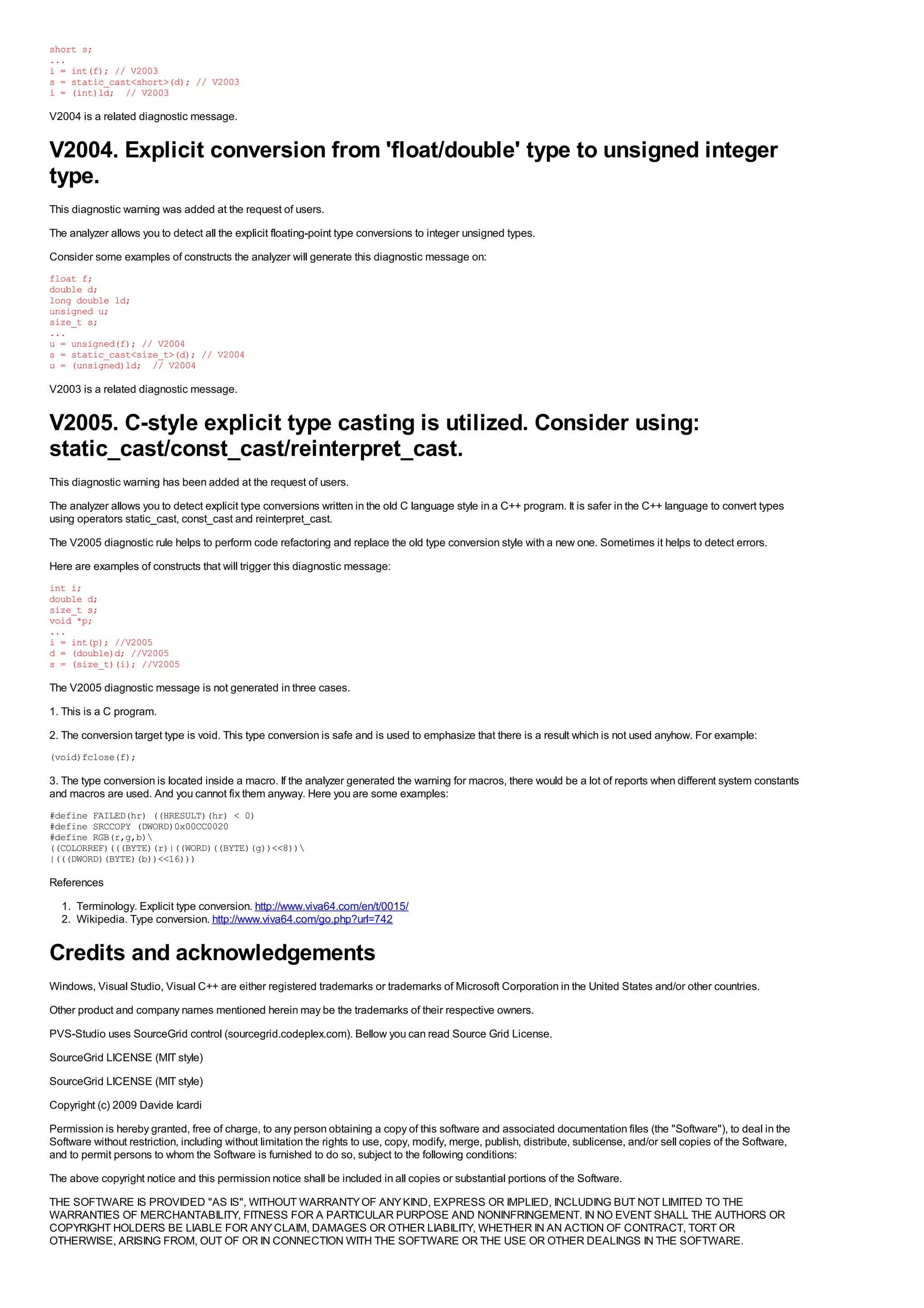 short s;
...
i = int(f); // V2003
s = static_cast<short>(d); // V2003
i = (int)ld; // V2003

V2004 is a related diagnostic message.


V2004. Explicit conversion from 'float/double' type to unsigned integer
type.
This diagnostic warning was added at the request of users.
The analyzer allows you to detect all the explicit floating-point type conversions to integer unsigned types.
Consider some examples of constructs the analyzer will generate this diagnostic message on:
float f;
double d;
long double ld;
unsigned u;
size_t s;
...
u = unsigned(f); // V2004
s = static_cast<size_t>(d); // V2004
u = (unsigned)ld; // V2004

V2003 is a related diagnostic message.


V2005. C-style explicit type casting is utilized. Consider using:
static_cast/const_cast/reinterpret_cast.
This diagnostic warning has been added at the request of users.
The analyzer allows you to detect explicit type conversions written in the old C language style in a C++ program. It is safer in the C++ language to convert types
using operators static_cast, const_cast and reinterpret_cast.
The V2005 diagnostic rule helps to perform code refactoring and replace the old type conversion style with a new one. Sometimes it helps to detect errors.
Here are examples of constructs that will trigger this diagnostic message:
int i;
double d;
size_t s;
void *p;
...
i = int(p); //V2005
d = (double)d; //V2005
s = (size_t)(i); //V2005

The V2005 diagnostic message is not generated in three cases.
1. This is a C program.
2. The conversion target type is void. This type conversion is safe and is used to emphasize that there is a result which is not used anyhow. For example:
(void)fclose(f);

3. The type conversion is located inside a macro. If the analyzer generated the warning for macros, there would be a lot of reports when different system constants
and macros are used. And you cannot fix them anyway. Here you are some examples:
#define FAILED(hr) ((HRESULT)(hr) < 0)
#define SRCCOPY (DWORD)0x00CC0020
#define RGB(r,g,b)
((COLORREF)(((BYTE)(r)|((WORD)((BYTE)(g))<<8))
|(((DWORD)(BYTE)(b))<<16)))

References
  1. Terminology. Explicit type conversion. http://www.viva64.com/en/t/0015/
  2. Wikipedia. Type conversion. http://www.viva64.com/go.php?url=742


Credits and acknowledgements
Windows, Visual Studio, Visual C++ are either registered trademarks or trademarks of Microsoft Corporation in the United States and/or other countries.
Other product and company names mentioned herein may be the trademarks of their respective owners.
PVS-Studio uses SourceGrid control (sourcegrid.codeplex.com). Bellow you can read Source Grid License.
SourceGrid LICENSE (MIT style)
SourceGrid LICENSE (MIT style)
Copyright (c) 2009 Davide Icardi
Permission is hereby granted, free of charge, to any person obtaining a copy of this software and associated documentation files (the "Software"), to deal in the
Software without restriction, including without limitation the rights to use, copy, modify, merge, publish, distribute, sublicense, and/or sell copies of the Software,
and to permit persons to whom the Software is furnished to do so, subject to the following conditions:
The above copyright notice and this permission notice shall be included in all copies or substantial portions of the Software.
THE SOFTWARE IS PROVIDED "AS IS", WITHOUT WARRANTY OF ANY KIND, EXPRESS OR IMPLIED, INCLUDING BUT NOT LIMITED TO THE
WARRANTIES OF MERCHANTABILITY, FITNESS FOR A PARTICULAR PURPOSE AND NONINFRINGEMENT. IN NO EVENT SHALL THE AUTHORS OR
COPYRIGHT HOLDERS BE LIABLE FOR ANY CLAIM, DAMAGES OR OTHER LIABILITY, WHETHER IN AN ACTION OF CONTRACT, TORT OR
OTHERWISE, ARISING FROM, OUT OF OR IN CONNECTION WITH THE SOFTWARE OR THE USE OR OTHER DEALINGS IN THE SOFTWARE.
 