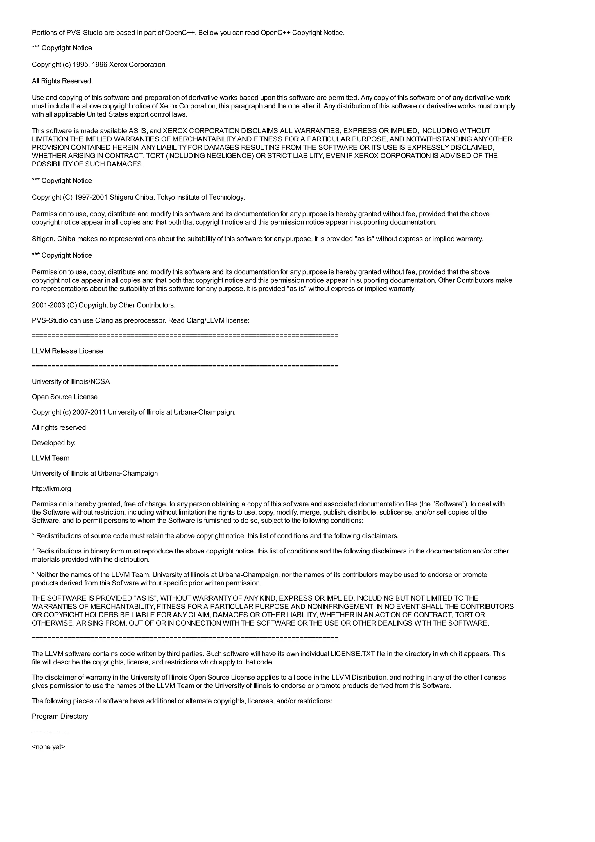 Portions of PVS-Studio are based in part of OpenC++. Bellow you can read OpenC++ Copyright Notice.
*** Copyright Notice

Copyright (c) 1995, 1996 Xerox Corporation.

All Rights Reserved.

Use and copying of this software and preparation of derivative works based upon this software are permitted. Any copy of this software or of any derivative work
must include the above copyright notice of Xerox Corporation, this paragraph and the one after it. Any distribution of this software or derivative works must comply
with all applicable United States export control laws.

This software is made available AS IS, and XEROX CORPORATION DISCLAIMS ALL WARRANTIES, EXPRESS OR IMPLIED, INCLUDING WITHOUT
LIMITATION THE IMPLIED WARRANTIES OF MERCHANTABILITY AND FITNESS FOR A PARTICULAR PURPOSE, AND NOTWITHSTANDING ANY OTHER
PROVISION CONTAINED HEREIN, ANY LIABILITY FOR DAMAGES RESULTING FROM THE SOFTWARE OR ITS USE IS EXPRESSLY DISCLAIMED,
WHETHER ARISING IN CONTRACT, TORT (INCLUDING NEGLIGENCE) OR STRICT LIABILITY, EVEN IF XEROX CORPORATION IS ADVISED OF THE
POSSIBILITY OF SUCH DAMAGES.

*** Copyright Notice

Copyright (C) 1997-2001 Shigeru Chiba, Tokyo Institute of Technology.

Permission to use, copy, distribute and modify this software and its documentation for any purpose is hereby granted without fee, provided that the above
copyright notice appear in all copies and that both that copyright notice and this permission notice appear in supporting documentation.

Shigeru Chiba makes no representations about the suitability of this software for any purpose. It is provided "as is" without express or implied warranty.

*** Copyright Notice

Permission to use, copy, distribute and modify this software and its documentation for any purpose is hereby granted without fee, provided that the above
copyright notice appear in all copies and that both that copyright notice and this permission notice appear in supporting documentation. Other Contributors make
no representations about the suitability of this software for any purpose. It is provided "as is" without express or implied warranty.

2001-2003 (C) Copyright by Other Contributors.
PVS-Studio can use Clang as preprocessor. Read Clang/LLVM license:
==============================================================================
LLVM Release License
==============================================================================
University of Illinois/NCSA
Open Source License
Copyright (c) 2007-2011 University of Illinois at Urbana-Champaign.
All rights reserved.
Developed by:
LLVM Team
University of Illinois at Urbana-Champaign
http://llvm.org
Permission is hereby granted, free of charge, to any person obtaining a copy of this software and associated documentation files (the "Software"), to deal with
the Software without restriction, including without limitation the rights to use, copy, modify, merge, publish, distribute, sublicense, and/or sell copies of the
Software, and to permit persons to whom the Software is furnished to do so, subject to the following conditions:
* Redistributions of source code must retain the above copyright notice, this list of conditions and the following disclaimers.
* Redistributions in binary form must reproduce the above copyright notice, this list of conditions and the following disclaimers in the documentation and/or other
materials provided with the distribution.
* Neither the names of the LLVM Team, University of Illinois at Urbana-Champaign, nor the names of its contributors may be used to endorse or promote
products derived from this Software without specific prior written permission.
THE SOFTWARE IS PROVIDED "AS IS", WITHOUT WARRANTY OF ANY KIND, EXPRESS OR IMPLIED, INCLUDING BUT NOT LIMITED TO THE
WARRANTIES OF MERCHANTABILITY, FITNESS FOR A PARTICULAR PURPOSE AND NONINFRINGEMENT. IN NO EVENT SHALL THE CONTRIBUTORS
OR COPYRIGHT HOLDERS BE LIABLE FOR ANY CLAIM, DAMAGES OR OTHER LIABILITY, WHETHER IN AN ACTION OF CONTRACT, TORT OR
OTHERWISE, ARISING FROM, OUT OF OR IN CONNECTION WITH THE SOFTWARE OR THE USE OR OTHER DEALINGS WITH THE SOFTWARE.
==============================================================================
The LLVM software contains code written by third parties. Such software will have its own individual LICENSE.TXT file in the directory in which it appears. This
file will describe the copyrights, license, and restrictions which apply to that code.
The disclaimer of warranty in the University of Illinois Open Source License applies to all code in the LLVM Distribution, and nothing in any of the other licenses
gives permission to use the names of the LLVM Team or the University of Illinois to endorse or promote products derived from this Software.
The following pieces of software have additional or alternate copyrights, licenses, and/or restrictions:
Program Directory
------- ---------
<none yet>
 