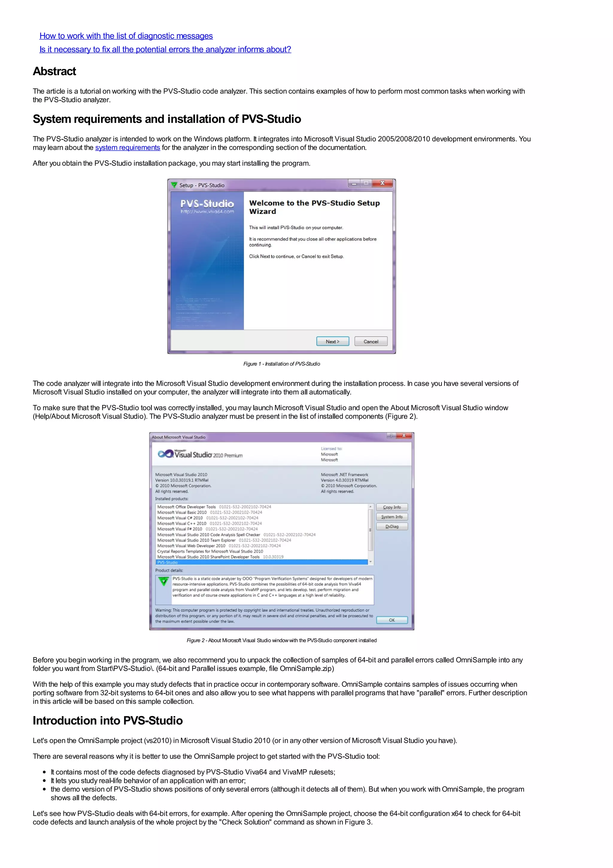 How to work with the list of diagnostic messages
  Is it necessary to fix all the potential errors the analyzer informs about?

Abstract
The article is a tutorial on working with the PVS-Studio code analyzer. This section contains examples of how to perform most common tasks when working with
the PVS-Studio analyzer.

System requirements and installation of PVS-Studio
The PVS-Studio analyzer is intended to work on the Windows platform. It integrates into Microsoft Visual Studio 2005/2008/2010 development environments. You
may learn about the system requirements for the analyzer in the corresponding section of the documentation.
After you obtain the PVS-Studio installation package, you may start installing the program.




                                                                           Figure 1 - Installation of PVS-Studio


The code analyzer will integrate into the Microsoft Visual Studio development environment during the installation process. In case you have several versions of
Microsoft Visual Studio installed on your computer, the analyzer will integrate into them all automatically.
To make sure that the PVS-Studio tool was correctly installed, you may launch Microsoft Visual Studio and open the About Microsoft Visual Studio window
(Help/About Microsoft Visual Studio). The PVS-Studio analyzer must be present in the list of installed components (Figure 2).




                                                  Figure 2 - About Microsoft Visual Studio window with the PVS-Studio component installed


Before you begin working in the program, we also recommend you to unpack the collection of samples of 64-bit and parallel errors called OmniSample into any
folder you want from StartPVS-Studio. (64-bit and Parallel issues example, file OmniSample.zip)
With the help of this example you may study defects that in practice occur in contemporary software. OmniSample contains samples of issues occurring when
porting software from 32-bit systems to 64-bit ones and also allow you to see what happens with parallel programs that have "parallel" errors. Further description
in this article will be based on this sample collection.

Introduction into PVS-Studio
Let's open the OmniSample project (vs2010) in Microsoft Visual Studio 2010 (or in any other version of Microsoft Visual Studio you have).
There are several reasons why it is better to use the OmniSample project to get started with the PVS-Studio tool:
     It contains most of the code defects diagnosed by PVS-Studio Viva64 and VivaMP rulesets;
     It lets you study real-life behavior of an application with an error;
     the demo version of PVS-Studio shows positions of only several errors (although it detects all of them). But when you work with OmniSample, the program
     shows all the defects.
Let's see how PVS-Studio deals with 64-bit errors, for example. After opening the OmniSample project, choose the 64-bit configuration x64 to check for 64-bit
code defects and launch analysis of the whole project by the "Check Solution" command as shown in Figure 3.
 
