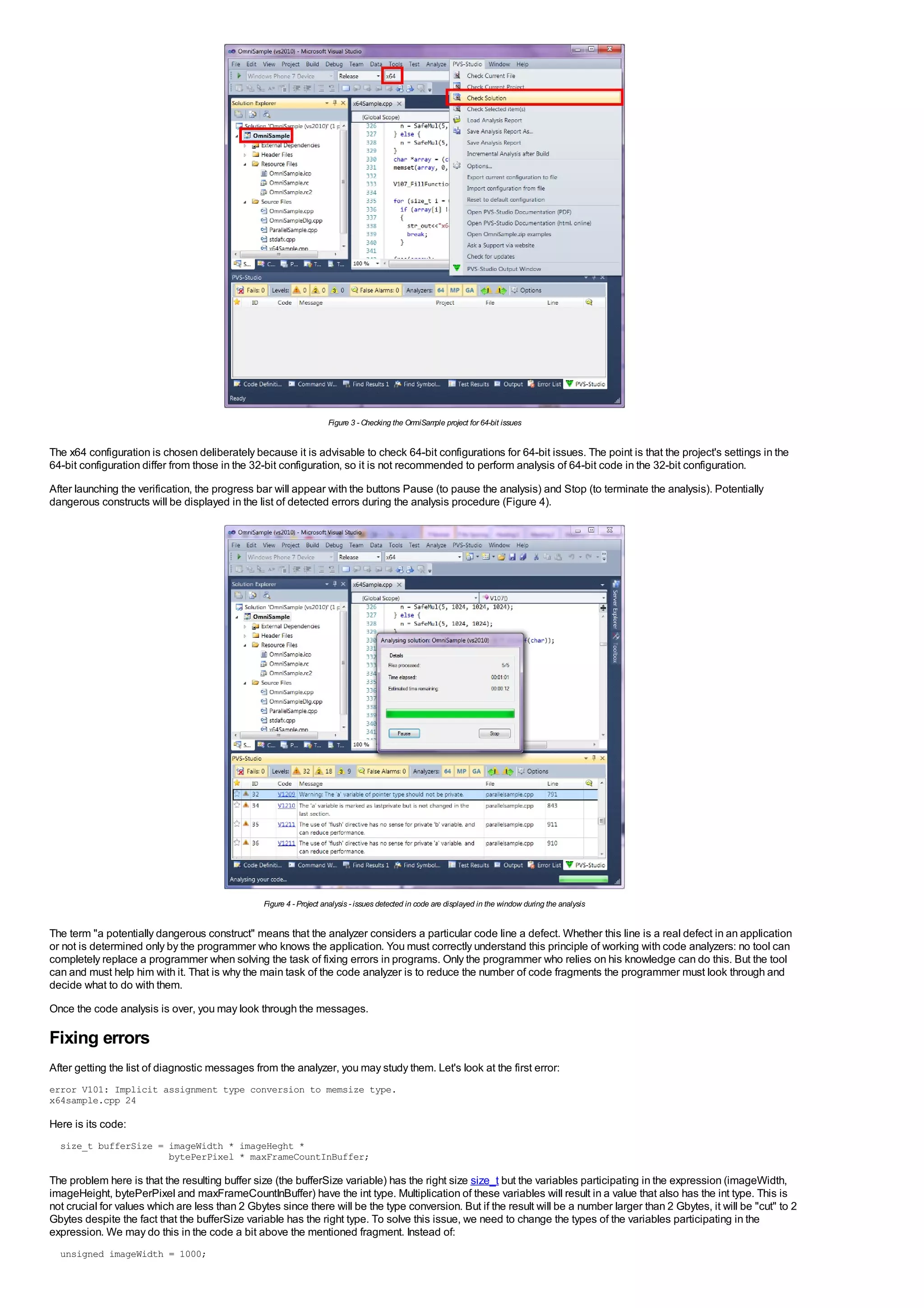 Figure 3 - Checking the OmniSam project for 64-bit issues
                                                                                                    ple


The x64 configuration is chosen deliberately because it is advisable to check 64-bit configurations for 64-bit issues. The point is that the project's settings in the
64-bit configuration differ from those in the 32-bit configuration, so it is not recommended to perform analysis of 64-bit code in the 32-bit configuration.
After launching the verification, the progress bar will appear with the buttons Pause (to pause the analysis) and Stop (to terminate the analysis). Potentially
dangerous constructs will be displayed in the list of detected errors during the analysis procedure (Figure 4).




                                                 Figure 4 - Project analysis - issues detected in code are displayed in the window during the analysis


The term "a potentially dangerous construct" means that the analyzer considers a particular code line a defect. Whether this line is a real defect in an application
or not is determined only by the programmer who knows the application. You must correctly understand this principle of working with code analyzers: no tool can
completely replace a programmer when solving the task of fixing errors in programs. Only the programmer who relies on his knowledge can do this. But the tool
can and must help him with it. That is why the main task of the code analyzer is to reduce the number of code fragments the programmer must look through and
decide what to do with them.
Once the code analysis is over, you may look through the messages.

Fixing errors
After getting the list of diagnostic messages from the analyzer, you may study them. Let's look at the first error:
error V101: Implicit assignment type conversion to memsize type.
x64sample.cpp 24

Here is its code:
  size_t bufferSize = imageWidth * imageHeght *
                      bytePerPixel * maxFrameCountInBuffer;

The problem here is that the resulting buffer size (the bufferSize variable) has the right size size_t but the variables participating in the expression (imageWidth,
imageHeight, bytePerPixel and maxFrameCountInBuffer) have the int type. Multiplication of these variables will result in a value that also has the int type. This is
not crucial for values which are less than 2 Gbytes since there will be the type conversion. But if the result will be a number larger than 2 Gbytes, it will be "cut" to 2
Gbytes despite the fact that the bufferSize variable has the right type. To solve this issue, we need to change the types of the variables participating in the
expression. We may do this in the code a bit above the mentioned fragment. Instead of:
  unsigned imageWidth = 1000;
 
