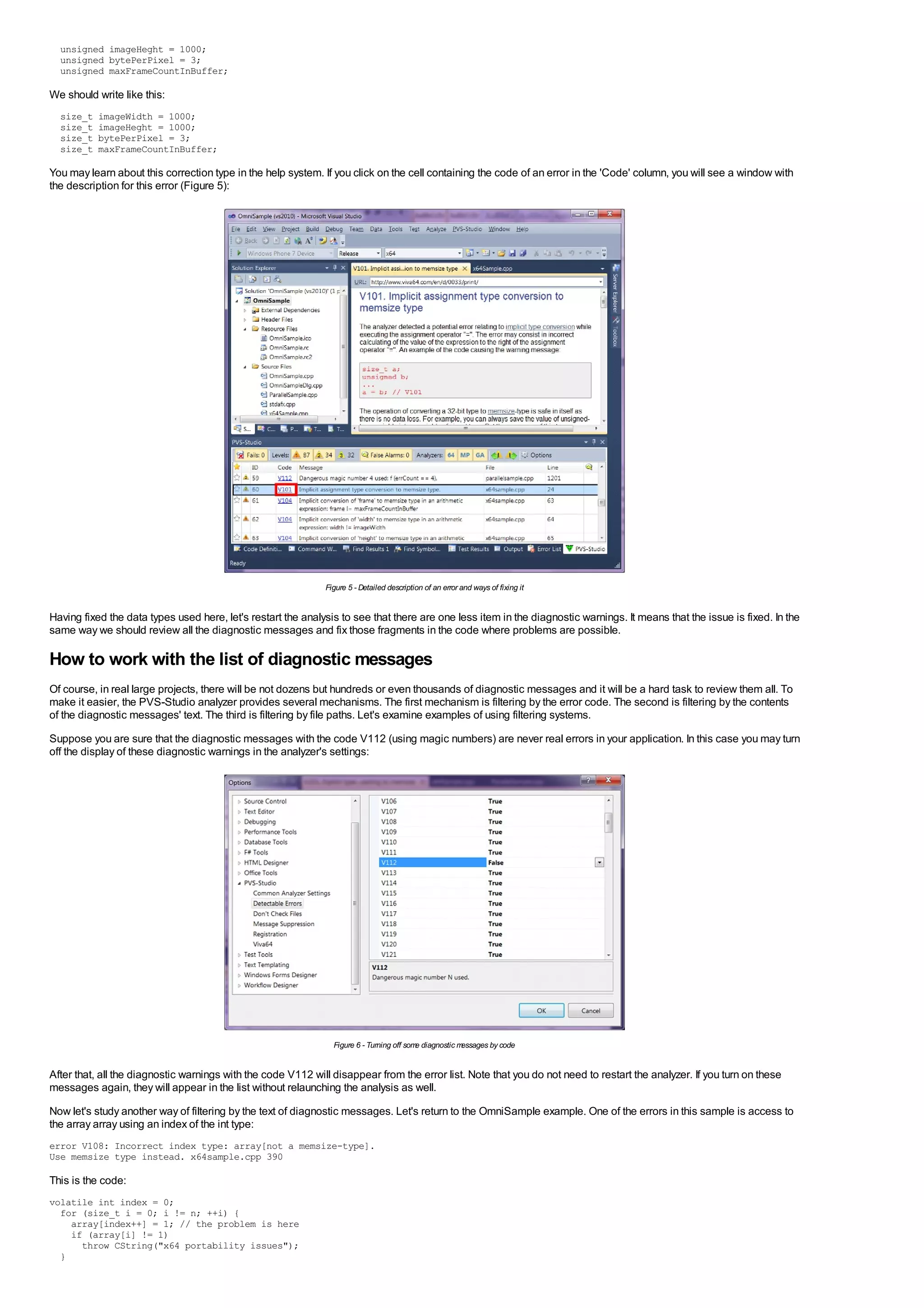 unsigned imageHeght = 1000;
  unsigned bytePerPixel = 3;
  unsigned maxFrameCountInBuffer;

We should write like this:
  size_t   imageWidth = 1000;
  size_t   imageHeght = 1000;
  size_t   bytePerPixel = 3;
  size_t   maxFrameCountInBuffer;

You may learn about this correction type in the help system. If you click on the cell containing the code of an error in the 'Code' column, you will see a window with
the description for this error (Figure 5):




                                                              Figure 5 - Detailed description of an error and ways of fixing it


Having fixed the data types used here, let's restart the analysis to see that there are one less item in the diagnostic warnings. It means that the issue is fixed. In the
same way we should review all the diagnostic messages and fix those fragments in the code where problems are possible.

How to work with the list of diagnostic messages
Of course, in real large projects, there will be not dozens but hundreds or even thousands of diagnostic messages and it will be a hard task to review them all. To
make it easier, the PVS-Studio analyzer provides several mechanisms. The first mechanism is filtering by the error code. The second is filtering by the contents
of the diagnostic messages' text. The third is filtering by file paths. Let's examine examples of using filtering systems.
Suppose you are sure that the diagnostic messages with the code V112 (using magic numbers) are never real errors in your application. In this case you may turn
off the display of these diagnostic warnings in the analyzer's settings:




                                                                Figure 6 - Turning off som diagnostic m
                                                                                          e            essages by code


After that, all the diagnostic warnings with the code V112 will disappear from the error list. Note that you do not need to restart the analyzer. If you turn on these
messages again, they will appear in the list without relaunching the analysis as well.
Now let's study another way of filtering by the text of diagnostic messages. Let's return to the OmniSample example. One of the errors in this sample is access to
the array array using an index of the int type:
error V108: Incorrect index type: array[not a memsize-type].
Use memsize type instead. x64sample.cpp 390

This is the code:
volatile int index = 0;
  for (size_t i = 0; i != n; ++i) {
    array[index++] = 1; // the problem is here
    if (array[i] != 1)
      throw CString("x64 portability issues");
  }
 