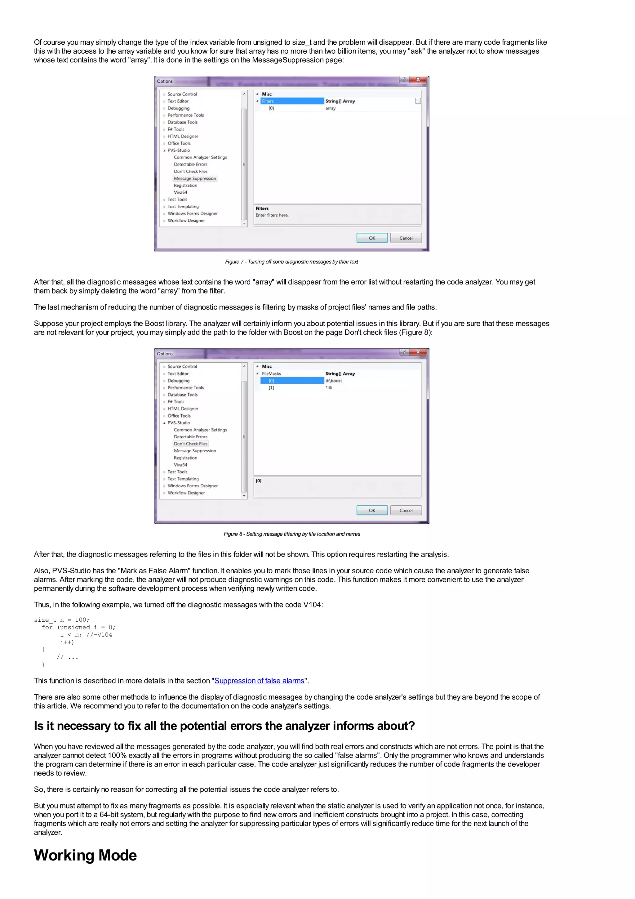 Of course you may simply change the type of the index variable from unsigned to size_t and the problem will disappear. But if there are many code fragments like
this with the access to the array variable and you know for sure that array has no more than two billion items, you may "ask" the analyzer not to show messages
whose text contains the word "array". It is done in the settings on the MessageSuppression page:




                                                               Figure 7 - Turning off som diagnostic m
                                                                                         e            essages by their text


After that, all the diagnostic messages whose text contains the word "array" will disappear from the error list without restarting the code analyzer. You may get
them back by simply deleting the word "array" from the filter.
The last mechanism of reducing the number of diagnostic messages is filtering by masks of project files' names and file paths.
Suppose your project employs the Boost library. The analyzer will certainly inform you about potential issues in this library. But if you are sure that these messages
are not relevant for your project, you may simply add the path to the folder with Boost on the page Don't check files (Figure 8):




                                                               Figure 8 - Setting message filtering by file location and names


After that, the diagnostic messages referring to the files in this folder will not be shown. This option requires restarting the analysis.
Also, PVS-Studio has the "Mark as False Alarm" function. It enables you to mark those lines in your source code which cause the analyzer to generate false
alarms. After marking the code, the analyzer will not produce diagnostic warnings on this code. This function makes it more convenient to use the analyzer
permanently during the software development process when verifying newly written code.
Thus, in the following example, we turned off the diagnostic messages with the code V104:
size_t n = 100;
  for (unsigned i = 0;
       i < n; //-V104
       i++)
  {
      // ...
  }

This function is described in more details in the section "Suppression of false alarms".
There are also some other methods to influence the display of diagnostic messages by changing the code analyzer's settings but they are beyond the scope of
this article. We recommend you to refer to the documentation on the code analyzer's settings.

Is it necessary to fix all the potential errors the analyzer informs about?
When you have reviewed all the messages generated by the code analyzer, you will find both real errors and constructs which are not errors. The point is that the
analyzer cannot detect 100% exactly all the errors in programs without producing the so called "false alarms". Only the programmer who knows and understands
the program can determine if there is an error in each particular case. The code analyzer just significantly reduces the number of code fragments the developer
needs to review.
So, there is certainly no reason for correcting all the potential issues the code analyzer refers to.
But you must attempt to fix as many fragments as possible. It is especially relevant when the static analyzer is used to verify an application not once, for instance,
when you port it to a 64-bit system, but regularly with the purpose to find new errors and inefficient constructs brought into a project. In this case, correcting
fragments which are really not errors and setting the analyzer for suppressing particular types of errors will significantly reduce time for the next launch of the
analyzer.


Working Mode
 