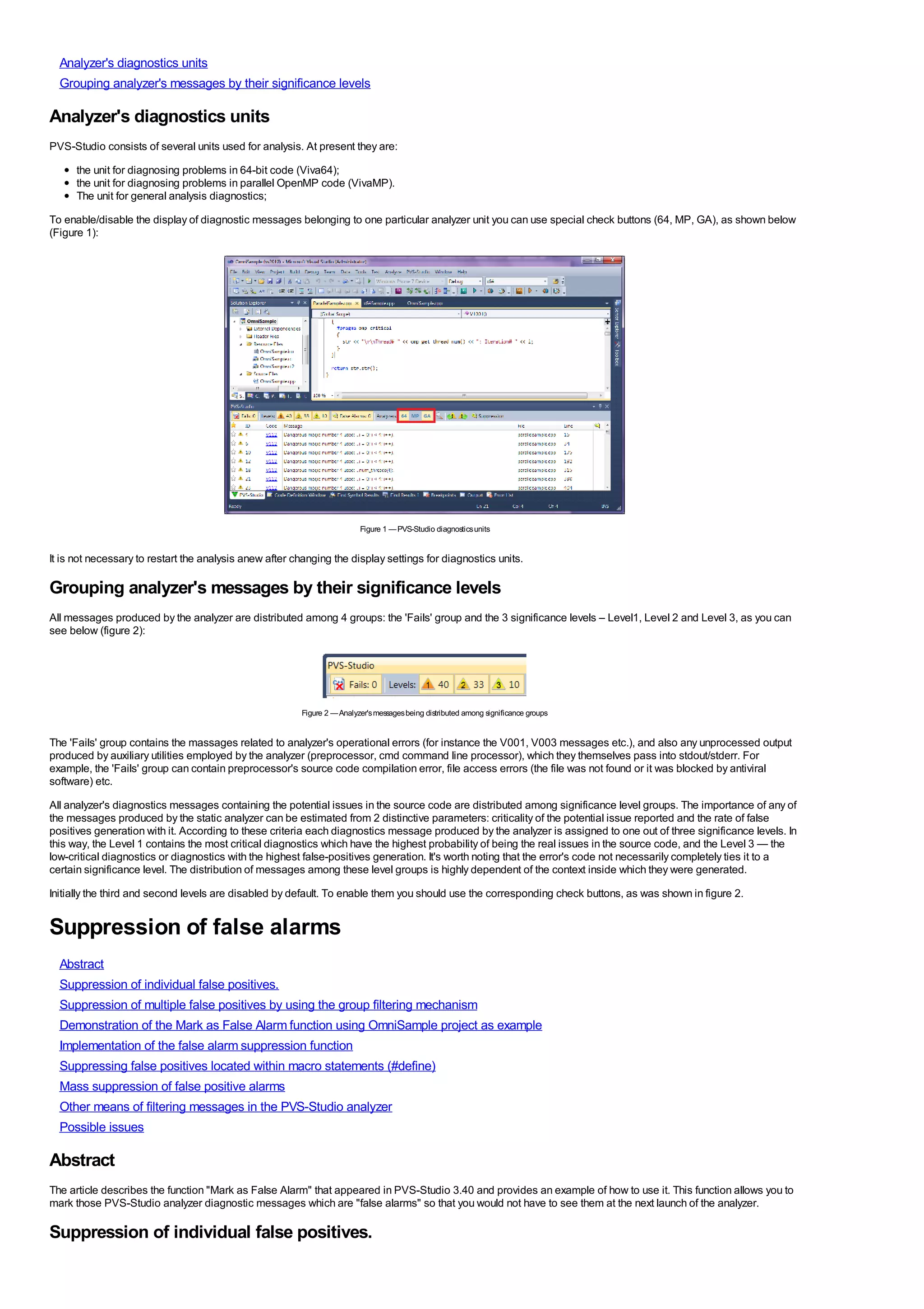 Analyzer's diagnostics units
  Grouping analyzer's messages by their significance levels

Analyzer's diagnostics units
PVS-Studio consists of several units used for analysis. At present they are:
      the unit for diagnosing problems in 64-bit code (Viva64);
      the unit for diagnosing problems in parallel OpenMP code (VivaMP).
      The unit for general analysis diagnostics;
To enable/disable the display of diagnostic messages belonging to one particular analyzer unit you can use special check buttons (64, MP, GA), as shown below
(Figure 1):




                                                                         Figure 1 — PVS-Studio diagnostics units


It is not necessary to restart the analysis anew after changing the display settings for diagnostics units.

Grouping analyzer's messages by their significance levels
All messages produced by the analyzer are distributed among 4 groups: the 'Fails' group and the 3 significance levels – Level1, Level 2 and Level 3, as you can
see below (figure 2):




                                                        Figure 2 — Analyzer's messages being distributed among significance groups


The 'Fails' group contains the massages related to analyzer's operational errors (for instance the V001, V003 messages etc.), and also any unprocessed output
produced by auxiliary utilities employed by the analyzer (preprocessor, cmd command line processor), which they themselves pass into stdout/stderr. For
example, the 'Fails' group can contain preprocessor's source code compilation error, file access errors (the file was not found or it was blocked by antiviral
software) etc.
All analyzer's diagnostics messages containing the potential issues in the source code are distributed among significance level groups. The importance of any of
the messages produced by the static analyzer can be estimated from 2 distinctive parameters: criticality of the potential issue reported and the rate of false
positives generation with it. According to these criteria each diagnostics message produced by the analyzer is assigned to one out of three significance levels. In
this way, the Level 1 contains the most critical diagnostics which have the highest probability of being the real issues in the source code, and the Level 3 — the
low-critical diagnostics or diagnostics with the highest false-positives generation. It's worth noting that the error's code not necessarily completely ties it to a
certain significance level. The distribution of messages among these level groups is highly dependent of the context inside which they were generated.
Initially the third and second levels are disabled by default. To enable them you should use the corresponding check buttons, as was shown in figure 2.


Suppression of false alarms
  Abstract
  Suppression of individual false positives.
  Suppression of multiple false positives by using the group filtering mechanism
  Demonstration of the Mark as False Alarm function using OmniSample project as example
  Implementation of the false alarm suppression function
  Suppressing false positives located within macro statements (#define)
  Mass suppression of false positive alarms
  Other means of filtering messages in the PVS-Studio analyzer
  Possible issues

Abstract
The article describes the function "Mark as False Alarm" that appeared in PVS-Studio 3.40 and provides an example of how to use it. This function allows you to
mark those PVS-Studio analyzer diagnostic messages which are "false alarms" so that you would not have to see them at the next launch of the analyzer.

Suppression of individual false positives.
 