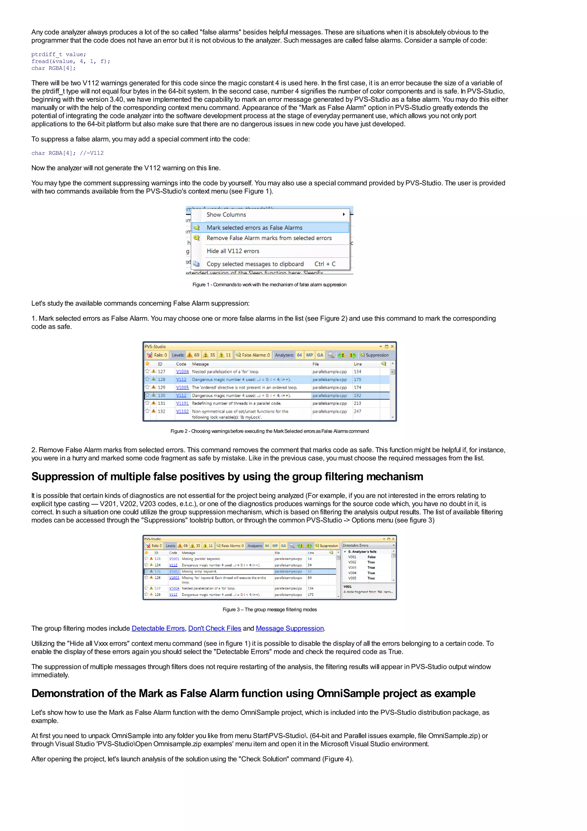 Any code analyzer always produces a lot of the so called "false alarms" besides helpful messages. These are situations when it is absolutely obvious to the
programmer that the code does not have an error but it is not obvious to the analyzer. Such messages are called false alarms. Consider a sample of code:
ptrdiff_t value;
fread(&value, 4, 1, f);
char RGBA[4];

There will be two V112 warnings generated for this code since the magic constant 4 is used here. In the first case, it is an error because the size of a variable of
the ptrdiff_t type will not equal four bytes in the 64-bit system. In the second case, number 4 signifies the number of color components and is safe. In PVS-Studio,
beginning with the version 3.40, we have implemented the capability to mark an error message generated by PVS-Studio as a false alarm. You may do this either
manually or with the help of the corresponding context menu command. Appearance of the "Mark as False Alarm" option in PVS-Studio greatly extends the
potential of integrating the code analyzer into the software development process at the stage of everyday permanent use, which allows you not only port
applications to the 64-bit platform but also make sure that there are no dangerous issues in new code you have just developed.
To suppress a false alarm, you may add a special comment into the code:
char RGBA[4]; //-V112

Now the analyzer will not generate the V112 warning on this line.
You may type the comment suppressing warnings into the code by yourself. You may also use a special command provided by PVS-Studio. The user is provided
with two commands available from the PVS-Studio's context menu (see Figure 1).




                                                           Figure 1 - Commands to work with the mechanism of false alarm suppression


Let's study the available commands concerning False Alarm suppression:
1. Mark selected errors as False Alarm. You may choose one or more false alarms in the list (see Figure 2) and use this command to mark the corresponding
code as safe.




                                                 Figure 2 - Choosing warnings before executing the Mark Selected errors as False Alarms command


2. Remove False Alarm marks from selected errors. This command removes the comment that marks code as safe. This function might be helpful if, for instance,
you were in a hurry and marked some code fragment as safe by mistake. Like in the previous case, you must choose the required messages from the list.

Suppression of multiple false positives by using the group filtering mechanism
It is possible that certain kinds of diagnostics are not essential for the project being analyzed (For example, if you are not interested in the errors relating to
explicit type casting — V201, V202, V203 codes, e.t.c.), or one of the diagnostics produces warnings for the source code which, you have no doubt in it, is
correct. In such a situation one could utilize the group suppression mechanism, which is based on filtering the analysis output results. The list of available filtering
modes can be accessed through the "Suppressions" toolstrip button, or through the common PVS-Studio -> Options menu (see figure 3)




                                                                         Figure 3 – The group message filtering modes


The group filtering modes include Detectable Errors, Don't Check Files and Message Suppression.
Utilizing the "Hide all Vxxx errors" context menu command (see in figure 1) it is possible to disable the display of all the errors belonging to a certain code. To
enable the display of these errors again you should select the "Detectable Errors" mode and check the required code as True.
The suppression of multiple messages through filters does not require restarting of the analysis, the filtering results will appear in PVS-Studio output window
immediately.

Demonstration of the Mark as False Alarm function using OmniSample project as example
Let's show how to use the Mark as False Alarm function with the demo OmniSample project, which is included into the PVS-Studio distribution package, as
example.
At first you need to unpack OmniSample into any folder you like from menu StartPVS-Studio. (64-bit and Parallel issues example, file OmniSample.zip) or
through Visual Studio 'PVS-StudioOpen Omnisample.zip examples' menu item and open it in the Microsoft Visual Studio environment.
After opening the project, let's launch analysis of the solution using the "Check Solution" command (Figure 4).
 