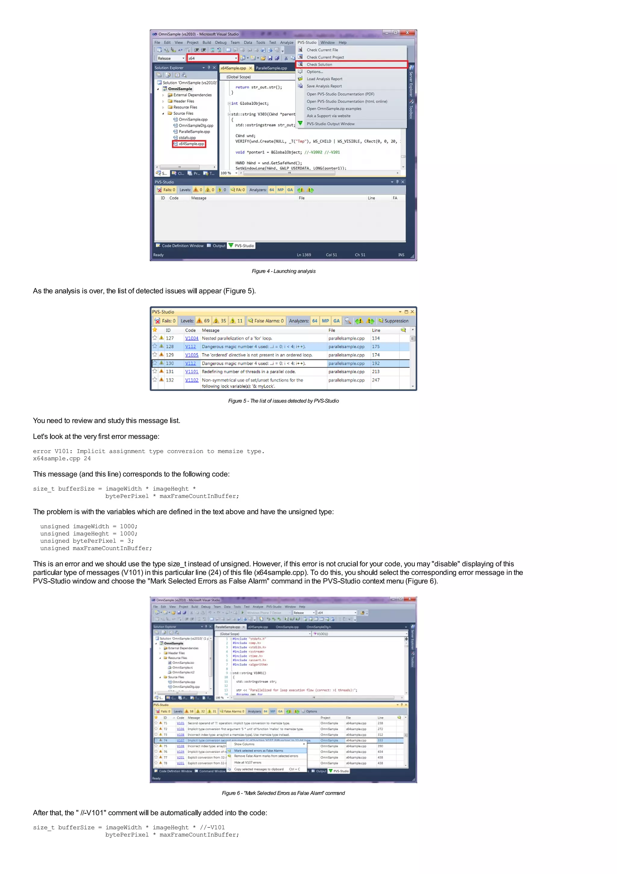Figure 4 - Launching analysis


As the analysis is over, the list of detected issues will appear (Figure 5).




                                                                  Figure 5 - The list of issues detected by PVS-Studio


You need to review and study this message list.
Let's look at the very first error message:
error V101: Implicit assignment type conversion to memsize type.
x64sample.cpp 24

This message (and this line) corresponds to the following code:
size_t bufferSize = imageWidth * imageHeght *
                    bytePerPixel * maxFrameCountInBuffer;

The problem is with the variables which are defined in the text above and have the unsigned type:
  unsigned   imageWidth = 1000;
  unsigned   imageHeght = 1000;
  unsigned   bytePerPixel = 3;
  unsigned   maxFrameCountInBuffer;

This is an error and we should use the type size_t instead of unsigned. However, if this error is not crucial for your code, you may "disable" displaying of this
particular type of messages (V101) in this particular line (24) of this file (x64sample.cpp). To do this, you should select the corresponding error message in the
PVS-Studio window and choose the "Mark Selected Errors as False Alarm" command in the PVS-Studio context menu (Figure 6).




                                                                Figure 6 - "Mark Selected Errors as False Alarm com and
                                                                                                               "   m


After that, the " //-V101" comment will be automatically added into the code:
size_t bufferSize = imageWidth * imageHeght * //-V101
                    bytePerPixel * maxFrameCountInBuffer;
 