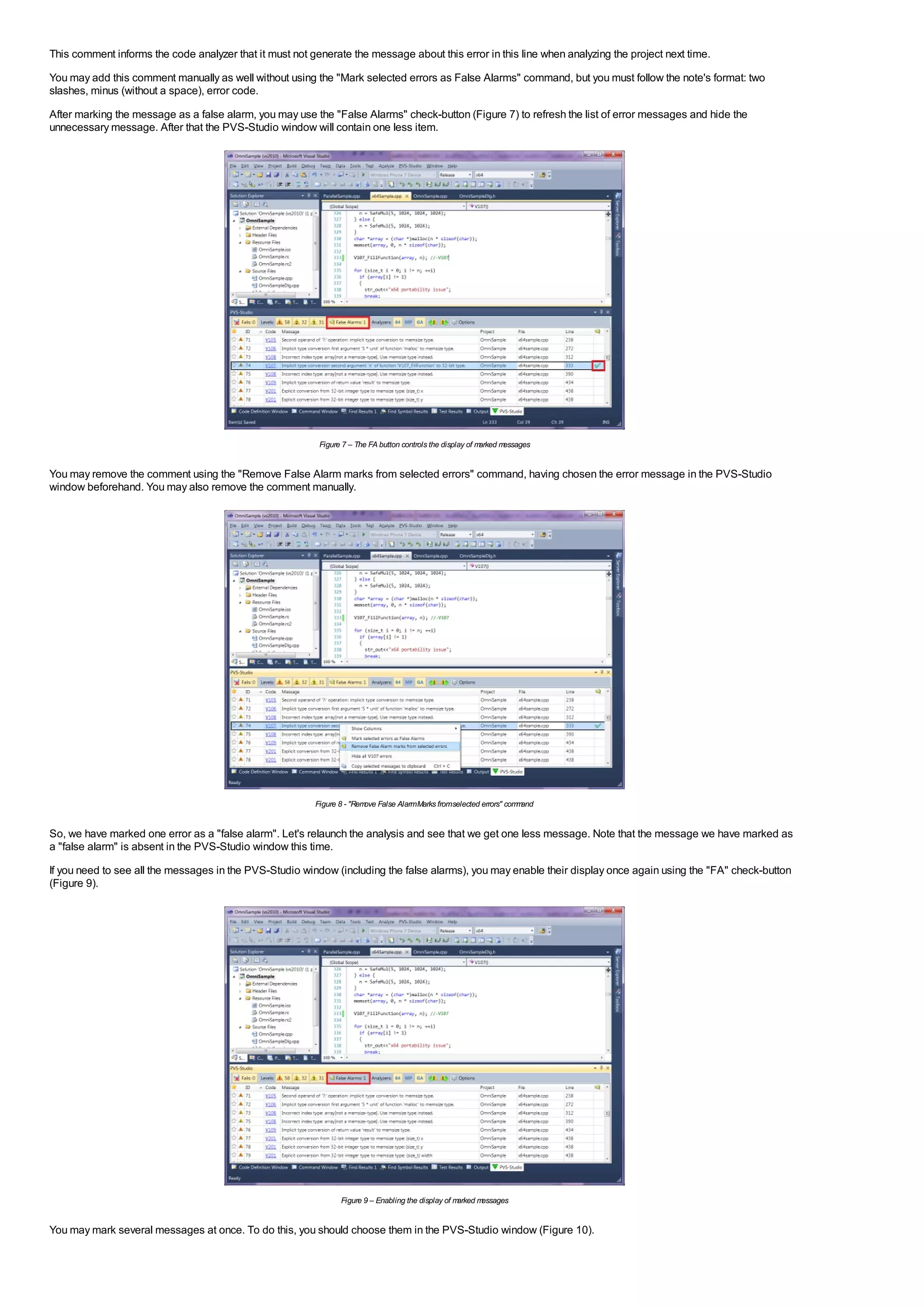 This comment informs the code analyzer that it must not generate the message about this error in this line when analyzing the project next time.
You may add this comment manually as well without using the "Mark selected errors as False Alarms" command, but you must follow the note's format: two
slashes, minus (without a space), error code.
After marking the message as a false alarm, you may use the "False Alarms" check-button (Figure 7) to refresh the list of error messages and hide the
unnecessary message. After that the PVS-Studio window will contain one less item.




                                                          Figure 7 – The FA button controls the display of marked messages


You may remove the comment using the "Remove False Alarm marks from selected errors" command, having chosen the error message in the PVS-Studio
window beforehand. You may also remove the comment manually.




                                                         Figure 8 - "Rem False AlarmMarks fromselected errors" com and
                                                                        ove                                       m


So, we have marked one error as a "false alarm". Let's relaunch the analysis and see that we get one less message. Note that the message we have marked as
a "false alarm" is absent in the PVS-Studio window this time.
If you need to see all the messages in the PVS-Studio window (including the false alarms), you may enable their display once again using the "FA" check-button
(Figure 9).




                                                                Figure 9 – Enabling the display of marked messages


You may mark several messages at once. To do this, you should choose them in the PVS-Studio window (Figure 10).
 