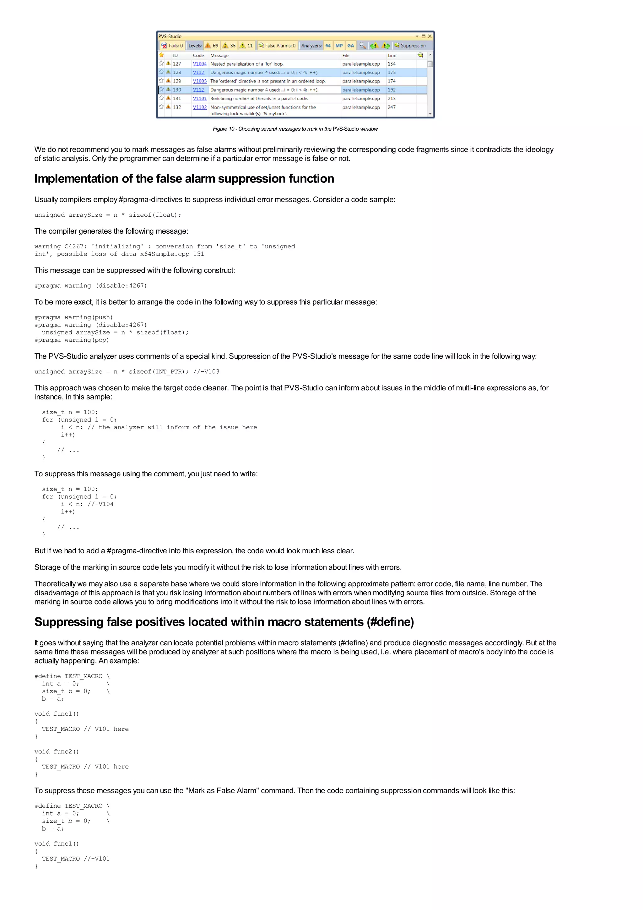 Figure 10 - Choosing several messages to m in the PVS-Studio window
                                                                                                   ark


We do not recommend you to mark messages as false alarms without preliminarily reviewing the corresponding code fragments since it contradicts the ideology
of static analysis. Only the programmer can determine if a particular error message is false or not.

Implementation of the false alarm suppression function
Usually compilers employ #pragma-directives to suppress individual error messages. Consider a code sample:
unsigned arraySize = n * sizeof(float);

The compiler generates the following message:
warning C4267: 'initializing' : conversion from 'size_t' to 'unsigned
int', possible loss of data x64Sample.cpp 151

This message can be suppressed with the following construct:
#pragma warning (disable:4267)

To be more exact, it is better to arrange the code in the following way to suppress this particular message:
#pragma warning(push)
#pragma warning (disable:4267)
  unsigned arraySize = n * sizeof(float);
#pragma warning(pop)

The PVS-Studio analyzer uses comments of a special kind. Suppression of the PVS-Studio's message for the same code line will look in the following way:
unsigned arraySize = n * sizeof(INT_PTR); //-V103

This approach was chosen to make the target code cleaner. The point is that PVS-Studio can inform about issues in the middle of multi-line expressions as, for
instance, in this sample:
  size_t n = 100;
  for (unsigned i = 0;
       i < n; // the analyzer will inform of the issue here
       i++)
  {
      // ...
  }

To suppress this message using the comment, you just need to write:
  size_t n = 100;
  for (unsigned i = 0;
       i < n; //-V104
       i++)
  {
      // ...
  }

But if we had to add a #pragma-directive into this expression, the code would look much less clear.
Storage of the marking in source code lets you modify it without the risk to lose information about lines with errors.
Theoretically we may also use a separate base where we could store information in the following approximate pattern: error code, file name, line number. The
disadvantage of this approach is that you risk losing information about numbers of lines with errors when modifying source files from outside. Storage of the
marking in source code allows you to bring modifications into it without the risk to lose information about lines with errors.

Suppressing false positives located within macro statements (#define)
It goes without saying that the analyzer can locate potential problems within macro statements (#define) and produce diagnostic messages accordingly. But at the
same time these messages will be produced by analyzer at such positions where the macro is being used, i.e. where placement of macro's body into the code is
actually happening. An example:
#define TEST_MACRO 
  int a = 0;       
  size_t b = 0;    
  b = a;
void func1()
{
  TEST_MACRO // V101 here
}
void func2()
{
  TEST_MACRO // V101 here
}

To suppress these messages you can use the "Mark as False Alarm" command. Then the code containing suppression commands will look like this:
#define TEST_MACRO 
  int a = 0;       
  size_t b = 0;    
  b = a;
void func1()
{
  TEST_MACRO //-V101
}
 