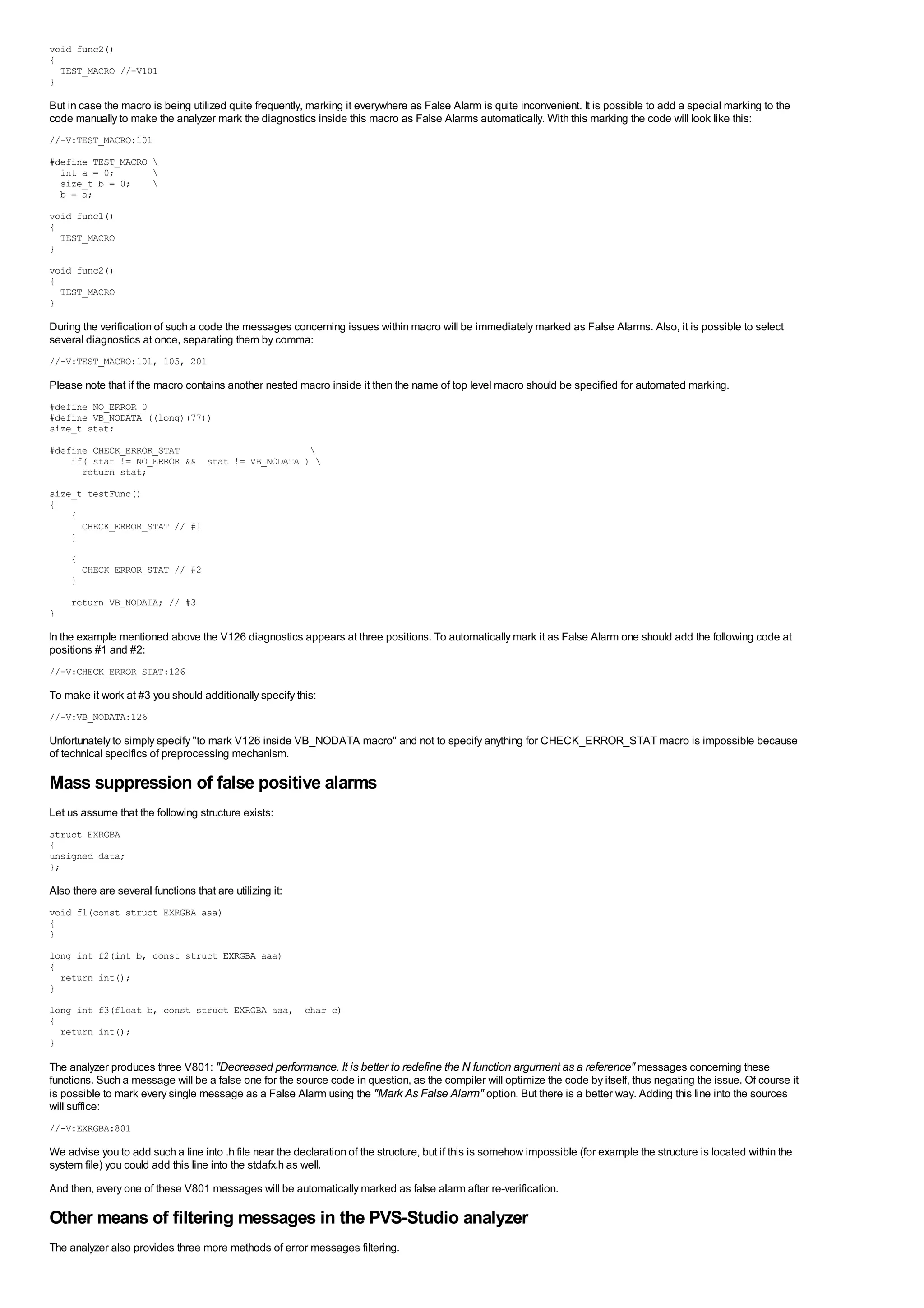 void func2()
{
  TEST_MACRO //-V101
}

But in case the macro is being utilized quite frequently, marking it everywhere as False Alarm is quite inconvenient. It is possible to add a special marking to the
code manually to make the analyzer mark the diagnostics inside this macro as False Alarms automatically. With this marking the code will look like this:
//-V:TEST_MACRO:101

#define TEST_MACRO 
  int a = 0;       
  size_t b = 0;    
  b = a;
void func1()
{
  TEST_MACRO
}
void func2()
{
  TEST_MACRO
}

During the verification of such a code the messages concerning issues within macro will be immediately marked as False Alarms. Also, it is possible to select
several diagnostics at once, separating them by comma:
//-V:TEST_MACRO:101, 105, 201

Please note that if the macro contains another nested macro inside it then the name of top level macro should be specified for automated marking.
#define NO_ERROR 0
#define VB_NODATA ((long)(77))
size_t stat;
#define CHECK_ERROR_STAT                       
    if( stat != NO_ERROR && stat != VB_NODATA ) 
      return stat;
size_t testFunc()
{
    {
      CHECK_ERROR_STAT // #1
    }
     {
         CHECK_ERROR_STAT // #2
     }
     return VB_NODATA; // #3
}

In the example mentioned above the V126 diagnostics appears at three positions. To automatically mark it as False Alarm one should add the following code at
positions #1 and #2:
//-V:CHECK_ERROR_STAT:126

To make it work at #3 you should additionally specify this:
//-V:VB_NODATA:126

Unfortunately to simply specify "to mark V126 inside VB_NODATA macro" and not to specify anything for CHECK_ERROR_STAT macro is impossible because
of technical specifics of preprocessing mechanism.

Mass suppression of false positive alarms
Let us assume that the following structure exists:
struct EXRGBA
{
unsigned data;
};

Also there are several functions that are utilizing it:
void f1(const struct EXRGBA aaa)
{
}
long int f2(int b, const struct EXRGBA aaa)
{
  return int();
}

long int f3(float b, const struct EXRGBA aaa, char c)
{
  return int();
}

The analyzer produces three V801: "Decreased performance. It is better to redefine the N function argument as a reference" messages concerning these
functions. Such a message will be a false one for the source code in question, as the compiler will optimize the code by itself, thus negating the issue. Of course it
is possible to mark every single message as a False Alarm using the "Mark As False Alarm" option. But there is a better way. Adding this line into the sources
will suffice:
//-V:EXRGBA:801

We advise you to add such a line into .h file near the declaration of the structure, but if this is somehow impossible (for example the structure is located within the
system file) you could add this line into the stdafx.h as well.
And then, every one of these V801 messages will be automatically marked as false alarm after re-verification.

Other means of filtering messages in the PVS-Studio analyzer
The analyzer also provides three more methods of error messages filtering.
 