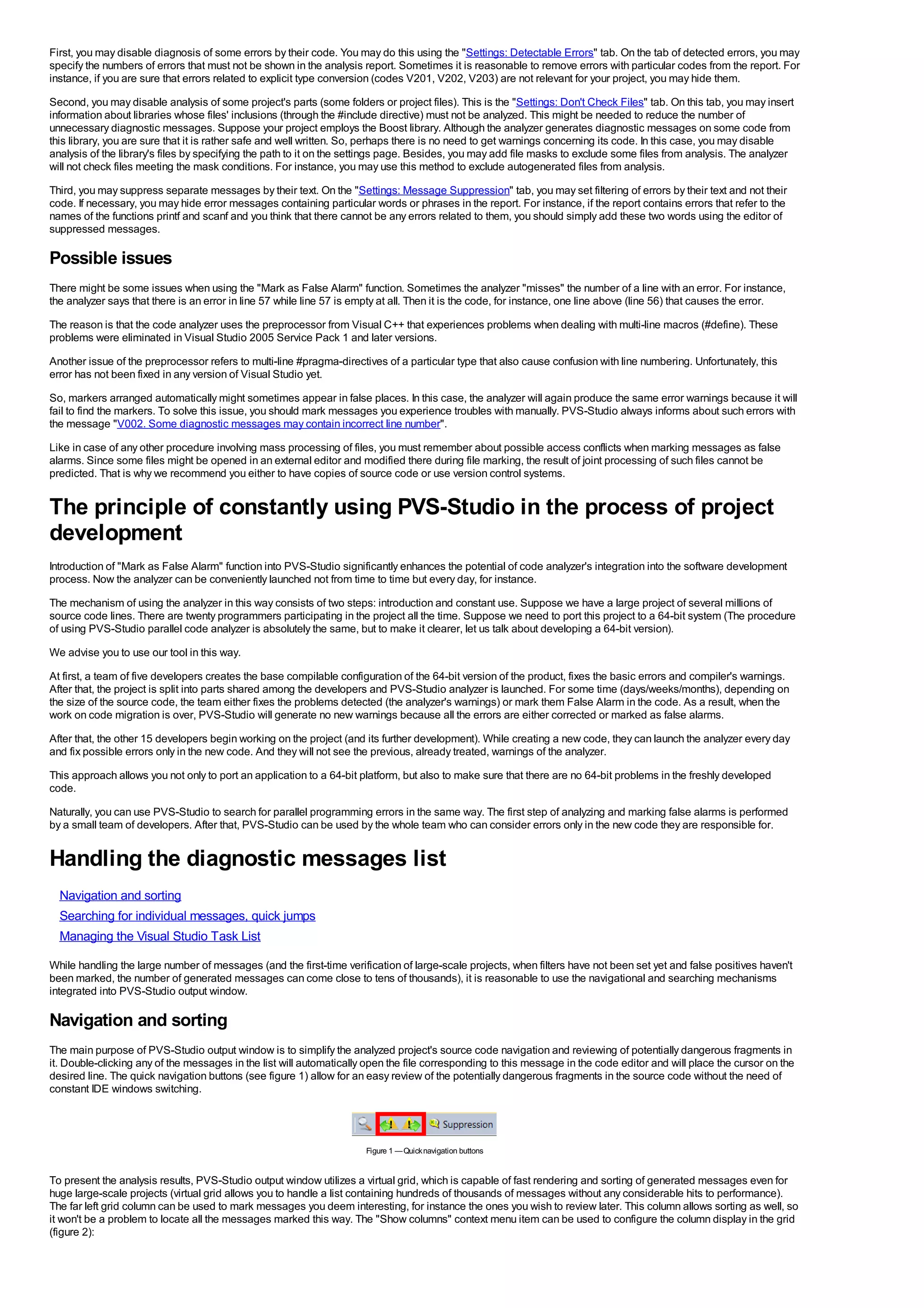 First, you may disable diagnosis of some errors by their code. You may do this using the "Settings: Detectable Errors" tab. On the tab of detected errors, you may
specify the numbers of errors that must not be shown in the analysis report. Sometimes it is reasonable to remove errors with particular codes from the report. For
instance, if you are sure that errors related to explicit type conversion (codes V201, V202, V203) are not relevant for your project, you may hide them.
Second, you may disable analysis of some project's parts (some folders or project files). This is the "Settings: Don't Check Files" tab. On this tab, you may insert
information about libraries whose files' inclusions (through the #include directive) must not be analyzed. This might be needed to reduce the number of
unnecessary diagnostic messages. Suppose your project employs the Boost library. Although the analyzer generates diagnostic messages on some code from
this library, you are sure that it is rather safe and well written. So, perhaps there is no need to get warnings concerning its code. In this case, you may disable
analysis of the library's files by specifying the path to it on the settings page. Besides, you may add file masks to exclude some files from analysis. The analyzer
will not check files meeting the mask conditions. For instance, you may use this method to exclude autogenerated files from analysis.
Third, you may suppress separate messages by their text. On the "Settings: Message Suppression" tab, you may set filtering of errors by their text and not their
code. If necessary, you may hide error messages containing particular words or phrases in the report. For instance, if the report contains errors that refer to the
names of the functions printf and scanf and you think that there cannot be any errors related to them, you should simply add these two words using the editor of
suppressed messages.

Possible issues
There might be some issues when using the "Mark as False Alarm" function. Sometimes the analyzer "misses" the number of a line with an error. For instance,
the analyzer says that there is an error in line 57 while line 57 is empty at all. Then it is the code, for instance, one line above (line 56) that causes the error.
The reason is that the code analyzer uses the preprocessor from Visual C++ that experiences problems when dealing with multi-line macros (#define). These
problems were eliminated in Visual Studio 2005 Service Pack 1 and later versions.
Another issue of the preprocessor refers to multi-line #pragma-directives of a particular type that also cause confusion with line numbering. Unfortunately, this
error has not been fixed in any version of Visual Studio yet.
So, markers arranged automatically might sometimes appear in false places. In this case, the analyzer will again produce the same error warnings because it will
fail to find the markers. To solve this issue, you should mark messages you experience troubles with manually. PVS-Studio always informs about such errors with
the message "V002. Some diagnostic messages may contain incorrect line number".
Like in case of any other procedure involving mass processing of files, you must remember about possible access conflicts when marking messages as false
alarms. Since some files might be opened in an external editor and modified there during file marking, the result of joint processing of such files cannot be
predicted. That is why we recommend you either to have copies of source code or use version control systems.


The principle of constantly using PVS-Studio in the process of project
development
Introduction of "Mark as False Alarm" function into PVS-Studio significantly enhances the potential of code analyzer's integration into the software development
process. Now the analyzer can be conveniently launched not from time to time but every day, for instance.
The mechanism of using the analyzer in this way consists of two steps: introduction and constant use. Suppose we have a large project of several millions of
source code lines. There are twenty programmers participating in the project all the time. Suppose we need to port this project to a 64-bit system (The procedure
of using PVS-Studio parallel code analyzer is absolutely the same, but to make it clearer, let us talk about developing a 64-bit version).
We advise you to use our tool in this way.
At first, a team of five developers creates the base compilable configuration of the 64-bit version of the product, fixes the basic errors and compiler's warnings.
After that, the project is split into parts shared among the developers and PVS-Studio analyzer is launched. For some time (days/weeks/months), depending on
the size of the source code, the team either fixes the problems detected (the analyzer's warnings) or mark them False Alarm in the code. As a result, when the
work on code migration is over, PVS-Studio will generate no new warnings because all the errors are either corrected or marked as false alarms.
After that, the other 15 developers begin working on the project (and its further development). While creating a new code, they can launch the analyzer every day
and fix possible errors only in the new code. And they will not see the previous, already treated, warnings of the analyzer.
This approach allows you not only to port an application to a 64-bit platform, but also to make sure that there are no 64-bit problems in the freshly developed
code.
Naturally, you can use PVS-Studio to search for parallel programming errors in the same way. The first step of analyzing and marking false alarms is performed
by a small team of developers. After that, PVS-Studio can be used by the whole team who can consider errors only in the new code they are responsible for.


Handling the diagnostic messages list
  Navigation and sorting
  Searching for individual messages, quick jumps
  Managing the Visual Studio Task List

While handling the large number of messages (and the first-time verification of large-scale projects, when filters have not been set yet and false positives haven't
been marked, the number of generated messages can come close to tens of thousands), it is reasonable to use the navigational and searching mechanisms
integrated into PVS-Studio output window.

Navigation and sorting
The main purpose of PVS-Studio output window is to simplify the analyzed project's source code navigation and reviewing of potentially dangerous fragments in
it. Double-clicking any of the messages in the list will automatically open the file corresponding to this message in the code editor and will place the cursor on the
desired line. The quick navigation buttons (see figure 1) allow for an easy review of the potentially dangerous fragments in the source code without the need of
constant IDE windows switching.




                                                                      Figure 1 — Quick navigation buttons


To present the analysis results, PVS-Studio output window utilizes a virtual grid, which is capable of fast rendering and sorting of generated messages even for
huge large-scale projects (virtual grid allows you to handle a list containing hundreds of thousands of messages without any considerable hits to performance).
The far left grid column can be used to mark messages you deem interesting, for instance the ones you wish to review later. This column allows sorting as well, so
it won't be a problem to locate all the messages marked this way. The "Show columns" context menu item can be used to configure the column display in the grid
(figure 2):
 