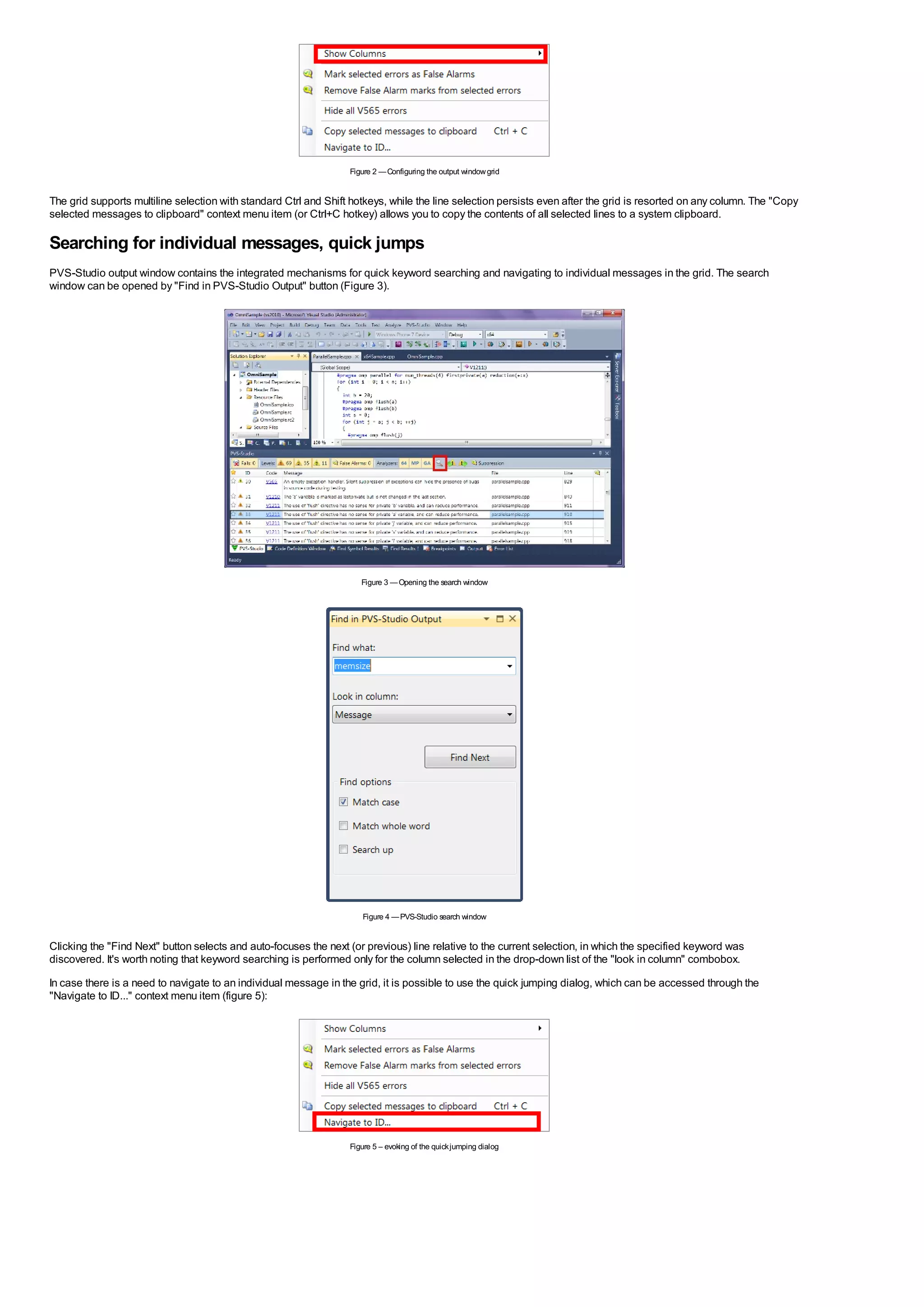 Figure 2 — Configuring the output window grid


The grid supports multiline selection with standard Ctrl and Shift hotkeys, while the line selection persists even after the grid is resorted on any column. The "Copy
selected messages to clipboard" context menu item (or Ctrl+C hotkey) allows you to copy the contents of all selected lines to a system clipboard.

Searching for individual messages, quick jumps
PVS-Studio output window contains the integrated mechanisms for quick keyword searching and navigating to individual messages in the grid. The search
window can be opened by "Find in PVS-Studio Output" button (Figure 3).




                                                                     Figure 3 — Opening the search window




                                                                     Figure 4 — PVS-Studio search window


Clicking the "Find Next" button selects and auto-focuses the next (or previous) line relative to the current selection, in which the specified keyword was
discovered. It's worth noting that keyword searching is performed only for the column selected in the drop-down list of the "look in column" combobox.
In case there is a need to navigate to an individual message in the grid, it is possible to use the quick jumping dialog, which can be accessed through the
"Navigate to ID..." context menu item (figure 5):




                                                                  Figure 5 – evoking of the quick jumping dialog
 