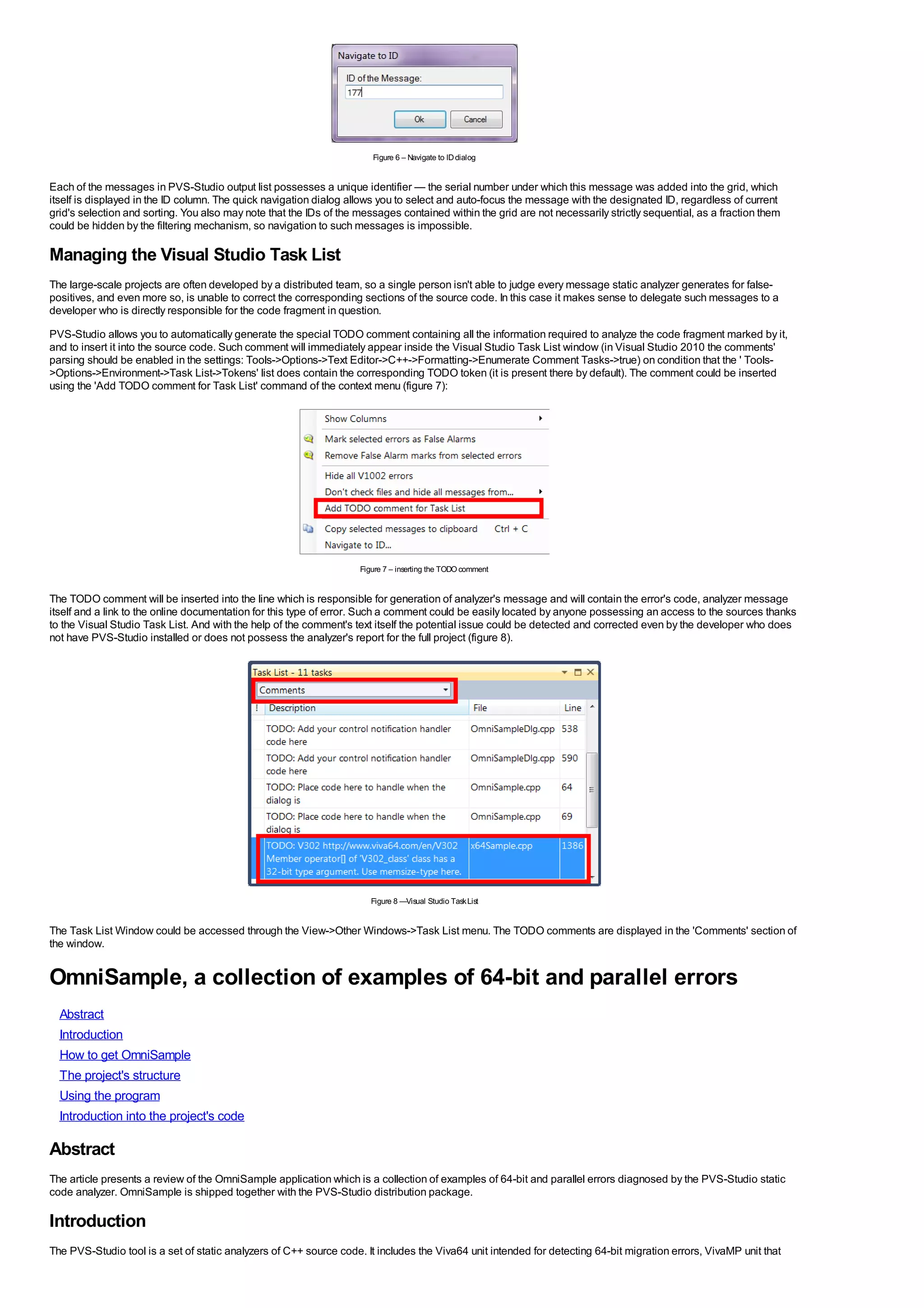 Figure 6 – Navigate to ID dialog


Each of the messages in PVS-Studio output list possesses a unique identifier — the serial number under which this message was added into the grid, which
itself is displayed in the ID column. The quick navigation dialog allows you to select and auto-focus the message with the designated ID, regardless of current
grid's selection and sorting. You also may note that the IDs of the messages contained within the grid are not necessarily strictly sequential, as a fraction them
could be hidden by the filtering mechanism, so navigation to such messages is impossible.

Managing the Visual Studio Task List
The large-scale projects are often developed by a distributed team, so a single person isn't able to judge every message static analyzer generates for false-
positives, and even more so, is unable to correct the corresponding sections of the source code. In this case it makes sense to delegate such messages to a
developer who is directly responsible for the code fragment in question.
PVS-Studio allows you to automatically generate the special TODO comment containing all the information required to analyze the code fragment marked by it,
and to insert it into the source code. Such comment will immediately appear inside the Visual Studio Task List window (in Visual Studio 2010 the comments'
parsing should be enabled in the settings: Tools->Options->Text Editor->C++->Formatting->Enumerate Comment Tasks->true) on condition that the ' Tools-
>Options->Environment->Task List->Tokens' list does contain the corresponding TODO token (it is present there by default). The comment could be inserted
using the 'Add TODO comment for Task List' command of the context menu (figure 7):




                                                                    Figure 7 – inserting the TODO comment


The TODO comment will be inserted into the line which is responsible for generation of analyzer's message and will contain the error's code, analyzer message
itself and a link to the online documentation for this type of error. Such a comment could be easily located by anyone possessing an access to the sources thanks
to the Visual Studio Task List. And with the help of the comment's text itself the potential issue could be detected and corrected even by the developer who does
not have PVS-Studio installed or does not possess the analyzer's report for the full project (figure 8).




                                                                       Figure 8 —Visual Studio Task List


The Task List Window could be accessed through the View->Other Windows->Task List menu. The TODO comments are displayed in the 'Comments' section of
the window.


OmniSample, a collection of examples of 64-bit and parallel errors
  Abstract
  Introduction
  How to get OmniSample
  The project's structure
  Using the program
  Introduction into the project's code

Abstract
The article presents a review of the OmniSample application which is a collection of examples of 64-bit and parallel errors diagnosed by the PVS-Studio static
code analyzer. OmniSample is shipped together with the PVS-Studio distribution package.

Introduction
The PVS-Studio tool is a set of static analyzers of C++ source code. It includes the Viva64 unit intended for detecting 64-bit migration errors, VivaMP unit that
 