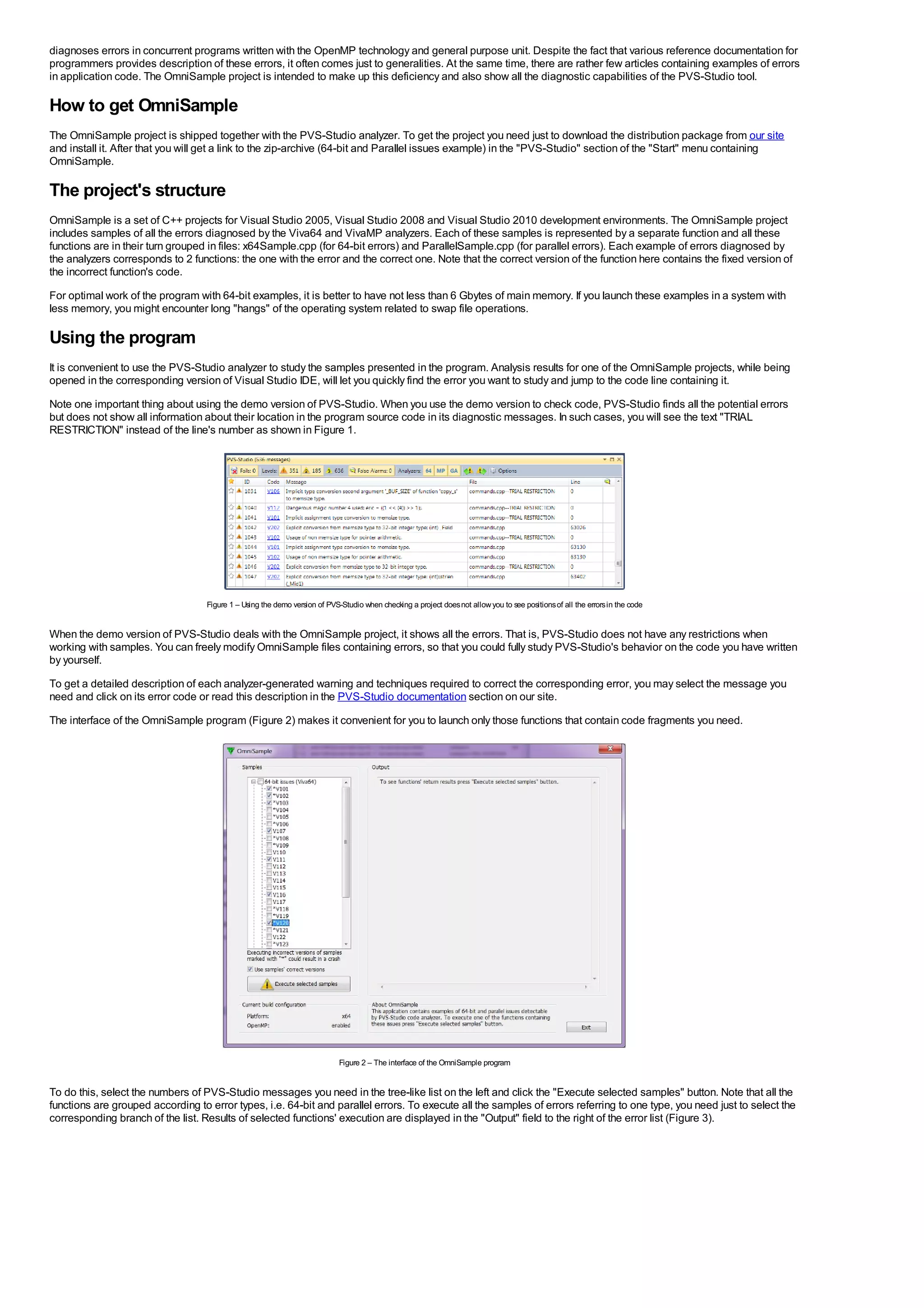 diagnoses errors in concurrent programs written with the OpenMP technology and general purpose unit. Despite the fact that various reference documentation for
programmers provides description of these errors, it often comes just to generalities. At the same time, there are rather few articles containing examples of errors
in application code. The OmniSample project is intended to make up this deficiency and also show all the diagnostic capabilities of the PVS-Studio tool.

How to get OmniSample
The OmniSample project is shipped together with the PVS-Studio analyzer. To get the project you need just to download the distribution package from our site
and install it. After that you will get a link to the zip-archive (64-bit and Parallel issues example) in the "PVS-Studio" section of the "Start" menu containing
OmniSample.

The project's structure
OmniSample is a set of C++ projects for Visual Studio 2005, Visual Studio 2008 and Visual Studio 2010 development environments. The OmniSample project
includes samples of all the errors diagnosed by the Viva64 and VivaMP analyzers. Each of these samples is represented by a separate function and all these
functions are in their turn grouped in files: x64Sample.cpp (for 64-bit errors) and ParallelSample.cpp (for parallel errors). Each example of errors diagnosed by
the analyzers corresponds to 2 functions: the one with the error and the correct one. Note that the correct version of the function here contains the fixed version of
the incorrect function's code.
For optimal work of the program with 64-bit examples, it is better to have not less than 6 Gbytes of main memory. If you launch these examples in a system with
less memory, you might encounter long "hangs" of the operating system related to swap file operations.

Using the program
It is convenient to use the PVS-Studio analyzer to study the samples presented in the program. Analysis results for one of the OmniSample projects, while being
opened in the corresponding version of Visual Studio IDE, will let you quickly find the error you want to study and jump to the code line containing it.
Note one important thing about using the demo version of PVS-Studio. When you use the demo version to check code, PVS-Studio finds all the potential errors
but does not show all information about their location in the program source code in its diagnostic messages. In such cases, you will see the text "TRIAL
RESTRICTION" instead of the line's number as shown in Figure 1.




                                   Figure 1 – Using the demo version of PVS-Studio when checking a project does not allow you to see positions of all the errors in the code


When the demo version of PVS-Studio deals with the OmniSample project, it shows all the errors. That is, PVS-Studio does not have any restrictions when
working with samples. You can freely modify OmniSample files containing errors, so that you could fully study PVS-Studio's behavior on the code you have written
by yourself.
To get a detailed description of each analyzer-generated warning and techniques required to correct the corresponding error, you may select the message you
need and click on its error code or read this description in the PVS-Studio documentation section on our site.
The interface of the OmniSample program (Figure 2) makes it convenient for you to launch only those functions that contain code fragments you need.




                                                                            Figure 2 – The interface of the OmniSample program


To do this, select the numbers of PVS-Studio messages you need in the tree-like list on the left and click the "Execute selected samples" button. Note that all the
functions are grouped according to error types, i.e. 64-bit and parallel errors. To execute all the samples of errors referring to one type, you need just to select the
corresponding branch of the list. Results of selected functions' execution are displayed in the "Output" field to the right of the error list (Figure 3).
 