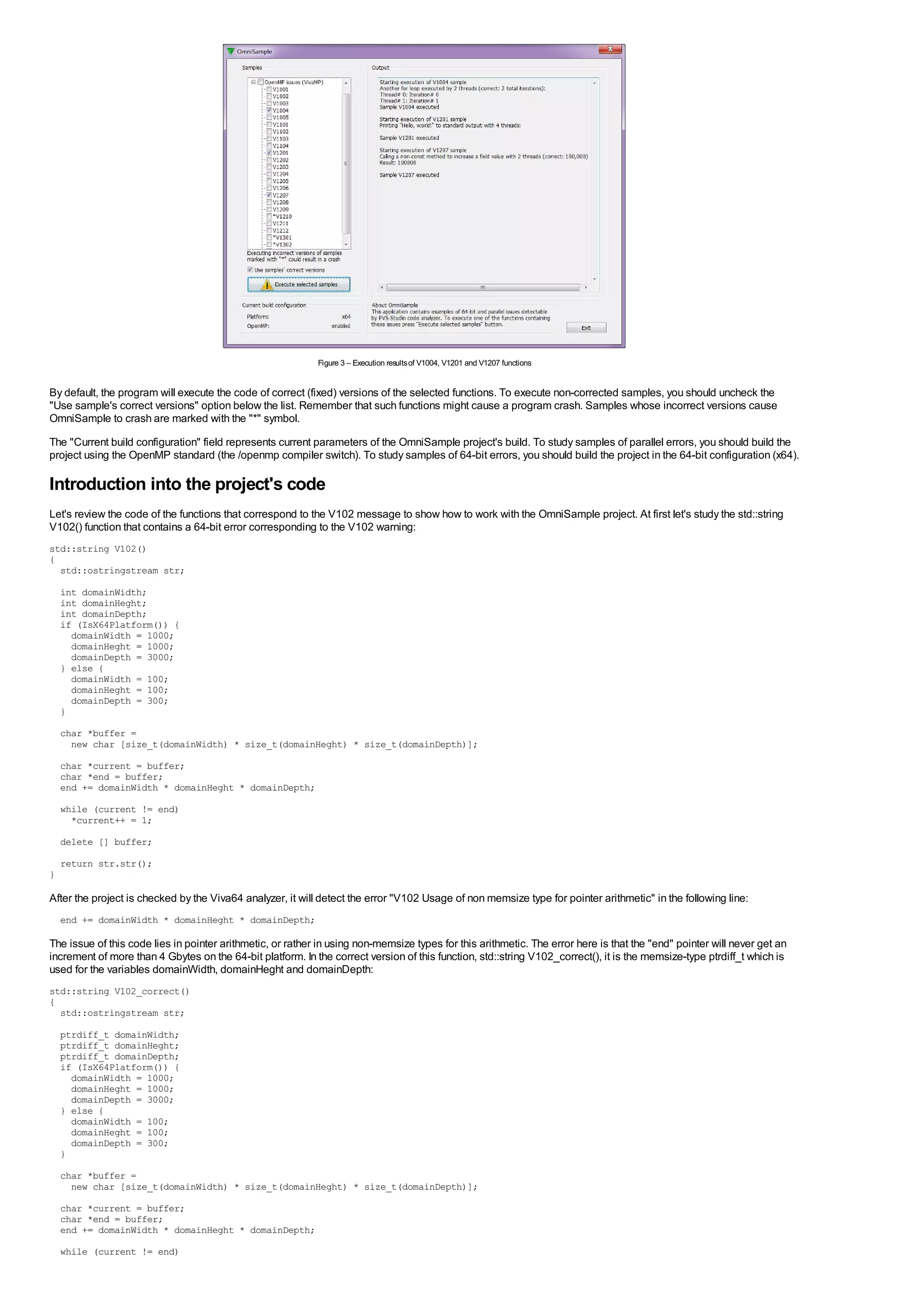 Figure 3 – Execution results of V1004, V1201 and V1207 functions


By default, the program will execute the code of correct (fixed) versions of the selected functions. To execute non-corrected samples, you should uncheck the
"Use sample's correct versions" option below the list. Remember that such functions might cause a program crash. Samples whose incorrect versions cause
OmniSample to crash are marked with the "*" symbol.
The "Current build configuration" field represents current parameters of the OmniSample project's build. To study samples of parallel errors, you should build the
project using the OpenMP standard (the /openmp compiler switch). To study samples of 64-bit errors, you should build the project in the 64-bit configuration (x64).

Introduction into the project's code
Let's review the code of the functions that correspond to the V102 message to show how to work with the OmniSample project. At first let's study the std::string
V102() function that contains a 64-bit error corresponding to the V102 warning:
std::string V102()
{
  std::ostringstream str;
    int domainWidth;
    int domainHeght;
    int domainDepth;
    if (IsX64Platform()) {
      domainWidth = 1000;
      domainHeght = 1000;
      domainDepth = 3000;
    } else {
      domainWidth = 100;
      domainHeght = 100;
      domainDepth = 300;
    }
    char *buffer =
      new char [size_t(domainWidth) * size_t(domainHeght) * size_t(domainDepth)];
    char *current = buffer;
    char *end = buffer;
    end += domainWidth * domainHeght * domainDepth;

    while (current != end)
      *current++ = 1;
    delete [] buffer;
    return str.str();
}

After the project is checked by the Viva64 analyzer, it will detect the error "V102 Usage of non memsize type for pointer arithmetic" in the following line:
    end += domainWidth * domainHeght * domainDepth;

The issue of this code lies in pointer arithmetic, or rather in using non-memsize types for this arithmetic. The error here is that the "end" pointer will never get an
increment of more than 4 Gbytes on the 64-bit platform. In the correct version of this function, std::string V102_correct(), it is the memsize-type ptrdiff_t which is
used for the variables domainWidth, domainHeght and domainDepth:
std::string V102_correct()
{
  std::ostringstream str;
    ptrdiff_t domainWidth;
    ptrdiff_t domainHeght;
    ptrdiff_t domainDepth;
    if (IsX64Platform()) {
      domainWidth = 1000;
      domainHeght = 1000;
      domainDepth = 3000;
    } else {
      domainWidth = 100;
      domainHeght = 100;
      domainDepth = 300;
    }
    char *buffer =
      new char [size_t(domainWidth) * size_t(domainHeght) * size_t(domainDepth)];

    char *current = buffer;
    char *end = buffer;
    end += domainWidth * domainHeght * domainDepth;
    while (current != end)
 