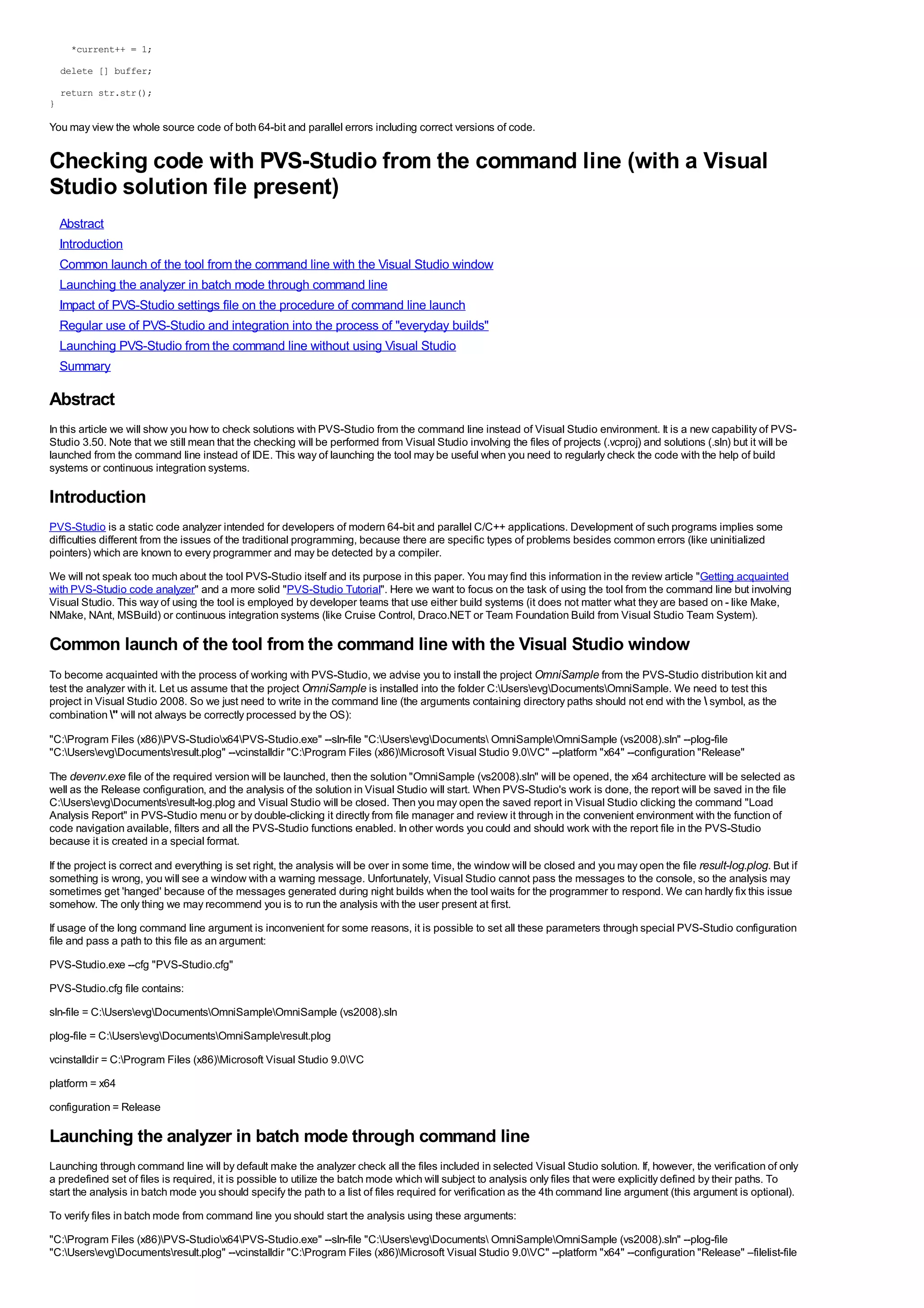 *current++ = 1;
    delete [] buffer;

    return str.str();
}

You may view the whole source code of both 64-bit and parallel errors including correct versions of code.


Checking code with PVS-Studio from the command line (with a Visual
Studio solution file present)
    Abstract
    Introduction
    Common launch of the tool from the command line with the Visual Studio window
    Launching the analyzer in batch mode through command line
    Impact of PVS-Studio settings file on the procedure of command line launch
    Regular use of PVS-Studio and integration into the process of "everyday builds"
    Launching PVS-Studio from the command line without using Visual Studio
    Summary

Abstract
In this article we will show you how to check solutions with PVS-Studio from the command line instead of Visual Studio environment. It is a new capability of PVS-
Studio 3.50. Note that we still mean that the checking will be performed from Visual Studio involving the files of projects (.vcproj) and solutions (.sln) but it will be
launched from the command line instead of IDE. This way of launching the tool may be useful when you need to regularly check the code with the help of build
systems or continuous integration systems.

Introduction
PVS-Studio is a static code analyzer intended for developers of modern 64-bit and parallel C/C++ applications. Development of such programs implies some
difficulties different from the issues of the traditional programming, because there are specific types of problems besides common errors (like uninitialized
pointers) which are known to every programmer and may be detected by a compiler.
We will not speak too much about the tool PVS-Studio itself and its purpose in this paper. You may find this information in the review article "Getting acquainted
with PVS-Studio code analyzer" and a more solid "PVS-Studio Tutorial". Here we want to focus on the task of using the tool from the command line but involving
Visual Studio. This way of using the tool is employed by developer teams that use either build systems (it does not matter what they are based on - like Make,
NMake, NAnt, MSBuild) or continuous integration systems (like Cruise Control, Draco.NET or Team Foundation Build from Visual Studio Team System).

Common launch of the tool from the command line with the Visual Studio window
To become acquainted with the process of working with PVS-Studio, we advise you to install the project OmniSample from the PVS-Studio distribution kit and
test the analyzer with it. Let us assume that the project OmniSample is installed into the folder C:UsersevgDocumentsOmniSample. We need to test this
project in Visual Studio 2008. So we just need to write in the command line (the arguments containing directory paths should not end with the  symbol, as the
combination " will not always be correctly processed by the OS):

"C:Program Files (x86)PVS-Studiox64PVS-Studio.exe" --sln-file "C:UsersevgDocuments OmniSampleOmniSample (vs2008).sln" --plog-file
"C:UsersevgDocumentsresult.plog" --vcinstalldir "C:Program Files (x86)Microsoft Visual Studio 9.0VC" --platform "x64" --configuration "Release"

The devenv.exe file of the required version will be launched, then the solution "OmniSample (vs2008).sln" will be opened, the x64 architecture will be selected as
well as the Release configuration, and the analysis of the solution in Visual Studio will start. When PVS-Studio's work is done, the report will be saved in the file
C:UsersevgDocumentsresult-log.plog and Visual Studio will be closed. Then you may open the saved report in Visual Studio clicking the command "Load
Analysis Report" in PVS-Studio menu or by double-clicking it directly from file manager and review it through in the convenient environment with the function of
code navigation available, filters and all the PVS-Studio functions enabled. In other words you could and should work with the report file in the PVS-Studio
because it is created in a special format.

If the project is correct and everything is set right, the analysis will be over in some time, the window will be closed and you may open the file result-log.plog. But if
something is wrong, you will see a window with a warning message. Unfortunately, Visual Studio cannot pass the messages to the console, so the analysis may
sometimes get 'hanged' because of the messages generated during night builds when the tool waits for the programmer to respond. We can hardly fix this issue
somehow. The only thing we may recommend you is to run the analysis with the user present at first.
If usage of the long command line argument is inconvenient for some reasons, it is possible to set all these parameters through special PVS-Studio configuration
file and pass a path to this file as an argument:
PVS-Studio.exe --cfg "PVS-Studio.cfg"
PVS-Studio.cfg file contains:
sln-file = C:UsersevgDocumentsOmniSampleOmniSample (vs2008).sln
plog-file = C:UsersevgDocumentsOmniSampleresult.plog
vcinstalldir = C:Program Files (x86)Microsoft Visual Studio 9.0VC
platform = x64
configuration = Release

Launching the analyzer in batch mode through command line
Launching through command line will by default make the analyzer check all the files included in selected Visual Studio solution. If, however, the verification of only
a predefined set of files is required, it is possible to utilize the batch mode which will subject to analysis only files that were explicitly defined by their paths. To
start the analysis in batch mode you should specify the path to a list of files required for verification as the 4th command line argument (this argument is optional).
To verify files in batch mode from command line you should start the analysis using these arguments:
"C:Program Files (x86)PVS-Studiox64PVS-Studio.exe" --sln-file "C:UsersevgDocuments OmniSampleOmniSample (vs2008).sln" --plog-file
"C:UsersevgDocumentsresult.plog" --vcinstalldir "C:Program Files (x86)Microsoft Visual Studio 9.0VC" --platform "x64" --configuration "Release" –filelist-file
 
