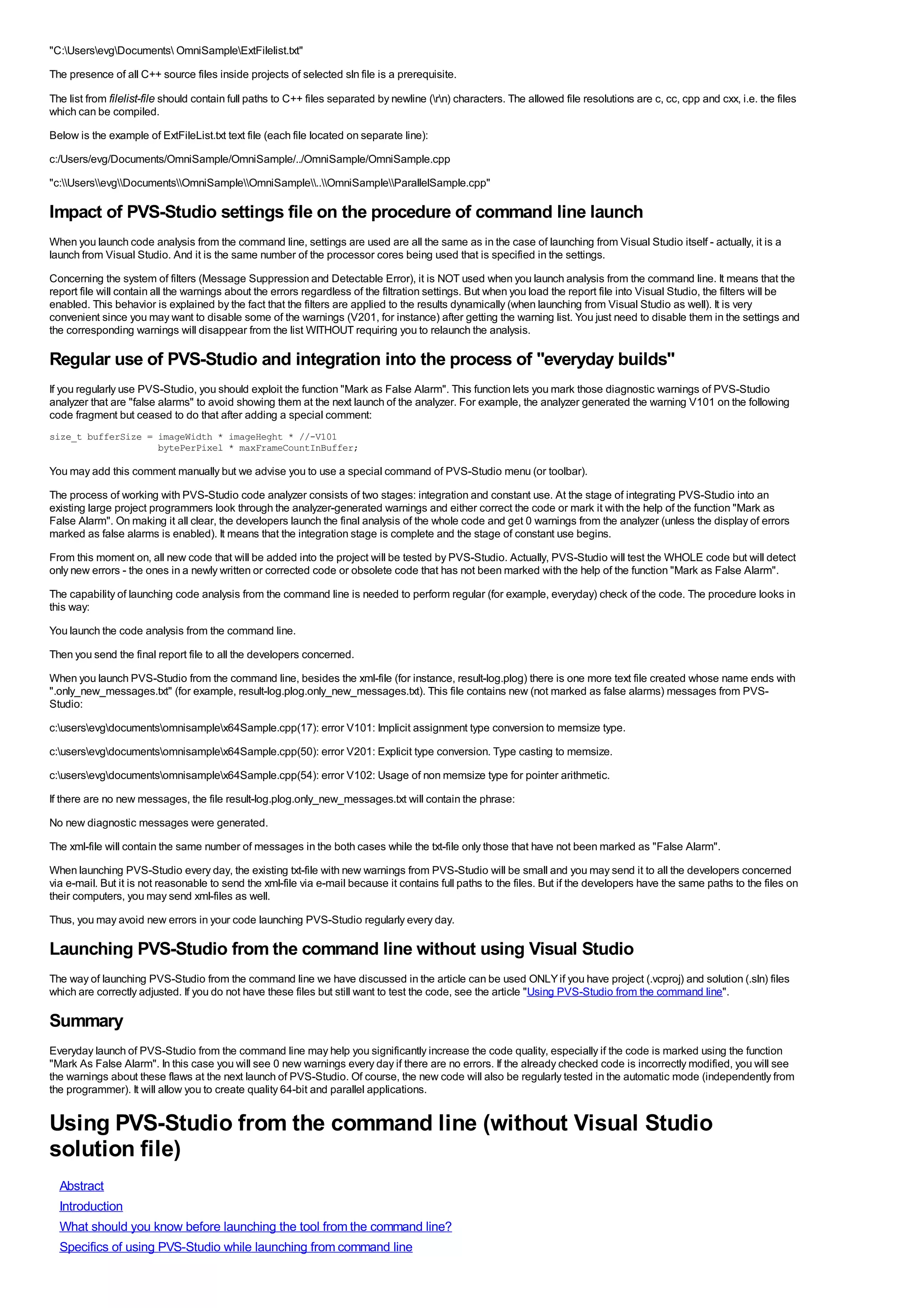 "C:UsersevgDocuments OmniSampleExtFilelist.txt"
The presence of all C++ source files inside projects of selected sln file is a prerequisite.

The list from filelist-file should contain full paths to C++ files separated by newline (rn) characters. The allowed file resolutions are c, cc, cpp and cxx, i.e. the files
which can be compiled.
Below is the example of ExtFileList.txt text file (each file located on separate line):
c:/Users/evg/Documents/OmniSample/OmniSample/../OmniSample/OmniSample.cpp
"c:UsersevgDocumentsOmniSampleOmniSample..OmniSampleParallelSample.cpp"

Impact of PVS-Studio settings file on the procedure of command line launch
When you launch code analysis from the command line, settings are used are all the same as in the case of launching from Visual Studio itself - actually, it is a
launch from Visual Studio. And it is the same number of the processor cores being used that is specified in the settings.
Concerning the system of filters (Message Suppression and Detectable Error), it is NOT used when you launch analysis from the command line. It means that the
report file will contain all the warnings about the errors regardless of the filtration settings. But when you load the report file into Visual Studio, the filters will be
enabled. This behavior is explained by the fact that the filters are applied to the results dynamically (when launching from Visual Studio as well). It is very
convenient since you may want to disable some of the warnings (V201, for instance) after getting the warning list. You just need to disable them in the settings and
the corresponding warnings will disappear from the list WITHOUT requiring you to relaunch the analysis.

Regular use of PVS-Studio and integration into the process of "everyday builds"
If you regularly use PVS-Studio, you should exploit the function "Mark as False Alarm". This function lets you mark those diagnostic warnings of PVS-Studio
analyzer that are "false alarms" to avoid showing them at the next launch of the analyzer. For example, the analyzer generated the warning V101 on the following
code fragment but ceased to do that after adding a special comment:
size_t bufferSize = imageWidth * imageHeght * //-V101
                    bytePerPixel * maxFrameCountInBuffer;

You may add this comment manually but we advise you to use a special command of PVS-Studio menu (or toolbar).
The process of working with PVS-Studio code analyzer consists of two stages: integration and constant use. At the stage of integrating PVS-Studio into an
existing large project programmers look through the analyzer-generated warnings and either correct the code or mark it with the help of the function "Mark as
False Alarm". On making it all clear, the developers launch the final analysis of the whole code and get 0 warnings from the analyzer (unless the display of errors
marked as false alarms is enabled). It means that the integration stage is complete and the stage of constant use begins.
From this moment on, all new code that will be added into the project will be tested by PVS-Studio. Actually, PVS-Studio will test the WHOLE code but will detect
only new errors - the ones in a newly written or corrected code or obsolete code that has not been marked with the help of the function "Mark as False Alarm".
The capability of launching code analysis from the command line is needed to perform regular (for example, everyday) check of the code. The procedure looks in
this way:
You launch the code analysis from the command line.
Then you send the final report file to all the developers concerned.
When you launch PVS-Studio from the command line, besides the xml-file (for instance, result-log.plog) there is one more text file created whose name ends with
".only_new_messages.txt" (for example, result-log.plog.only_new_messages.txt). This file contains new (not marked as false alarms) messages from PVS-
Studio:
c:usersevgdocumentsomnisamplex64Sample.cpp(17): error V101: Implicit assignment type conversion to memsize type.
c:usersevgdocumentsomnisamplex64Sample.cpp(50): error V201: Explicit type conversion. Type casting to memsize.
c:usersevgdocumentsomnisamplex64Sample.cpp(54): error V102: Usage of non memsize type for pointer arithmetic.
If there are no new messages, the file result-log.plog.only_new_messages.txt will contain the phrase:
No new diagnostic messages were generated.
The xml-file will contain the same number of messages in the both cases while the txt-file only those that have not been marked as "False Alarm".
When launching PVS-Studio every day, the existing txt-file with new warnings from PVS-Studio will be small and you may send it to all the developers concerned
via e-mail. But it is not reasonable to send the xml-file via e-mail because it contains full paths to the files. But if the developers have the same paths to the files on
their computers, you may send xml-files as well.
Thus, you may avoid new errors in your code launching PVS-Studio regularly every day.

Launching PVS-Studio from the command line without using Visual Studio
The way of launching PVS-Studio from the command line we have discussed in the article can be used ONLY if you have project (.vcproj) and solution (.sln) files
which are correctly adjusted. If you do not have these files but still want to test the code, see the article "Using PVS-Studio from the command line".

Summary
Everyday launch of PVS-Studio from the command line may help you significantly increase the code quality, especially if the code is marked using the function
"Mark As False Alarm". In this case you will see 0 new warnings every day if there are no errors. If the already checked code is incorrectly modified, you will see
the warnings about these flaws at the next launch of PVS-Studio. Of course, the new code will also be regularly tested in the automatic mode (independently from
the programmer). It will allow you to create quality 64-bit and parallel applications.


Using PVS-Studio from the command line (without Visual Studio
solution file)
  Abstract
  Introduction
  What should you know before launching the tool from the command line?
  Specifics of using PVS-Studio while launching from command line
 