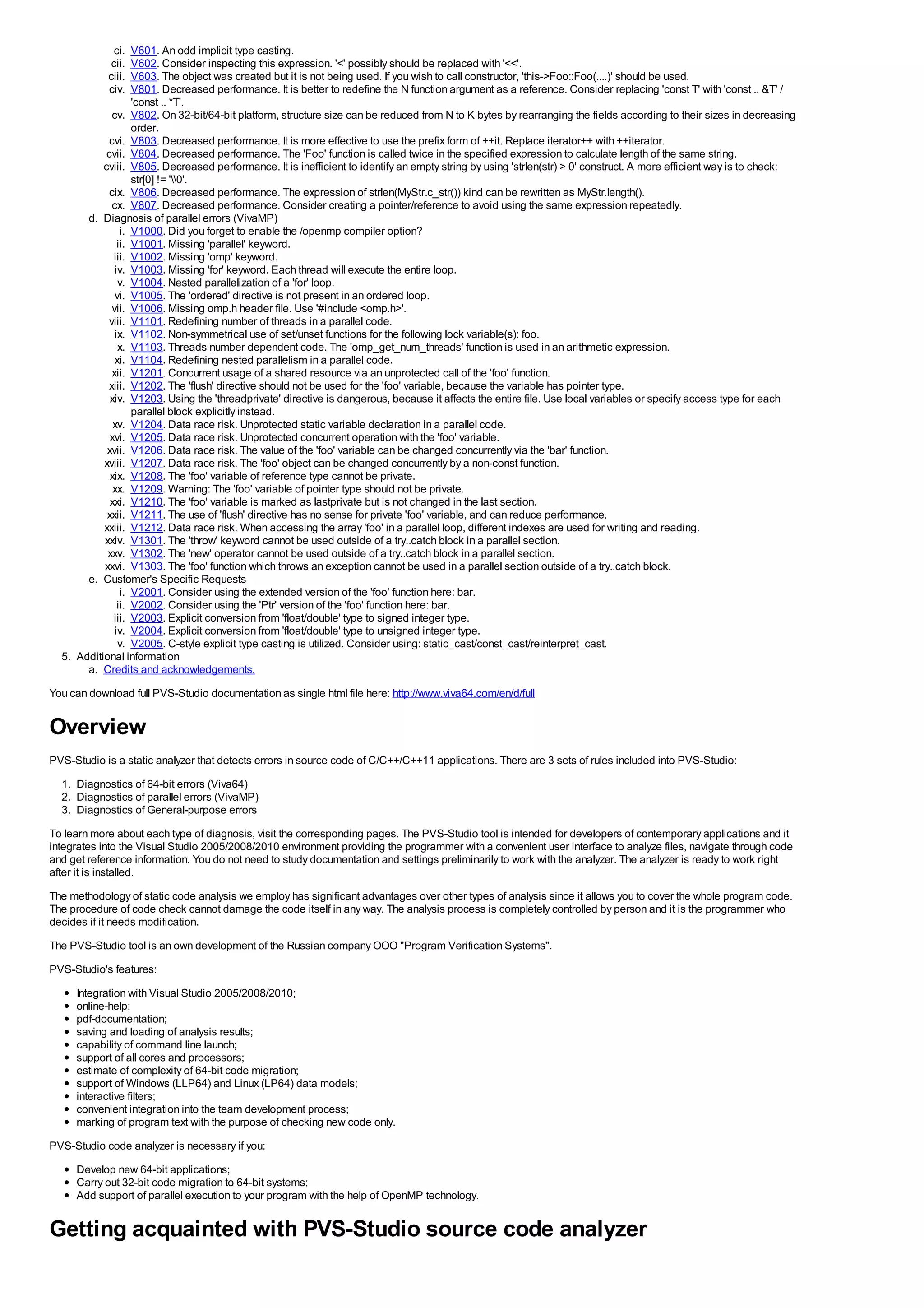 ci.   V601. An odd implicit type casting.
             cii.   V602. Consider inspecting this expression. '<' possibly should be replaced with '<<'.
            ciii.   V603. The object was created but it is not being used. If you wish to call constructor, 'this->Foo::Foo(....)' should be used.
            civ.    V801. Decreased performance. It is better to redefine the N function argument as a reference. Consider replacing 'const T' with 'const .. &T' /
                    'const .. *T'.
              cv. V802. On 32-bit/64-bit platform, structure size can be reduced from N to K bytes by rearranging the fields according to their sizes in decreasing
                    order.
             cvi. V803. Decreased performance. It is more effective to use the prefix form of ++it. Replace iterator++ with ++iterator.
            cvii. V804. Decreased performance. The 'Foo' function is called twice in the specified expression to calculate length of the same string.
           cviii. V805. Decreased performance. It is inefficient to identify an empty string by using 'strlen(str) > 0' construct. A more efficient way is to check:
                    str[0] != '0'.
             cix. V806. Decreased performance. The expression of strlen(MyStr.c_str()) kind can be rewritten as MyStr.length().
              cx. V807. Decreased performance. Consider creating a pointer/reference to avoid using the same expression repeatedly.
       d. Diagnosis of parallel errors (VivaMP)
                 i. V1000. Did you forget to enable the /openmp compiler option?
                ii. V1001. Missing 'parallel' keyword.
              iii. V1002. Missing 'omp' keyword.
               iv. V1003. Missing 'for' keyword. Each thread will execute the entire loop.
                v. V1004. Nested parallelization of a 'for' loop.
               vi. V1005. The 'ordered' directive is not present in an ordered loop.
              vii. V1006. Missing omp.h header file. Use '#include <omp.h>'.
             viii. V1101. Redefining number of threads in a parallel code.
               ix. V1102. Non-symmetrical use of set/unset functions for the following lock variable(s): foo.
                x. V1103. Threads number dependent code. The 'omp_get_num_threads' function is used in an arithmetic expression.
               xi. V1104. Redefining nested parallelism in a parallel code.
              xii. V1201. Concurrent usage of a shared resource via an unprotected call of the 'foo' function.
             xiii. V1202. The 'flush' directive should not be used for the 'foo' variable, because the variable has pointer type.
             xiv. V1203. Using the 'threadprivate' directive is dangerous, because it affects the entire file. Use local variables or specify access type for each
                    parallel block explicitly instead.
              xv. V1204. Data race risk. Unprotected static variable declaration in a parallel code.
             xvi. V1205. Data race risk. Unprotected concurrent operation with the 'foo' variable.
            xvii. V1206. Data race risk. The value of the 'foo' variable can be changed concurrently via the 'bar' function.
           xviii. V1207. Data race risk. The 'foo' object can be changed concurrently by a non-const function.
             xix. V1208. The 'foo' variable of reference type cannot be private.
              xx. V1209. Warning: The 'foo' variable of pointer type should not be private.
             xxi. V1210. The 'foo' variable is marked as lastprivate but is not changed in the last section.
            xxii. V1211. The use of 'flush' directive has no sense for private 'foo' variable, and can reduce performance.
           xxiii. V1212. Data race risk. When accessing the array 'foo' in a parallel loop, different indexes are used for writing and reading.
           xxiv. V1301. The 'throw' keyword cannot be used outside of a try..catch block in a parallel section.
            xxv. V1302. The 'new' operator cannot be used outside of a try..catch block in a parallel section.
           xxvi. V1303. The 'foo' function which throws an exception cannot be used in a parallel section outside of a try..catch block.
       e. Customer's Specific Requests
                 i. V2001. Consider using the extended version of the 'foo' function here: bar.
                ii. V2002. Consider using the 'Ptr' version of the 'foo' function here: bar.
              iii. V2003. Explicit conversion from 'float/double' type to signed integer type.
               iv. V2004. Explicit conversion from 'float/double' type to unsigned integer type.
                v. V2005. C-style explicit type casting is utilized. Consider using: static_cast/const_cast/reinterpret_cast.
  5. Additional information
       a. Credits and acknowledgements.
You can download full PVS-Studio documentation as single html file here: http://www.viva64.com/en/d/full


Overview
PVS-Studio is a static analyzer that detects errors in source code of C/C++/C++11 applications. There are 3 sets of rules included into PVS-Studio:
  1. Diagnostics of 64-bit errors (Viva64)
  2. Diagnostics of parallel errors (VivaMP)
  3. Diagnostics of General-purpose errors
To learn more about each type of diagnosis, visit the corresponding pages. The PVS-Studio tool is intended for developers of contemporary applications and it
integrates into the Visual Studio 2005/2008/2010 environment providing the programmer with a convenient user interface to analyze files, navigate through code
and get reference information. You do not need to study documentation and settings preliminarily to work with the analyzer. The analyzer is ready to work right
after it is installed.
The methodology of static code analysis we employ has significant advantages over other types of analysis since it allows you to cover the whole program code.
The procedure of code check cannot damage the code itself in any way. The analysis process is completely controlled by person and it is the programmer who
decides if it needs modification.
The PVS-Studio tool is an own development of the Russian company OOO "Program Verification Systems".
PVS-Studio's features:
     Integration with Visual Studio 2005/2008/2010;
     online-help;
     pdf-documentation;
     saving and loading of analysis results;
     capability of command line launch;
     support of all cores and processors;
     estimate of complexity of 64-bit code migration;
     support of Windows (LLP64) and Linux (LP64) data models;
     interactive filters;
     convenient integration into the team development process;
     marking of program text with the purpose of checking new code only.
PVS-Studio code analyzer is necessary if you:
     Develop new 64-bit applications;
     Carry out 32-bit code migration to 64-bit systems;
     Add support of parallel execution to your program with the help of OpenMP technology.


Getting acquainted with PVS-Studio source code analyzer
 