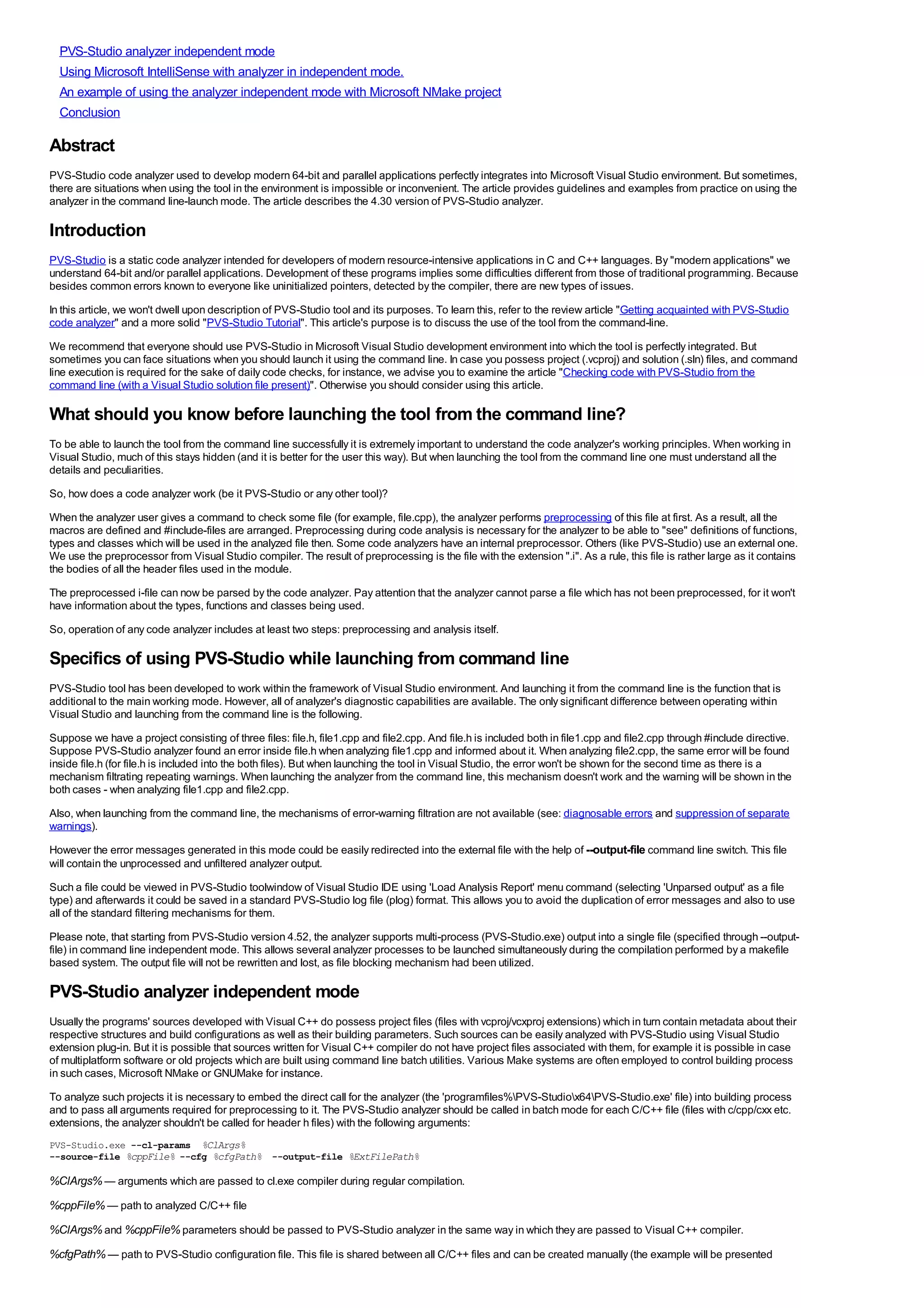 PVS-Studio analyzer independent mode
  Using Microsoft IntelliSense with analyzer in independent mode.
  An example of using the analyzer independent mode with Microsoft NMake project
  Conclusion

Abstract
PVS-Studio code analyzer used to develop modern 64-bit and parallel applications perfectly integrates into Microsoft Visual Studio environment. But sometimes,
there are situations when using the tool in the environment is impossible or inconvenient. The article provides guidelines and examples from practice on using the
analyzer in the command line-launch mode. The article describes the 4.30 version of PVS-Studio analyzer.

Introduction
PVS-Studio is a static code analyzer intended for developers of modern resource-intensive applications in C and C++ languages. By "modern applications" we
understand 64-bit and/or parallel applications. Development of these programs implies some difficulties different from those of traditional programming. Because
besides common errors known to everyone like uninitialized pointers, detected by the compiler, there are new types of issues.
In this article, we won't dwell upon description of PVS-Studio tool and its purposes. To learn this, refer to the review article "Getting acquainted with PVS-Studio
code analyzer" and a more solid "PVS-Studio Tutorial". This article's purpose is to discuss the use of the tool from the command-line.
We recommend that everyone should use PVS-Studio in Microsoft Visual Studio development environment into which the tool is perfectly integrated. But
sometimes you can face situations when you should launch it using the command line. In case you possess project (.vcproj) and solution (.sln) files, and command
line execution is required for the sake of daily code checks, for instance, we advise you to examine the article "Checking code with PVS-Studio from the
command line (with a Visual Studio solution file present)". Otherwise you should consider using this article.

What should you know before launching the tool from the command line?
To be able to launch the tool from the command line successfully it is extremely important to understand the code analyzer's working principles. When working in
Visual Studio, much of this stays hidden (and it is better for the user this way). But when launching the tool from the command line one must understand all the
details and peculiarities.
So, how does a code analyzer work (be it PVS-Studio or any other tool)?
When the analyzer user gives a command to check some file (for example, file.cpp), the analyzer performs preprocessing of this file at first. As a result, all the
macros are defined and #include-files are arranged. Preprocessing during code analysis is necessary for the analyzer to be able to "see" definitions of functions,
types and classes which will be used in the analyzed file then. Some code analyzers have an internal preprocessor. Others (like PVS-Studio) use an external one.
We use the preprocessor from Visual Studio compiler. The result of preprocessing is the file with the extension ".i". As a rule, this file is rather large as it contains
the bodies of all the header files used in the module.
The preprocessed i-file can now be parsed by the code analyzer. Pay attention that the analyzer cannot parse a file which has not been preprocessed, for it won't
have information about the types, functions and classes being used.
So, operation of any code analyzer includes at least two steps: preprocessing and analysis itself.

Specifics of using PVS-Studio while launching from command line
PVS-Studio tool has been developed to work within the framework of Visual Studio environment. And launching it from the command line is the function that is
additional to the main working mode. However, all of analyzer's diagnostic capabilities are available. The only significant difference between operating within
Visual Studio and launching from the command line is the following.
Suppose we have a project consisting of three files: file.h, file1.cpp and file2.cpp. And file.h is included both in file1.cpp and file2.cpp through #include directive.
Suppose PVS-Studio analyzer found an error inside file.h when analyzing file1.cpp and informed about it. When analyzing file2.cpp, the same error will be found
inside file.h (for file.h is included into the both files). But when launching the tool in Visual Studio, the error won't be shown for the second time as there is a
mechanism filtrating repeating warnings. When launching the analyzer from the command line, this mechanism doesn't work and the warning will be shown in the
both cases - when analyzing file1.cpp and file2.cpp.
Also, when launching from the command line, the mechanisms of error-warning filtration are not available (see: diagnosable errors and suppression of separate
warnings).
However the error messages generated in this mode could be easily redirected into the external file with the help of --output-file command line switch. This file
will contain the unprocessed and unfiltered analyzer output.
Such a file could be viewed in PVS-Studio toolwindow of Visual Studio IDE using 'Load Analysis Report' menu command (selecting 'Unparsed output' as a file
type) and afterwards it could be saved in a standard PVS-Studio log file (plog) format. This allows you to avoid the duplication of error messages and also to use
all of the standard filtering mechanisms for them.
Please note, that starting from PVS-Studio version 4.52, the analyzer supports multi-process (PVS-Studio.exe) output into a single file (specified through --output-
file) in command line independent mode. This allows several analyzer processes to be launched simultaneously during the compilation performed by a makefile
based system. The output file will not be rewritten and lost, as file blocking mechanism had been utilized.

PVS-Studio analyzer independent mode
Usually the programs' sources developed with Visual C++ do possess project files (files with vcproj/vcxproj extensions) which in turn contain metadata about their
respective structures and build configurations as well as their building parameters. Such sources can be easily analyzed with PVS-Studio using Visual Studio
extension plug-in. But it is possible that sources written for Visual C++ compiler do not have project files associated with them, for example it is possible in case
of multiplatform software or old projects which are built using command line batch utilities. Various Make systems are often employed to control building process
in such cases, Microsoft NMake or GNUMake for instance.
To analyze such projects it is necessary to embed the direct call for the analyzer (the 'programfiles%PVS-Studiox64PVS-Studio.exe' file) into building process
and to pass all arguments required for preprocessing to it. The PVS-Studio analyzer should be called in batch mode for each C/C++ file (files with c/cpp/cxx etc.
extensions, the analyzer shouldn't be called for header h files) with the following arguments:
PVS-Studio.exe --cl-params %ClArgs%
--source-file %cppFile% --cfg %cfgPath% --output-file %ExtFilePath%

%ClArgs% — arguments which are passed to cl.exe compiler during regular compilation.
%cppFile% — path to analyzed C/C++ file
%ClArgs% and %cppFile% parameters should be passed to PVS-Studio analyzer in the same way in which they are passed to Visual C++ compiler.
%cfgPath% — path to PVS-Studio configuration file. This file is shared between all C/C++ files and can be created manually (the example will be presented
 