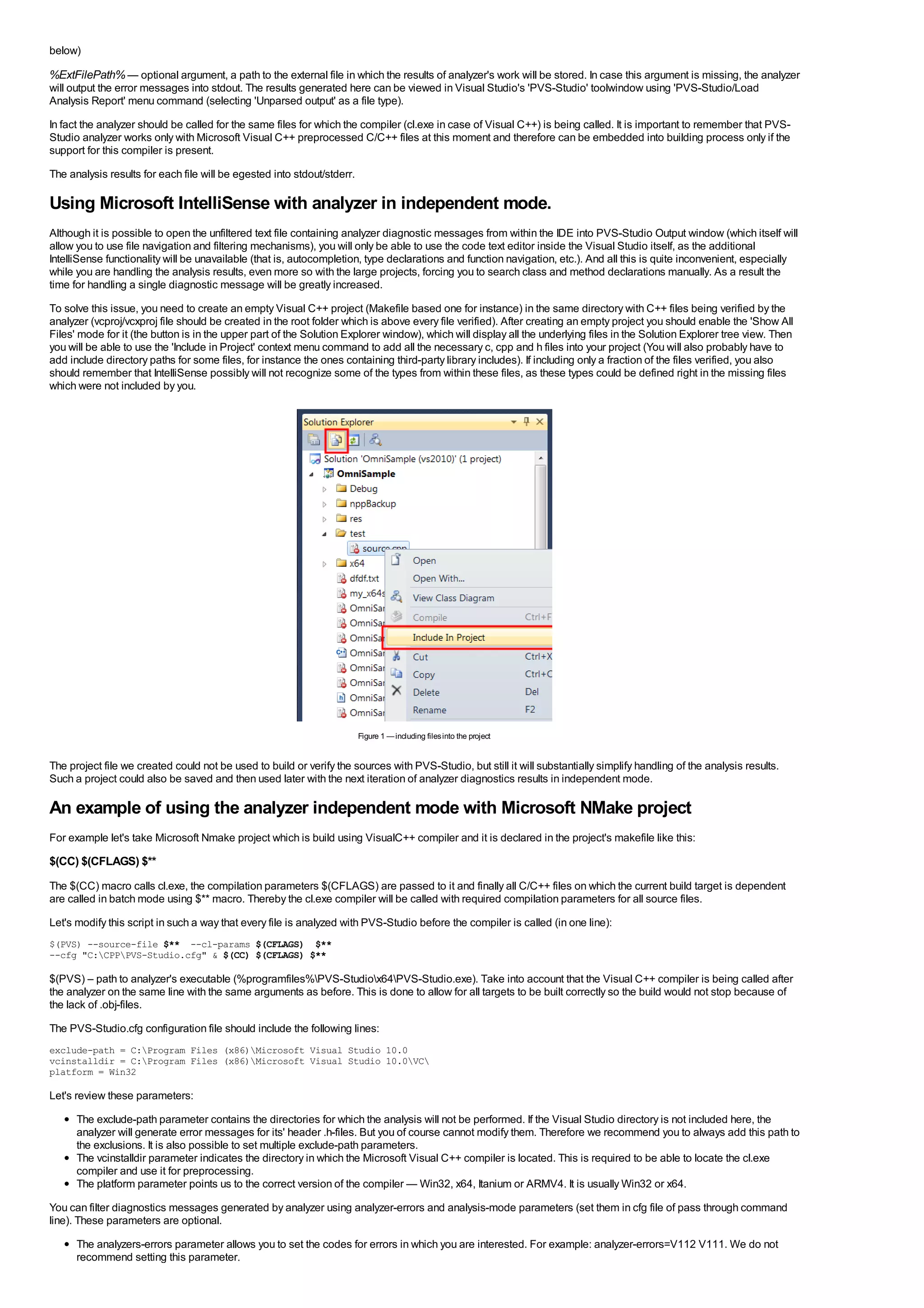 below)

%ExtFilePath% — optional argument, a path to the external file in which the results of analyzer's work will be stored. In case this argument is missing, the analyzer
will output the error messages into stdout. The results generated here can be viewed in Visual Studio's 'PVS-Studio' toolwindow using 'PVS-Studio/Load
Analysis Report' menu command (selecting 'Unparsed output' as a file type).
In fact the analyzer should be called for the same files for which the compiler (cl.exe in case of Visual C++) is being called. It is important to remember that PVS-
Studio analyzer works only with Microsoft Visual C++ preprocessed C/C++ files at this moment and therefore can be embedded into building process only if the
support for this compiler is present.
The analysis results for each file will be egested into stdout/stderr.

Using Microsoft IntelliSense with analyzer in independent mode.
Although it is possible to open the unfiltered text file containing analyzer diagnostic messages from within the IDE into PVS-Studio Output window (which itself will
allow you to use file navigation and filtering mechanisms), you will only be able to use the code text editor inside the Visual Studio itself, as the additional
IntelliSense functionality will be unavailable (that is, autocompletion, type declarations and function navigation, etc.). And all this is quite inconvenient, especially
while you are handling the analysis results, even more so with the large projects, forcing you to search class and method declarations manually. As a result the
time for handling a single diagnostic message will be greatly increased.
To solve this issue, you need to create an empty Visual C++ project (Makefile based one for instance) in the same directory with C++ files being verified by the
analyzer (vcproj/vcxproj file should be created in the root folder which is above every file verified). After creating an empty project you should enable the 'Show All
Files' mode for it (the button is in the upper part of the Solution Explorer window), which will display all the underlying files in the Solution Explorer tree view. Then
you will be able to use the 'Include in Project' context menu command to add all the necessary c, cpp and h files into your project (You will also probably have to
add include directory paths for some files, for instance the ones containing third-party library includes). If including only a fraction of the files verified, you also
should remember that IntelliSense possibly will not recognize some of the types from within these files, as these types could be defined right in the missing files
which were not included by you.




                                                                         Figure 1 — including files into the project


The project file we created could not be used to build or verify the sources with PVS-Studio, but still it will substantially simplify handling of the analysis results.
Such a project could also be saved and then used later with the next iteration of analyzer diagnostics results in independent mode.

An example of using the analyzer independent mode with Microsoft NMake project
For example let's take Microsoft Nmake project which is build using VisualC++ compiler and it is declared in the project's makefile like this:
$(CC) $(CFLAGS) $**
The $(CC) macro calls cl.exe, the compilation parameters $(CFLAGS) are passed to it and finally all C/C++ files on which the current build target is dependent
are called in batch mode using $** macro. Thereby the cl.exe compiler will be called with required compilation parameters for all source files.
Let's modify this script in such a way that every file is analyzed with PVS-Studio before the compiler is called (in one line):
$(PVS) --source-file $** --cl-params $(CFLAGS) $**
--cfg "C:CPPPVS-Studio.cfg" & $(CC) $(CFLAGS) $**

$(PVS) – path to analyzer's executable (%programfiles%PVS-Studiox64PVS-Studio.exe). Take into account that the Visual C++ compiler is being called after
the analyzer on the same line with the same arguments as before. This is done to allow for all targets to be built correctly so the build would not stop because of
the lack of .obj-files.
The PVS-Studio.cfg configuration file should include the following lines:
exclude-path = C:Program Files (x86)Microsoft Visual Studio 10.0
vcinstalldir = C:Program Files (x86)Microsoft Visual Studio 10.0VC
platform = Win32

Let's review these parameters:
      The exclude-path parameter contains the directories for which the analysis will not be performed. If the Visual Studio directory is not included here, the
      analyzer will generate error messages for its' header .h-files. But you of course cannot modify them. Therefore we recommend you to always add this path to
      the exclusions. It is also possible to set multiple exclude-path parameters.
      The vcinstalldir parameter indicates the directory in which the Microsoft Visual C++ compiler is located. This is required to be able to locate the cl.exe
      compiler and use it for preprocessing.
      The platform parameter points us to the correct version of the compiler — Win32, x64, Itanium or ARMV4. It is usually Win32 or x64.
You can filter diagnostics messages generated by analyzer using analyzer-errors and analysis-mode parameters (set them in cfg file of pass through command
line). These parameters are optional.
      The analyzers-errors parameter allows you to set the codes for errors in which you are interested. For example: analyzer-errors=V112 V111. We do not
      recommend setting this parameter.
 