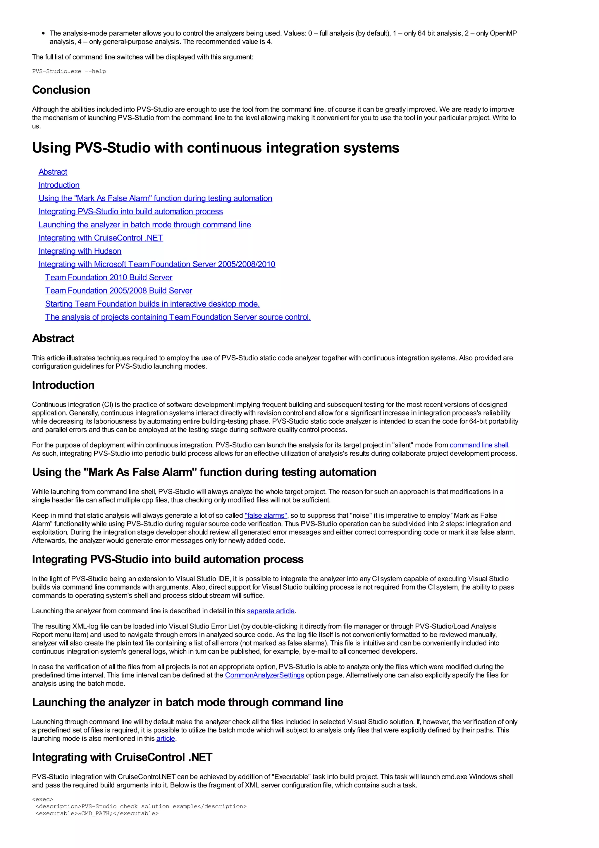 The analysis-mode parameter allows you to control the analyzers being used. Values: 0 – full analysis (by default), 1 – only 64 bit analysis, 2 – only OpenMP
      analysis, 4 – only general-purpose analysis. The recommended value is 4.
The full list of command line switches will be displayed with this argument:
PVS-Studio.exe –-help

Conclusion
Although the abilities included into PVS-Studio are enough to use the tool from the command line, of course it can be greatly improved. We are ready to improve
the mechanism of launching PVS-Studio from the command line to the level allowing making it convenient for you to use the tool in your particular project. Write to
us.


Using PVS-Studio with continuous integration systems
  Abstract
  Introduction
  Using the "Mark As False Alarm" function during testing automation
  Integrating PVS-Studio into build automation process
  Launching the analyzer in batch mode through command line
  Integrating with CruiseControl .NET
  Integrating with Hudson
  Integrating with Microsoft Team Foundation Server 2005/2008/2010
    Team Foundation 2010 Build Server
    Team Foundation 2005/2008 Build Server
    Starting Team Foundation builds in interactive desktop mode.
    The analysis of projects containing Team Foundation Server source control.

Abstract
This article illustrates techniques required to employ the use of PVS-Studio static code analyzer together with continuous integration systems. Also provided are
configuration guidelines for PVS-Studio launching modes.

Introduction
Continuous integration (CI) is the practice of software development implying frequent building and subsequent testing for the most recent versions of designed
application. Generally, continuous integration systems interact directly with revision control and allow for a significant increase in integration process's reliability
while decreasing its laboriousness by automating entire building-testing phase. PVS-Studio static code analyzer is intended to scan the code for 64-bit portability
and parallel errors and thus can be employed at the testing stage during software quality control process.
For the purpose of deployment within continuous integration, PVS-Studio can launch the analysis for its target project in "silent" mode from command line shell.
As such, integrating PVS-Studio into periodic build process allows for an effective utilization of analysis's results during collaborate project development process.

Using the "Mark As False Alarm" function during testing automation
While launching from command line shell, PVS-Studio will always analyze the whole target project. The reason for such an approach is that modifications in a
single header file can affect multiple cpp files, thus checking only modified files will not be sufficient.
Keep in mind that static analysis will always generate a lot of so called "false alarms", so to suppress that "noise" it is imperative to employ "Mark as False
Alarm" functionality while using PVS-Studio during regular source code verification. Thus PVS-Studio operation can be subdivided into 2 steps: integration and
exploitation. During the integration stage developer should review all generated error messages and either correct corresponding code or mark it as false alarm.
Afterwards, the analyzer would generate error messages only for newly added code.

Integrating PVS-Studio into build automation process
In the light of PVS-Studio being an extension to Visual Studio IDE, it is possible to integrate the analyzer into any CI system capable of executing Visual Studio
builds via command line commands with arguments. Also, direct support for Visual Studio building process is not required from the CI system, the ability to pass
commands to operating system's shell and process stdout stream will suffice.
Launching the analyzer from command line is described in detail in this separate article.
The resulting XML-log file can be loaded into Visual Studio Error List (by double-clicking it directly from file manager or through PVS-Studio/Load Analysis
Report menu item) and used to navigate through errors in analyzed source code. As the log file itself is not conveniently formatted to be reviewed manually,
analyzer will also create the plain text file containing a list of all errors (not marked as false alarms). This file is intuitive and can be conveniently included into
continuous integration system's general logs, which in turn can be published, for example, by e-mail to all concerned developers.
In case the verification of all the files from all projects is not an appropriate option, PVS-Studio is able to analyze only the files which were modified during the
predefined time interval. This time interval can be defined at the CommonAnalyzerSettings option page. Alternatively one can also explicitly specify the files for
analysis using the batch mode.

Launching the analyzer in batch mode through command line
Launching through command line will by default make the analyzer check all the files included in selected Visual Studio solution. If, however, the verification of only
a predefined set of files is required, it is possible to utilize the batch mode which will subject to analysis only files that were explicitly defined by their paths. This
launching mode is also mentioned in this article.

Integrating with CruiseControl .NET
PVS-Studio integration with CruiseControl.NET can be achieved by addition of "Executable" task into build project. This task will launch cmd.exe Windows shell
and pass the required build arguments into it. Below is the fragment of XML server configuration file, which contains such a task.
<exec>
 <description>PVS-Studio check solution example</description>
 <executable>&CMD_PATH;</executable>
 