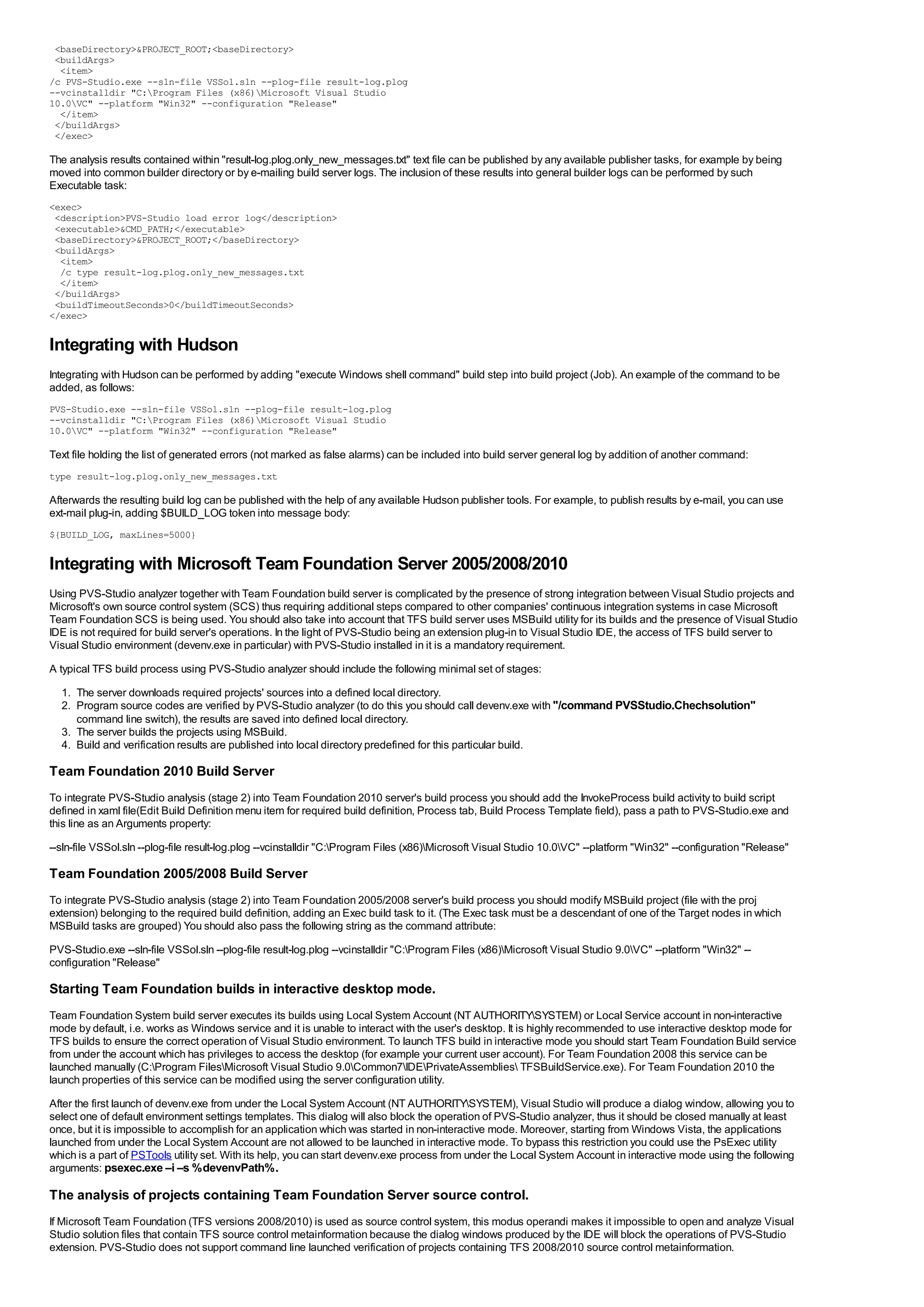 <baseDirectory>&PROJECT_ROOT;<baseDirectory>
 <buildArgs>
  <item>
/c PVS-Studio.exe --sln-file VSSol.sln --plog-file result-log.plog
--vcinstalldir "C:Program Files (x86)Microsoft Visual Studio
10.0VC" --platform "Win32" --configuration "Release"
  </item>
 </buildArgs>
 </exec>

The analysis results contained within "result-log.plog.only_new_messages.txt" text file can be published by any available publisher tasks, for example by being
moved into common builder directory or by e-mailing build server logs. The inclusion of these results into general builder logs can be performed by such
Executable task:
<exec>
 <description>PVS-Studio load error log</description>
 <executable>&CMD_PATH;</executable>
 <baseDirectory>&PROJECT_ROOT;</baseDirectory>
 <buildArgs>
  <item>
  /c type result-log.plog.only_new_messages.txt
  </item>
 </buildArgs>
 <buildTimeoutSeconds>0</buildTimeoutSeconds>
</exec>

Integrating with Hudson
Integrating with Hudson can be performed by adding "execute Windows shell command" build step into build project (Job). An example of the command to be
added, as follows:
PVS-Studio.exe --sln-file VSSol.sln --plog-file result-log.plog
--vcinstalldir "C:Program Files (x86)Microsoft Visual Studio
10.0VC" --platform "Win32" --configuration "Release"

Text file holding the list of generated errors (not marked as false alarms) can be included into build server general log by addition of another command:
type result-log.plog.only_new_messages.txt

Afterwards the resulting build log can be published with the help of any available Hudson publisher tools. For example, to publish results by e-mail, you can use
ext-mail plug-in, adding $BUILD_LOG token into message body:
${BUILD_LOG, maxLines=5000}

Integrating with Microsoft Team Foundation Server 2005/2008/2010
Using PVS-Studio analyzer together with Team Foundation build server is complicated by the presence of strong integration between Visual Studio projects and
Microsoft's own source control system (SCS) thus requiring additional steps compared to other companies' continuous integration systems in case Microsoft
Team Foundation SCS is being used. You should also take into account that TFS build server uses MSBuild utility for its builds and the presence of Visual Studio
IDE is not required for build server's operations. In the light of PVS-Studio being an extension plug-in to Visual Studio IDE, the access of TFS build server to
Visual Studio environment (devenv.exe in particular) with PVS-Studio installed in it is a mandatory requirement.
A typical TFS build process using PVS-Studio analyzer should include the following minimal set of stages:
  1. The server downloads required projects' sources into a defined local directory.
  2. Program source codes are verified by PVS-Studio analyzer (to do this you should call devenv.exe with "/command PVSStudio.Chechsolution"
     command line switch), the results are saved into defined local directory.
  3. The server builds the projects using MSBuild.
  4. Build and verification results are published into local directory predefined for this particular build.

Team Foundation 2010 Build Server
To integrate PVS-Studio analysis (stage 2) into Team Foundation 2010 server's build process you should add the InvokeProcess build activity to build script
defined in xaml file(Edit Build Definition menu item for required build definition, Process tab, Build Process Template field), pass a path to PVS-Studio.exe and
this line as an Arguments property:
--sln-file VSSol.sln --plog-file result-log.plog --vcinstalldir "C:Program Files (x86)Microsoft Visual Studio 10.0VC" --platform "Win32" --configuration "Release"

Team Foundation 2005/2008 Build Server
To integrate PVS-Studio analysis (stage 2) into Team Foundation 2005/2008 server's build process you should modify MSBuild project (file with the proj
extension) belonging to the required build definition, adding an Exec build task to it. (The Exec task must be a descendant of one of the Target nodes in which
MSBuild tasks are grouped) You should also pass the following string as the command attribute:
PVS-Studio.exe --sln-file VSSol.sln --plog-file result-log.plog --vcinstalldir "C:Program Files (x86)Microsoft Visual Studio 9.0VC" --platform "Win32" --
configuration "Release"

Starting Team Foundation builds in interactive desktop mode.
Team Foundation System build server executes its builds using Local System Account (NT AUTHORITYSYSTEM) or Local Service account in non-interactive
mode by default, i.e. works as Windows service and it is unable to interact with the user's desktop. It is highly recommended to use interactive desktop mode for
TFS builds to ensure the correct operation of Visual Studio environment. To launch TFS build in interactive mode you should start Team Foundation Build service
from under the account which has privileges to access the desktop (for example your current user account). For Team Foundation 2008 this service can be
launched manually (C:Program FilesMicrosoft Visual Studio 9.0Common7IDEPrivateAssemblies TFSBuildService.exe). For Team Foundation 2010 the
launch properties of this service can be modified using the server configuration utility.
After the first launch of devenv.exe from under the Local System Account (NT AUTHORITYSYSTEM), Visual Studio will produce a dialog window, allowing you to
select one of default environment settings templates. This dialog will also block the operation of PVS-Studio analyzer, thus it should be closed manually at least
once, but it is impossible to accomplish for an application which was started in non-interactive mode. Moreover, starting from Windows Vista, the applications
launched from under the Local System Account are not allowed to be launched in interactive mode. To bypass this restriction you could use the PsExec utility
which is a part of PSTools utility set. With its help, you can start devenv.exe process from under the Local System Account in interactive mode using the following
arguments: psexec.exe –i –s %devenvPath%.

The analysis of projects containing Team Foundation Server source control.
If Microsoft Team Foundation (TFS versions 2008/2010) is used as source control system, this modus operandi makes it impossible to open and analyze Visual
Studio solution files that contain TFS source control metainformation because the dialog windows produced by the IDE will block the operations of PVS-Studio
extension. PVS-Studio does not support command line launched verification of projects containing TFS 2008/2010 source control metainformation.
 