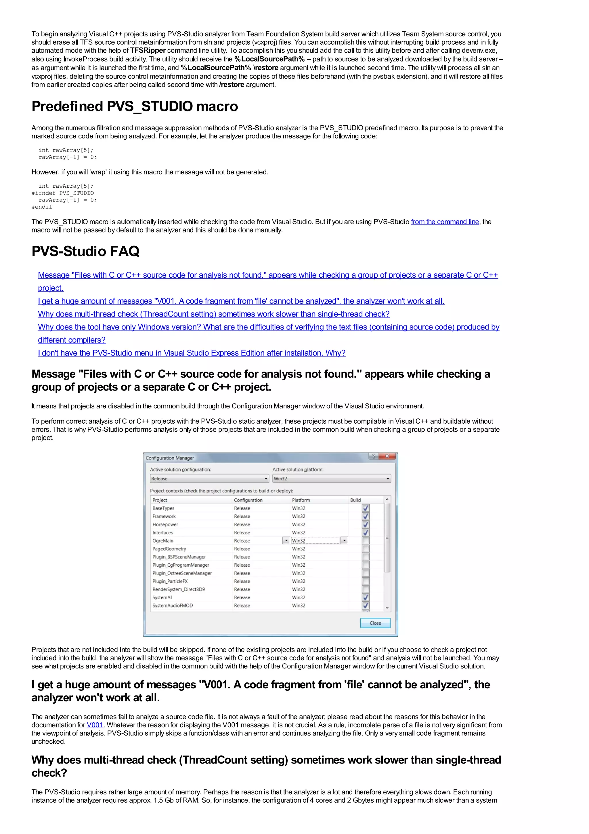 To begin analyzing Visual C++ projects using PVS-Studio analyzer from Team Foundation System build server which utilizes Team System source control, you
should erase all TFS source control metainformation from sln and projects (vcxproj) files. You can accomplish this without interrupting build process and in fully
automated mode with the help of TFSRipper command line utility. To accomplish this you should add the call to this utility before and after calling devenv.exe,
also using InvokeProcess build activity. The utility should receive the %LocalSourcePath% – path to sources to be analyzed downloaded by the build server –
as argument while it is launched the first time, and %LocalSourcePath% restore argument while it is launched second time. The utility will process all sln an
vcxproj files, deleting the source control metainformation and creating the copies of these files beforehand (with the pvsbak extension), and it will restore all files
from earlier created copies after being called second time with /restore argument.


Predefined PVS_STUDIO macro
Among the numerous filtration and message suppression methods of PVS-Studio analyzer is the PVS_STUDIO predefined macro. Its purpose is to prevent the
marked source code from being analyzed. For example, let the analyzer produce the message for the following code:
  int rawArray[5];
  rawArray[-1] = 0;

However, if you will 'wrap' it using this macro the message will not be generated.
  int rawArray[5];
#ifndef PVS_STUDIO
  rawArray[-1] = 0;
#endif

The PVS_STUDIO macro is automatically inserted while checking the code from Visual Studio. But if you are using PVS-Studio from the command line, the
macro will not be passed by default to the analyzer and this should be done manually.


PVS-Studio FAQ
  Message "Files with C or C++ source code for analysis not found." appears while checking a group of projects or a separate C or C++
  project.
  I get a huge amount of messages "V001. A code fragment from 'file' cannot be analyzed", the analyzer won't work at all.
  Why does multi-thread check (ThreadCount setting) sometimes work slower than single-thread check?
  Why does the tool have only Windows version? What are the difficulties of verifying the text files (containing source code) produced by
  different compilers?
  I don't have the PVS-Studio menu in Visual Studio Express Edition after installation. Why?

Message "Files with C or C++ source code for analysis not found." appears while checking a
group of projects or a separate C or C++ project.
It means that projects are disabled in the common build through the Configuration Manager window of the Visual Studio environment.
To perform correct analysis of C or C++ projects with the PVS-Studio static analyzer, these projects must be compilable in Visual C++ and buildable without
errors. That is why PVS-Studio performs analysis only of those projects that are included in the common build when checking a group of projects or a separate
project.




Projects that are not included into the build will be skipped. If none of the existing projects are included into the build or if you choose to check a project not
included into the build, the analyzer will show the message "Files with C or C++ source code for analysis not found" and analysis will not be launched. You may
see what projects are enabled and disabled in the common build with the help of the Configuration Manager window for the current Visual Studio solution.

I get a huge amount of messages "V001. A code fragment from 'file' cannot be analyzed", the
analyzer won't work at all.
The analyzer can sometimes fail to analyze a source code file. It is not always a fault of the analyzer; please read about the reasons for this behavior in the
documentation for V001. Whatever the reason for displaying the V001 message, it is not crucial. As a rule, incomplete parse of a file is not very significant from
the viewpoint of analysis. PVS-Studio simply skips a function/class with an error and continues analyzing the file. Only a very small code fragment remains
unchecked.

Why does multi-thread check (ThreadCount setting) sometimes work slower than single-thread
check?
The PVS-Studio requires rather large amount of memory. Perhaps the reason is that the analyzer is a lot and therefore everything slows down. Each running
instance of the analyzer requires approx. 1.5 Gb of RAM. So, for instance, the configuration of 4 cores and 2 Gbytes might appear much slower than a system
 