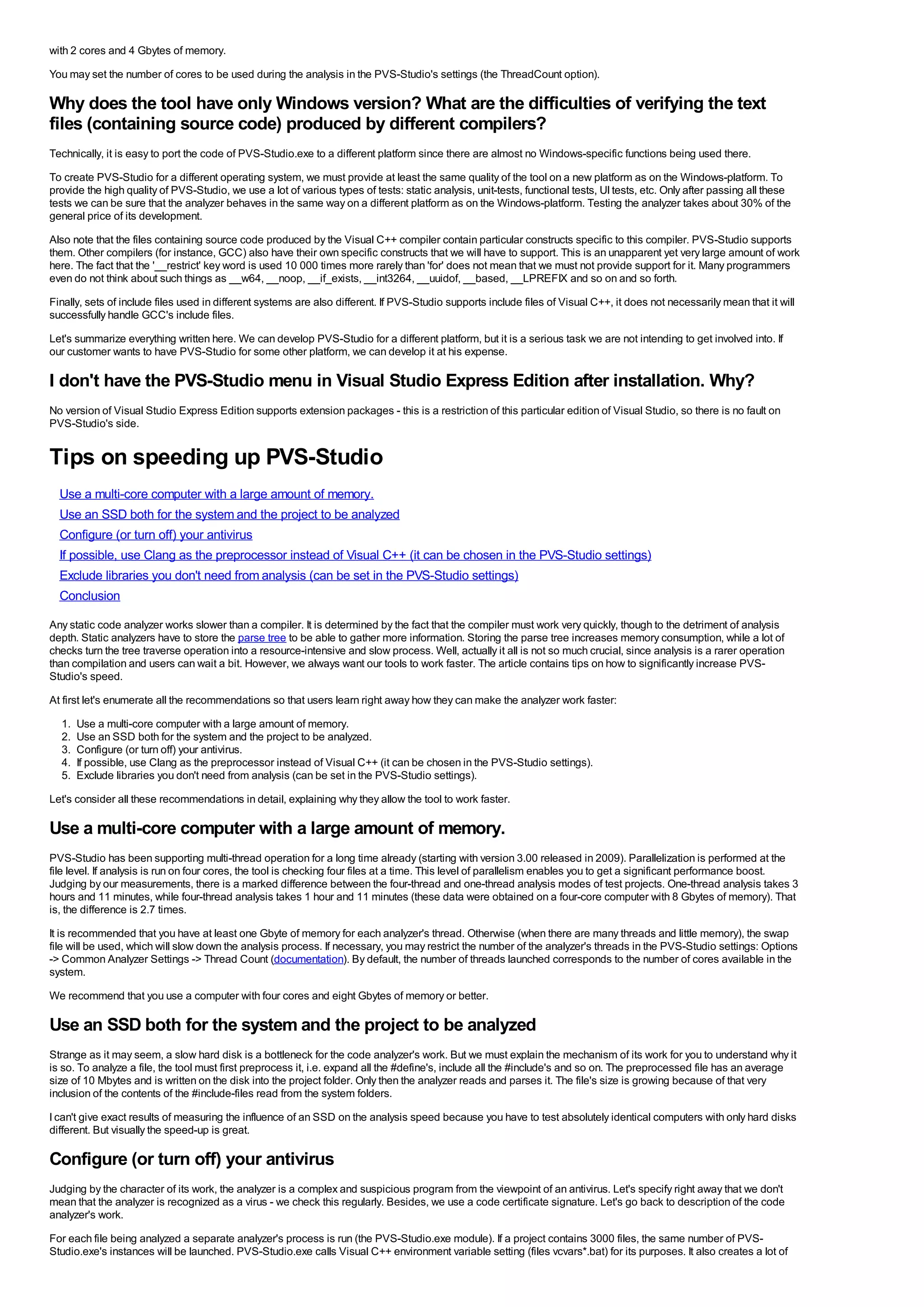 with 2 cores and 4 Gbytes of memory.
You may set the number of cores to be used during the analysis in the PVS-Studio's settings (the ThreadCount option).

Why does the tool have only Windows version? What are the difficulties of verifying the text
files (containing source code) produced by different compilers?
Technically, it is easy to port the code of PVS-Studio.exe to a different platform since there are almost no Windows-specific functions being used there.
To create PVS-Studio for a different operating system, we must provide at least the same quality of the tool on a new platform as on the Windows-platform. To
provide the high quality of PVS-Studio, we use a lot of various types of tests: static analysis, unit-tests, functional tests, UI tests, etc. Only after passing all these
tests we can be sure that the analyzer behaves in the same way on a different platform as on the Windows-platform. Testing the analyzer takes about 30% of the
general price of its development.
Also note that the files containing source code produced by the Visual C++ compiler contain particular constructs specific to this compiler. PVS-Studio supports
them. Other compilers (for instance, GCC) also have their own specific constructs that we will have to support. This is an unapparent yet very large amount of work
here. The fact that the '__restrict' key word is used 10 000 times more rarely than 'for' does not mean that we must not provide support for it. Many programmers
even do not think about such things as __w64, __noop, __if_exists, __int3264, __uuidof, __based, __LPREFIX and so on and so forth.
Finally, sets of include files used in different systems are also different. If PVS-Studio supports include files of Visual C++, it does not necessarily mean that it will
successfully handle GCC's include files.
Let's summarize everything written here. We can develop PVS-Studio for a different platform, but it is a serious task we are not intending to get involved into. If
our customer wants to have PVS-Studio for some other platform, we can develop it at his expense.

I don't have the PVS-Studio menu in Visual Studio Express Edition after installation. Why?
No version of Visual Studio Express Edition supports extension packages - this is a restriction of this particular edition of Visual Studio, so there is no fault on
PVS-Studio's side.


Tips on speeding up PVS-Studio
  Use a multi-core computer with a large amount of memory.
  Use an SSD both for the system and the project to be analyzed
  Configure (or turn off) your antivirus
  If possible, use Clang as the preprocessor instead of Visual C++ (it can be chosen in the PVS-Studio settings)
  Exclude libraries you don't need from analysis (can be set in the PVS-Studio settings)
  Conclusion
Any static code analyzer works slower than a compiler. It is determined by the fact that the compiler must work very quickly, though to the detriment of analysis
depth. Static analyzers have to store the parse tree to be able to gather more information. Storing the parse tree increases memory consumption, while a lot of
checks turn the tree traverse operation into a resource-intensive and slow process. Well, actually it all is not so much crucial, since analysis is a rarer operation
than compilation and users can wait a bit. However, we always want our tools to work faster. The article contains tips on how to significantly increase PVS-
Studio's speed.
At first let's enumerate all the recommendations so that users learn right away how they can make the analyzer work faster:
  1.   Use a multi-core computer with a large amount of memory.
  2.   Use an SSD both for the system and the project to be analyzed.
  3.   Configure (or turn off) your antivirus.
  4.   If possible, use Clang as the preprocessor instead of Visual C++ (it can be chosen in the PVS-Studio settings).
  5.   Exclude libraries you don't need from analysis (can be set in the PVS-Studio settings).
Let's consider all these recommendations in detail, explaining why they allow the tool to work faster.

Use a multi-core computer with a large amount of memory.
PVS-Studio has been supporting multi-thread operation for a long time already (starting with version 3.00 released in 2009). Parallelization is performed at the
file level. If analysis is run on four cores, the tool is checking four files at a time. This level of parallelism enables you to get a significant performance boost.
Judging by our measurements, there is a marked difference between the four-thread and one-thread analysis modes of test projects. One-thread analysis takes 3
hours and 11 minutes, while four-thread analysis takes 1 hour and 11 minutes (these data were obtained on a four-core computer with 8 Gbytes of memory). That
is, the difference is 2.7 times.
It is recommended that you have at least one Gbyte of memory for each analyzer's thread. Otherwise (when there are many threads and little memory), the swap
file will be used, which will slow down the analysis process. If necessary, you may restrict the number of the analyzer's threads in the PVS-Studio settings: Options
-> Common Analyzer Settings -> Thread Count (documentation). By default, the number of threads launched corresponds to the number of cores available in the
system.
We recommend that you use a computer with four cores and eight Gbytes of memory or better.

Use an SSD both for the system and the project to be analyzed
Strange as it may seem, a slow hard disk is a bottleneck for the code analyzer's work. But we must explain the mechanism of its work for you to understand why it
is so. To analyze a file, the tool must first preprocess it, i.e. expand all the #define's, include all the #include's and so on. The preprocessed file has an average
size of 10 Mbytes and is written on the disk into the project folder. Only then the analyzer reads and parses it. The file's size is growing because of that very
inclusion of the contents of the #include-files read from the system folders.
I can't give exact results of measuring the influence of an SSD on the analysis speed because you have to test absolutely identical computers with only hard disks
different. But visually the speed-up is great.

Configure (or turn off) your antivirus
Judging by the character of its work, the analyzer is a complex and suspicious program from the viewpoint of an antivirus. Let's specify right away that we don't
mean that the analyzer is recognized as a virus - we check this regularly. Besides, we use a code certificate signature. Let's go back to description of the code
analyzer's work.
For each file being analyzed a separate analyzer's process is run (the PVS-Studio.exe module). If a project contains 3000 files, the same number of PVS-
Studio.exe's instances will be launched. PVS-Studio.exe calls Visual C++ environment variable setting (files vcvars*.bat) for its purposes. It also creates a lot of
 