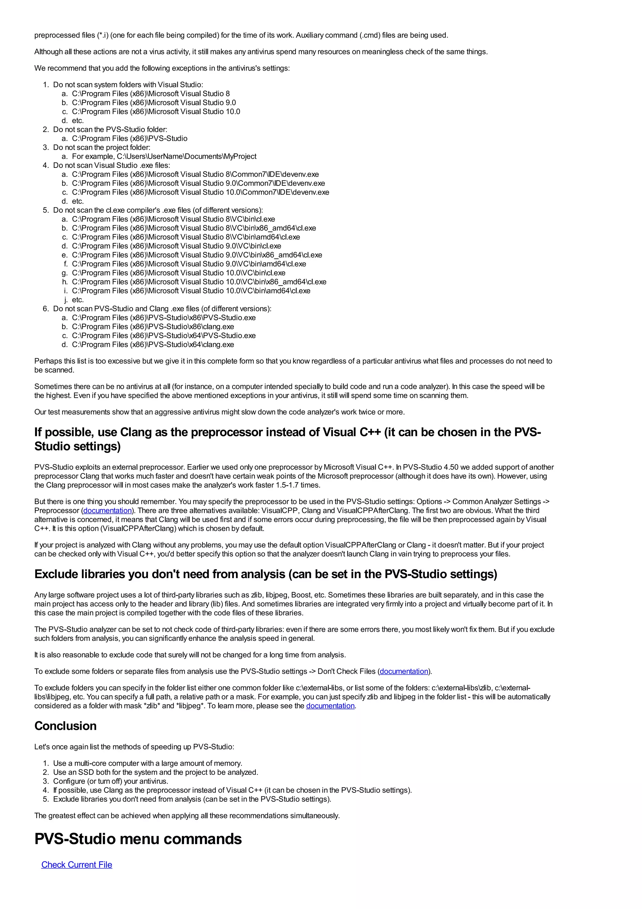 preprocessed files (*.i) (one for each file being compiled) for the time of its work. Auxiliary command (.cmd) files are being used.
Although all these actions are not a virus activity, it still makes any antivirus spend many resources on meaningless check of the same things.
We recommend that you add the following exceptions in the antivirus's settings:
  1. Do not scan system folders with Visual Studio:
       a. C:Program Files (x86)Microsoft Visual Studio 8
       b. C:Program Files (x86)Microsoft Visual Studio 9.0
       c. C:Program Files (x86)Microsoft Visual Studio 10.0
       d. etc.
  2. Do not scan the PVS-Studio folder:
       a. C:Program Files (x86)PVS-Studio
  3. Do not scan the project folder:
       a. For example, C:UsersUserNameDocumentsMyProject
  4. Do not scan Visual Studio .exe files:
       a. C:Program Files (x86)Microsoft Visual Studio 8Common7IDEdevenv.exe
       b. C:Program Files (x86)Microsoft Visual Studio 9.0Common7IDEdevenv.exe
       c. C:Program Files (x86)Microsoft Visual Studio 10.0Common7IDEdevenv.exe
       d. etc.
  5. Do not scan the cl.exe compiler's .exe files (of different versions):
       a. C:Program Files (x86)Microsoft Visual Studio 8VCbincl.exe
       b. C:Program Files (x86)Microsoft Visual Studio 8VCbinx86_amd64cl.exe
       c. C:Program Files (x86)Microsoft Visual Studio 8VCbinamd64cl.exe
       d. C:Program Files (x86)Microsoft Visual Studio 9.0VCbincl.exe
       e. C:Program Files (x86)Microsoft Visual Studio 9.0VCbinx86_amd64cl.exe
        f. C:Program Files (x86)Microsoft Visual Studio 9.0VCbinamd64cl.exe
       g. C:Program Files (x86)Microsoft Visual Studio 10.0VCbincl.exe
       h. C:Program Files (x86)Microsoft Visual Studio 10.0VCbinx86_amd64cl.exe
        i. C:Program Files (x86)Microsoft Visual Studio 10.0VCbinamd64cl.exe
        j. etc.
  6. Do not scan PVS-Studio and Clang .exe files (of different versions):
       a. C:Program Files (x86)PVS-Studiox86PVS-Studio.exe
       b. C:Program Files (x86)PVS-Studiox86clang.exe
       c. C:Program Files (x86)PVS-Studiox64PVS-Studio.exe
       d. C:Program Files (x86)PVS-Studiox64clang.exe
Perhaps this list is too excessive but we give it in this complete form so that you know regardless of a particular antivirus what files and processes do not need to
be scanned.
Sometimes there can be no antivirus at all (for instance, on a computer intended specially to build code and run a code analyzer). In this case the speed will be
the highest. Even if you have specified the above mentioned exceptions in your antivirus, it still will spend some time on scanning them.
Our test measurements show that an aggressive antivirus might slow down the code analyzer's work twice or more.

If possible, use Clang as the preprocessor instead of Visual C++ (it can be chosen in the PVS-
Studio settings)
PVS-Studio exploits an external preprocessor. Earlier we used only one preprocessor by Microsoft Visual C++. In PVS-Studio 4.50 we added support of another
preprocessor Clang that works much faster and doesn't have certain weak points of the Microsoft preprocessor (although it does have its own). However, using
the Clang preprocessor will in most cases make the analyzer's work faster 1.5-1.7 times.
But there is one thing you should remember. You may specify the preprocessor to be used in the PVS-Studio settings: Options -> Common Analyzer Settings ->
Preprocessor (documentation). There are three alternatives available: VisualCPP, Clang and VisualCPPAfterClang. The first two are obvious. What the third
alternative is concerned, it means that Clang will be used first and if some errors occur during preprocessing, the file will be then preprocessed again by Visual
C++. It is this option (VisualCPPAfterClang) which is chosen by default.
If your project is analyzed with Clang without any problems, you may use the default option VisualCPPAfterClang or Clang - it doesn't matter. But if your project
can be checked only with Visual C++, you'd better specify this option so that the analyzer doesn't launch Clang in vain trying to preprocess your files.

Exclude libraries you don't need from analysis (can be set in the PVS-Studio settings)
Any large software project uses a lot of third-party libraries such as zlib, libjpeg, Boost, etc. Sometimes these libraries are built separately, and in this case the
main project has access only to the header and library (lib) files. And sometimes libraries are integrated very firmly into a project and virtually become part of it. In
this case the main project is compiled together with the code files of these libraries.
The PVS-Studio analyzer can be set to not check code of third-party libraries: even if there are some errors there, you most likely won't fix them. But if you exclude
such folders from analysis, you can significantly enhance the analysis speed in general.
It is also reasonable to exclude code that surely will not be changed for a long time from analysis.
To exclude some folders or separate files from analysis use the PVS-Studio settings -> Don't Check Files (documentation).
To exclude folders you can specify in the folder list either one common folder like c:external-libs, or list some of the folders: c:external-libszlib, c:external-
libslibjpeg, etc. You can specify a full path, a relative path or a mask. For example, you can just specify zlib and libjpeg in the folder list - this will be automatically
considered as a folder with mask *zlib* and *libjpeg*. To learn more, please see the documentation.

Conclusion
Let's once again list the methods of speeding up PVS-Studio:
  1.   Use a multi-core computer with a large amount of memory.
  2.   Use an SSD both for the system and the project to be analyzed.
  3.   Configure (or turn off) your antivirus.
  4.   If possible, use Clang as the preprocessor instead of Visual C++ (it can be chosen in the PVS-Studio settings).
  5.   Exclude libraries you don't need from analysis (can be set in the PVS-Studio settings).
The greatest effect can be achieved when applying all these recommendations simultaneously.


PVS-Studio menu commands
  Check Current File
 