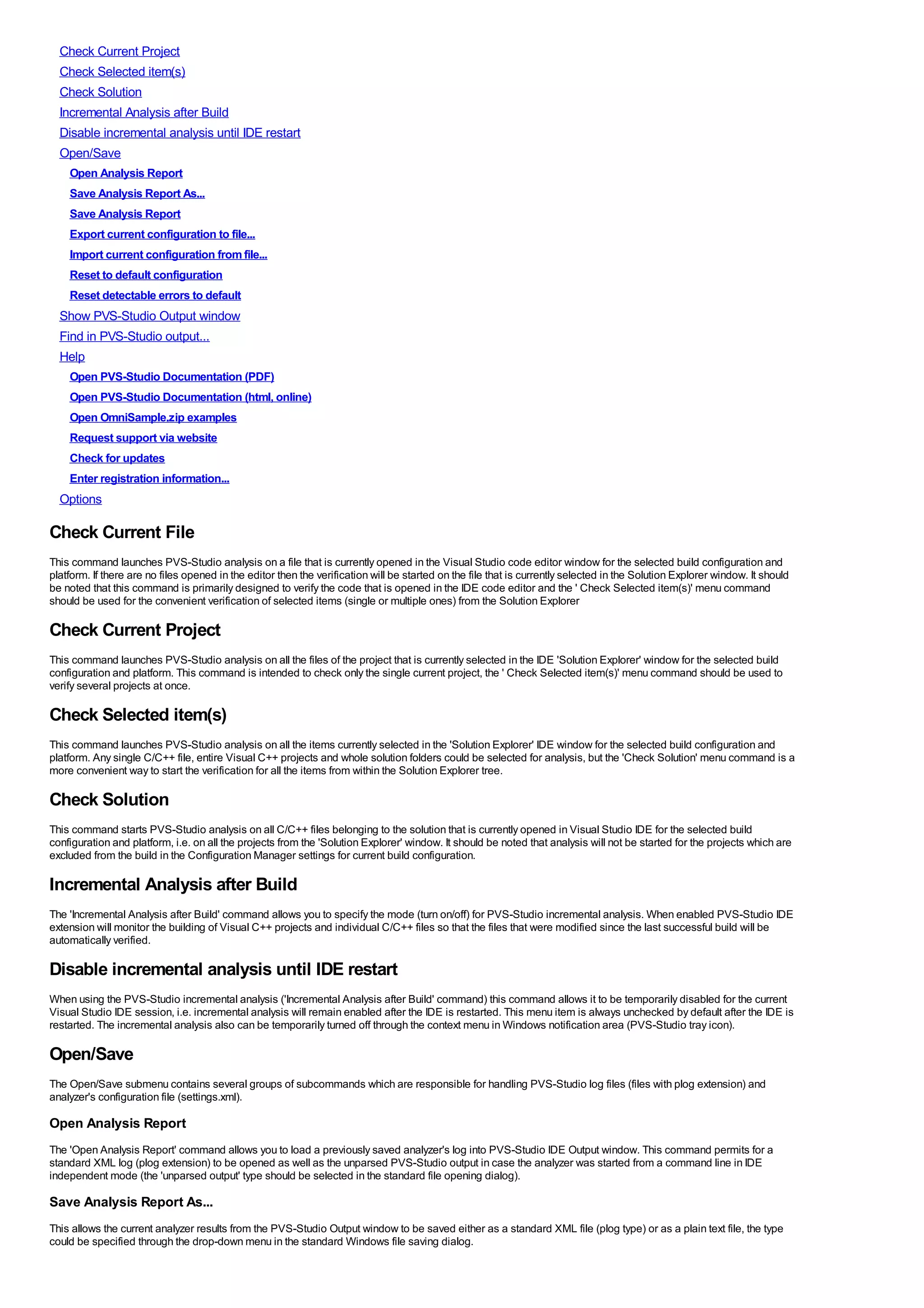 Check Current Project
  Check Selected item(s)
  Check Solution
  Incremental Analysis after Build
  Disable incremental analysis until IDE restart
  Open/Save
    Open Analysis Report
    Save Analysis Report As...
    Save Analysis Report
    Export current configuration to file...
    Import current configuration from file...
    Reset to default configuration
    Reset detectable errors to default
  Show PVS-Studio Output window
  Find in PVS-Studio output...
  Help
    Open PVS-Studio Documentation (PDF)
    Open PVS-Studio Documentation (html, online)
    Open OmniSample.zip examples
    Request support via website
    Check for updates
    Enter registration information...
  Options

Check Current File
This command launches PVS-Studio analysis on a file that is currently opened in the Visual Studio code editor window for the selected build configuration and
platform. If there are no files opened in the editor then the verification will be started on the file that is currently selected in the Solution Explorer window. It should
be noted that this command is primarily designed to verify the code that is opened in the IDE code editor and the ' Check Selected item(s)' menu command
should be used for the convenient verification of selected items (single or multiple ones) from the Solution Explorer

Check Current Project
This command launches PVS-Studio analysis on all the files of the project that is currently selected in the IDE 'Solution Explorer' window for the selected build
configuration and platform. This command is intended to check only the single current project, the ' Check Selected item(s)' menu command should be used to
verify several projects at once.

Check Selected item(s)
This command launches PVS-Studio analysis on all the items currently selected in the 'Solution Explorer' IDE window for the selected build configuration and
platform. Any single C/C++ file, entire Visual C++ projects and whole solution folders could be selected for analysis, but the 'Check Solution' menu command is a
more convenient way to start the verification for all the items from within the Solution Explorer tree.

Check Solution
This command starts PVS-Studio analysis on all C/C++ files belonging to the solution that is currently opened in Visual Studio IDE for the selected build
configuration and platform, i.e. on all the projects from the 'Solution Explorer' window. It should be noted that analysis will not be started for the projects which are
excluded from the build in the Configuration Manager settings for current build configuration.

Incremental Analysis after Build
The 'Incremental Analysis after Build' command allows you to specify the mode (turn on/off) for PVS-Studio incremental analysis. When enabled PVS-Studio IDE
extension will monitor the building of Visual C++ projects and individual C/C++ files so that the files that were modified since the last successful build will be
automatically verified.

Disable incremental analysis until IDE restart
When using the PVS-Studio incremental analysis ('Incremental Analysis after Build' command) this command allows it to be temporarily disabled for the current
Visual Studio IDE session, i.e. incremental analysis will remain enabled after the IDE is restarted. This menu item is always unchecked by default after the IDE is
restarted. The incremental analysis also can be temporarily turned off through the context menu in Windows notification area (PVS-Studio tray icon).

Open/Save
The Open/Save submenu contains several groups of subcommands which are responsible for handling PVS-Studio log files (files with plog extension) and
analyzer's configuration file (settings.xml).

Open Analysis Report
The 'Open Analysis Report' command allows you to load a previously saved analyzer's log into PVS-Studio IDE Output window. This command permits for a
standard XML log (plog extension) to be opened as well as the unparsed PVS-Studio output in case the analyzer was started from a command line in IDE
independent mode (the 'unparsed output' type should be selected in the standard file opening dialog).

Save Analysis Report As...
This allows the current analyzer results from the PVS-Studio Output window to be saved either as a standard XML file (plog type) or as a plain text file, the type
could be specified through the drop-down menu in the standard Windows file saving dialog.
 