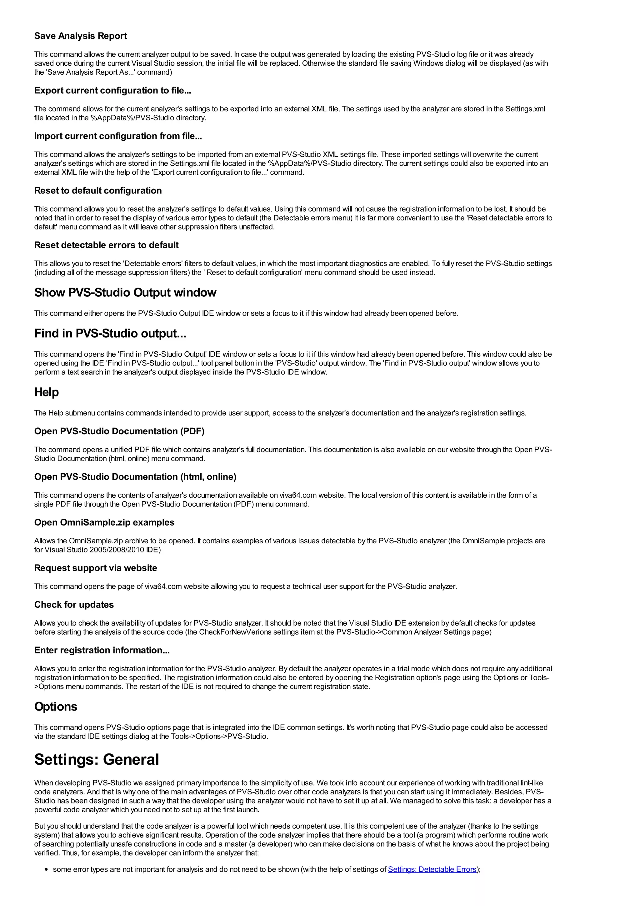 Save Analysis Report
This command allows the current analyzer output to be saved. In case the output was generated by loading the existing PVS-Studio log file or it was already
saved once during the current Visual Studio session, the initial file will be replaced. Otherwise the standard file saving Windows dialog will be displayed (as with
the 'Save Analysis Report As...' command)

Export current configuration to file...
The command allows for the current analyzer's settings to be exported into an external XML file. The settings used by the analyzer are stored in the Settings.xml
file located in the %AppData%/PVS-Studio directory.

Import current configuration from file...
This command allows the analyzer's settings to be imported from an external PVS-Studio XML settings file. These imported settings will overwrite the current
analyzer's settings which are stored in the Settings.xml file located in the %AppData%/PVS-Studio directory. The current settings could also be exported into an
external XML file with the help of the 'Export current configuration to file...' command.

Reset to default configuration
This command allows you to reset the analyzer's settings to default values. Using this command will not cause the registration information to be lost. It should be
noted that in order to reset the display of various error types to default (the Detectable errors menu) it is far more convenient to use the 'Reset detectable errors to
default' menu command as it will leave other suppression filters unaffected.

Reset detectable errors to default
This allows you to reset the 'Detectable errors' filters to default values, in which the most important diagnostics are enabled. To fully reset the PVS-Studio settings
(including all of the message suppression filters) the ' Reset to default configuration' menu command should be used instead.

Show PVS-Studio Output window
This command either opens the PVS-Studio Output IDE window or sets a focus to it if this window had already been opened before.

Find in PVS-Studio output...
This command opens the 'Find in PVS-Studio Output' IDE window or sets a focus to it if this window had already been opened before. This window could also be
opened using the IDE 'Find in PVS-Studio output...' tool panel button in the 'PVS-Studio' output window. The 'Find in PVS-Studio output' window allows you to
perform a text search in the analyzer's output displayed inside the PVS-Studio IDE window.

Help
The Help submenu contains commands intended to provide user support, access to the analyzer's documentation and the analyzer's registration settings.

Open PVS-Studio Documentation (PDF)
The command opens a unified PDF file which contains analyzer's full documentation. This documentation is also available on our website through the Open PVS-
Studio Documentation (html, online) menu command.

Open PVS-Studio Documentation (html, online)
This command opens the contents of analyzer's documentation available on viva64.com website. The local version of this content is available in the form of a
single PDF file through the Open PVS-Studio Documentation (PDF) menu command.

Open OmniSample.zip examples
Allows the OmniSample.zip archive to be opened. It contains examples of various issues detectable by the PVS-Studio analyzer (the OmniSample projects are
for Visual Studio 2005/2008/2010 IDE)

Request support via website
This command opens the page of viva64.com website allowing you to request a technical user support for the PVS-Studio analyzer.

Check for updates
Allows you to check the availability of updates for PVS-Studio analyzer. It should be noted that the Visual Studio IDE extension by default checks for updates
before starting the analysis of the source code (the CheckForNewVerions settings item at the PVS-Studio->Common Analyzer Settings page)

Enter registration information...
Allows you to enter the registration information for the PVS-Studio analyzer. By default the analyzer operates in a trial mode which does not require any additional
registration information to be specified. The registration information could also be entered by opening the Registration option's page using the Options or Tools-
>Options menu commands. The restart of the IDE is not required to change the current registration state.

Options
This command opens PVS-Studio options page that is integrated into the IDE common settings. It's worth noting that PVS-Studio page could also be accessed
via the standard IDE settings dialog at the Tools->Options->PVS-Studio.


Settings: General
When developing PVS-Studio we assigned primary importance to the simplicity of use. We took into account our experience of working with traditional lint-like
code analyzers. And that is why one of the main advantages of PVS-Studio over other code analyzers is that you can start using it immediately. Besides, PVS-
Studio has been designed in such a way that the developer using the analyzer would not have to set it up at all. We managed to solve this task: a developer has a
powerful code analyzer which you need not to set up at the first launch.
But you should understand that the code analyzer is a powerful tool which needs competent use. It is this competent use of the analyzer (thanks to the settings
system) that allows you to achieve significant results. Operation of the code analyzer implies that there should be a tool (a program) which performs routine work
of searching potentially unsafe constructions in code and a master (a developer) who can make decisions on the basis of what he knows about the project being
verified. Thus, for example, the developer can inform the analyzer that:
      some error types are not important for analysis and do not need to be shown (with the help of settings of Settings: Detectable Errors);
 