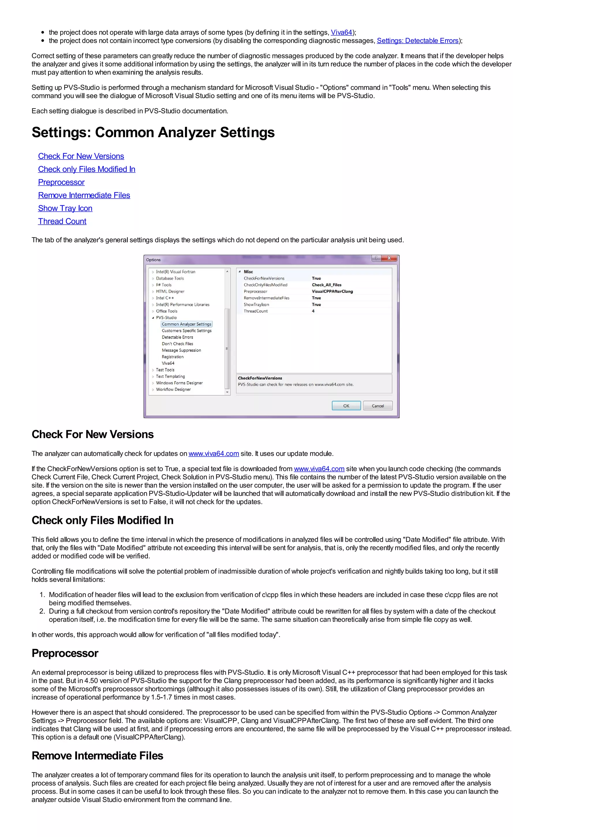 the project does not operate with large data arrays of some types (by defining it in the settings, Viva64);
      the project does not contain incorrect type conversions (by disabling the corresponding diagnostic messages, Settings: Detectable Errors);
Correct setting of these parameters can greatly reduce the number of diagnostic messages produced by the code analyzer. It means that if the developer helps
the analyzer and gives it some additional information by using the settings, the analyzer will in its turn reduce the number of places in the code which the developer
must pay attention to when examining the analysis results.
Setting up PVS-Studio is performed through a mechanism standard for Microsoft Visual Studio - "Options" command in "Tools" menu. When selecting this
command you will see the dialogue of Microsoft Visual Studio setting and one of its menu items will be PVS-Studio.
Each setting dialogue is described in PVS-Studio documentation.


Settings: Common Analyzer Settings
  Check For New Versions
  Check only Files Modified In
  Preprocessor
  Remove Intermediate Files
  Show Tray Icon
  Thread Count
The tab of the analyzer's general settings displays the settings which do not depend on the particular analysis unit being used.




Check For New Versions
The analyzer can automatically check for updates on www.viva64.com site. It uses our update module.
If the CheckForNewVersions option is set to True, a special text file is downloaded from www.viva64.com site when you launch code checking (the commands
Check Current File, Check Current Project, Check Solution in PVS-Studio menu). This file contains the number of the latest PVS-Studio version available on the
site. If the version on the site is newer than the version installed on the user computer, the user will be asked for a permission to update the program. If the user
agrees, a special separate application PVS-Studio-Updater will be launched that will automatically download and install the new PVS-Studio distribution kit. If the
option CheckForNewVersions is set to False, it will not check for the updates.

Check only Files Modified In
This field allows you to define the time interval in which the presence of modifications in analyzed files will be controlled using "Date Modified" file attribute. With
that, only the files with "Date Modified" attribute not exceeding this interval will be sent for analysis, that is, only the recently modified files, and only the recently
added or modified code will be verified.
Controlling file modifications will solve the potential problem of inadmissible duration of whole project's verification and nightly builds taking too long, but it still
holds several limitations:
  1. Modification of header files will lead to the exclusion from verification of ccpp files in which these headers are included in case these ccpp files are not
     being modified themselves.
  2. During a full checkout from version control's repository the "Date Modified" attribute could be rewritten for all files by system with a date of the checkout
     operation itself, i.e. the modification time for every file will be the same. The same situation can theoretically arise from simple file copy as well.
In other words, this approach would allow for verification of "all files modified today".

Preprocessor
An external preprocessor is being utilized to preprocess files with PVS-Studio. It is only Microsoft Visual C++ preprocessor that had been employed for this task
in the past. But in 4.50 version of PVS-Studio the support for the Clang preprocessor had been added, as its performance is significantly higher and it lacks
some of the Microsoft's preprocessor shortcomings (although it also possesses issues of its own). Still, the utilization of Clang preprocessor provides an
increase of operational performance by 1.5-1.7 times in most cases.
However there is an aspect that should considered. The preprocessor to be used can be specified from within the PVS-Studio Options -> Common Analyzer
Settings -> Preprocessor field. The available options are: VisualCPP, Clang and VisualCPPAfterClang. The first two of these are self evident. The third one
indicates that Clang will be used at first, and if preprocessing errors are encountered, the same file will be preprocessed by the Visual C++ preprocessor instead.
This option is a default one (VisualCPPAfterClang).

Remove Intermediate Files
The analyzer creates a lot of temporary command files for its operation to launch the analysis unit itself, to perform preprocessing and to manage the whole
process of analysis. Such files are created for each project file being analyzed. Usually they are not of interest for a user and are removed after the analysis
process. But in some cases it can be useful to look through these files. So you can indicate to the analyzer not to remove them. In this case you can launch the
analyzer outside Visual Studio environment from the command line.
 