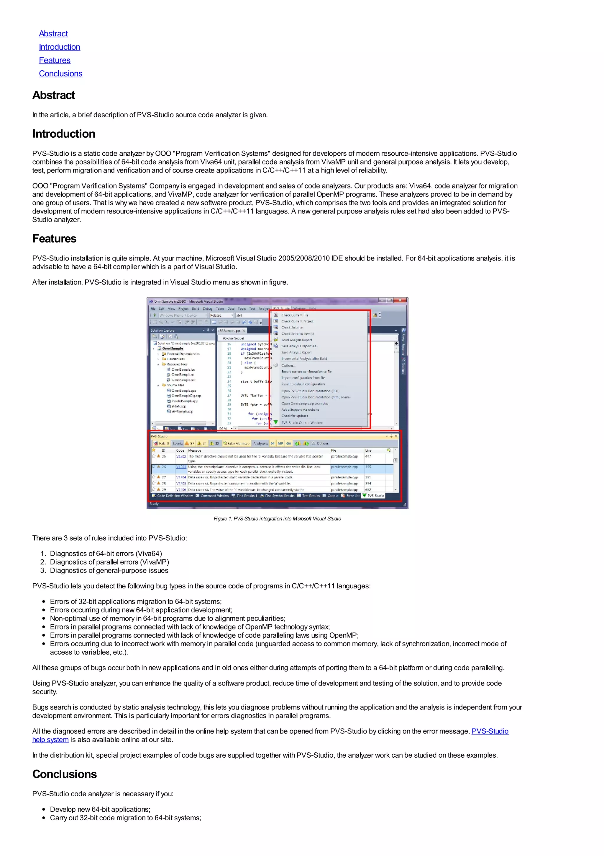 Abstract
  Introduction
  Features
  Conclusions

Abstract
In the article, a brief description of PVS-Studio source code analyzer is given.

Introduction
PVS-Studio is a static code analyzer by OOO "Program Verification Systems" designed for developers of modern resource-intensive applications. PVS-Studio
combines the possibilities of 64-bit code analysis from Viva64 unit, parallel code analysis from VivaMP unit and general purpose analysis. It lets you develop,
test, perform migration and verification and of course create applications in C/C++/C++11 at a high level of reliability.
OOO "Program Verification Systems" Company is engaged in development and sales of code analyzers. Our products are: Viva64, code analyzer for migration
and development of 64-bit applications, and VivaMP, code analyzer for verification of parallel OpenMP programs. These analyzers proved to be in demand by
one group of users. That is why we have created a new software product, PVS-Studio, which comprises the two tools and provides an integrated solution for
development of modern resource-intensive applications in C/C++/C++11 languages. A new general purpose analysis rules set had also been added to PVS-
Studio analyzer.

Features
PVS-Studio installation is quite simple. At your machine, Microsoft Visual Studio 2005/2008/2010 IDE should be installed. For 64-bit applications analysis, it is
advisable to have a 64-bit compiler which is a part of Visual Studio.
After installation, PVS-Studio is integrated in Visual Studio menu as shown in figure.




                                                             Figure 1: PVS-Studio integration into Microsoft Visual Studio


There are 3 sets of rules included into PVS-Studio:
  1. Diagnostics of 64-bit errors (Viva64)
  2. Diagnostics of parallel errors (VivaMP)
  3. Diagnostics of general-purpose issues
PVS-Studio lets you detect the following bug types in the source code of programs in C/C++/C++11 languages:
      Errors of 32-bit applications migration to 64-bit systems;
      Errors occurring during new 64-bit application development;
      Non-optimal use of memory in 64-bit programs due to alignment peculiarities;
      Errors in parallel programs connected with lack of knowledge of OpenMP technology syntax;
      Errors in parallel programs connected with lack of knowledge of code paralleling laws using OpenMP;
      Errors occurring due to incorrect work with memory in parallel code (unguarded access to common memory, lack of synchronization, incorrect mode of
      access to variables, etc.).
All these groups of bugs occur both in new applications and in old ones either during attempts of porting them to a 64-bit platform or during code paralleling.
Using PVS-Studio analyzer, you can enhance the quality of a software product, reduce time of development and testing of the solution, and to provide code
security.
Bugs search is conducted by static analysis technology, this lets you diagnose problems without running the application and the analysis is independent from your
development environment. This is particularly important for errors diagnostics in parallel programs.
All the diagnosed errors are described in detail in the online help system that can be opened from PVS-Studio by clicking on the error message. PVS-Studio
help system is also available online at our site.
In the distribution kit, special project examples of code bugs are supplied together with PVS-Studio, the analyzer work can be studied on these examples.

Conclusions
PVS-Studio code analyzer is necessary if you:
      Develop new 64-bit applications;
      Carry out 32-bit code migration to 64-bit systems;
 
